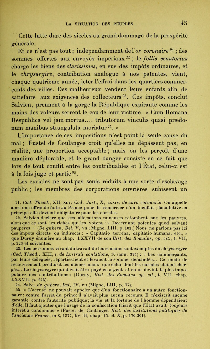 Cette lutte dure des siècles au grand dommage de la prospérité générale. Et ce n’est pas tout ; indépendamment de l’or coronaire ; des sommes offertes aux envoyés impériaux 22 ; le follis senatorius charge les biens des clarissimes^ en sus des impôts ordinaires, et le chrysargire, contribution analogue à nos patentes, vient, chaque quatrième année, jeter l’effroi dans les quartiers commer- çants des villes. Des malheureux vendent leurs enfants afin de satisfaire aux exigences des collecteurs 23. Ces impôts, conclut Salvien, prennent à la gorge la République expirante comme les mains des voleurs serrent le cou de leur victime. « Cum Romana Respublica vel jam mortua tributorum vinculis quasi prædo- num manibus strangulata moriatur^^. » L’importance de ces impositions n’est point la seule cause du mal ; Fustel de Coulanges croit qu’elles ne dépassent pas, en réalité, une proportion acceptable ; mais on les perçoit d’une manière déplorable, et le grand danger consiste en ce fait que lors de tout conflit entre les contribuables et l’Etat, celui-ci est à la fois juge et partiels. Les curiales ne sont pas seuls réduits à une sorte d’esclavage public ; les membres des corporations ouvrières subissent un 21. Cod. Theod., XII, xiii ; Cod. Just., X, lxxiv, de auro coronario. On appelle ainsi une offrande faite au Prince pour le remercier d’un bienfait ; facultative en principe elle devient obligatoire pour les curiales. 22. Salvien déclare que ces allocations ruineuses retombent sur les pauvres, alors que ce sont les riches qui les votent : « Decernunt potentes quod solvant pauperes » (De gubern. Dei, V, vu ; Migne, LUI, p. 101.) Nous ne parlons pas ici des impôts directs ou indirects : « Capitatio terrena, capitatio humana, etc., » que Duruy énumère au chap. LXXVII de son Hist. des Romains, op. cit., t. VII, p. 223 et suivantes. 23. Les personnes vivant du travail de leurs mains sont exemptes du chrysargyre {Cod. Theod., XIII, i, de Lustrait conlatione, 10 (ann. 374) : « Les commerçants, par leurs délégués, répartissaient et levaient la somme demandée... Ce mode de recouvrement produisit les mêmes maux que celui dont les curiales étaient char- gés... Le chrysargyre qui devait être payé en argent et en or devint la plus impo- pulaire des contributions » (Duruy, Hist. des Romains, op. cit., t. VII, chap. LXXVII, p. 243). 24. Salv., de gubern. Dei, IV, vu (Migne, LUI, p. 77). 25. « L’accusé ne pouvait appeler que d’un fonctionnaire à un autre fonction- naire ; contre l’arrêt du prince il n’avait plus aucun recours. Il n’existait aucune garaatie contre l’autorité publique; la vie et la fortune de l’homme dépendaient d’elle. Il faut ajouter que l’usage de la confiscation faisait que l’État avait toujours intérêt à condamner » (Fustel de Coulanges, Hist. des institutions politiques de l'ancienne France, in-8, 1877, liv. II, chap. IX et X, p. 176-201).