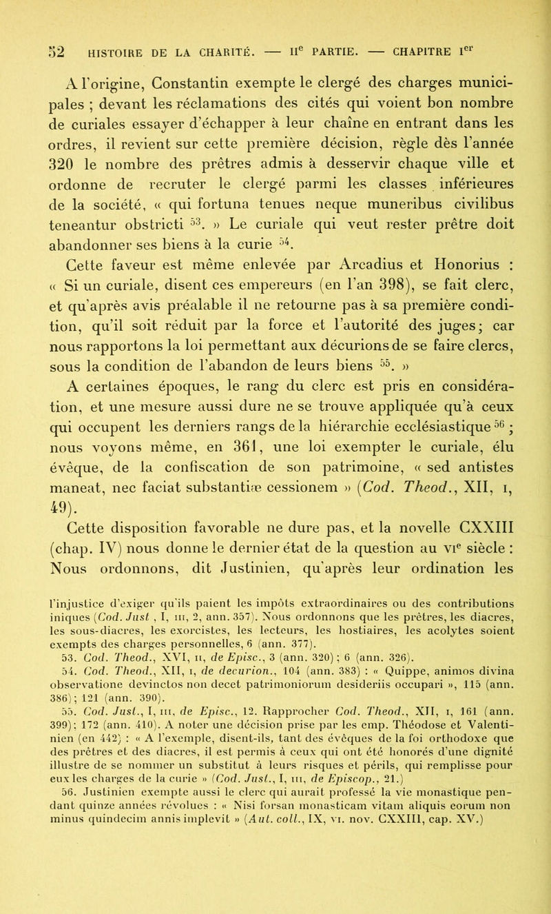 A Torigine, Constantin exempte le clergé des charges munici- pales ; devant les réclamations des cités qui voient bon nombre de curiales essayer d’échapper à leur chaîne en entrant dans les ordres, il revient sur cette première décision, règle dès l’année 320 le nombre des prêtres admis à desservir chaque ville et ordonne de recruter le clergé parmi les classes inférieures de la société, « qui fortuna tenues neque muneribus civilibus teneantur obstricti » Le curiale qui veut rester prêtre doit abandonner ses biens à la curie Cette faveur est même enlevée par Arcadius et Honorius : « Si un curiale, disent ces empereurs (en l’an 398), se fait clerc, et qu’après avis préalable il ne retourne pas à sa première condi- tion, qu’il soit réduit par la force et l’autorité des juges; car nous rapportons la loi permettant aux décurions de se faire clercs, sous la condition de l’abandon de leurs biens » A certaines époques, le rang du clerc est pris en considéra- tion, et une mesure aussi dure ne se trouve appliquée qu’à ceux qui occupent les derniers rangs de la hiérarchie ecclésiastique ; nous voyons même, en 361, une loi exempter le curiale, élu évêque, de la confiscation de son patrimoine, « sed antistes maneat, nec faciat substantiæ cessionem » [Cod. Theod., XII, i, 49). Cette disposition favorable ne dure pas, et la novelle CXXIII (chap. IV) nous donne le dernier état de la question au vi® siècle : Nous ordonnons, dit Justinien, qu’après leur ordination les l’injustice d’exiger qu’ils paient les impôts extraordinaires ou des contributions iniques {Cod. Jiist , I, ni, 2, ann. 357). Nous ordonnons que les prêtres, les diacres, les sous-diacres, les exorcistes, les lecteurs, les liostiaires, les acolytes soient exempts des charges personnelles, 6 (ann. 377). 53. Cod. Theod., XVI, n, deEpisc..^ 3 (ann. 320); 6 (ann. 326). 54. Cod. Theod.., XII, i, de decurion., 104 (ann. 383) : « Quippe, animos divina observatione devinctos non decet patrimoniorum desideriis occupari », 115 (ann. 386); 121 (ann, 390). 55. Cod. Jusi..i I, III, de Episc.^ 12. Rapprocher Cod. Theod., XII, i, 161 (ann. 399); 172 (ann. 410). A noter une décision prise par les emp. Théodose et Valenti- nien (en 442) : « A l’exemple, disent-ils, tant des évêques de la foi orthodoxe que des prêtres et des diacres, il est permis à ceux qui ont été honorés d’une dignité illustre de se nommer un substitut à leurs risques et périls, qui remplisse pour eux les charges de la curie » (Cod. Jiist., I, iii, de Episcop., 21.) 56. Justinien exempte aussi le clerc qui aurait professé la vie monastique pen- dant quinze années révolues : « Nisi forsan monasticam vitam aliquis eorum non minus quindecim annisimplevit » {Aut. colL, IX, vi. nov. CXXIII, cap. XV.)