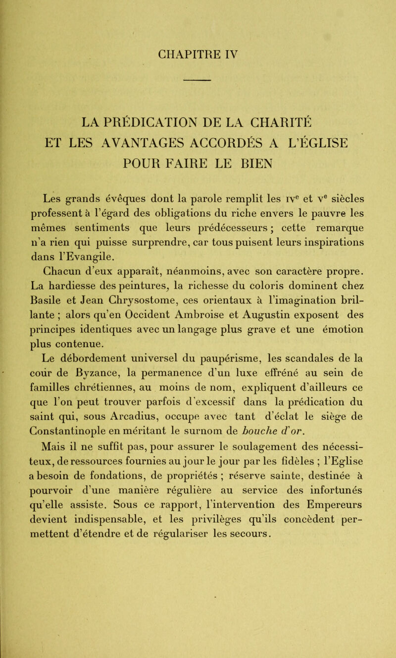 LA PRÉDICATION DE LA CHARITÉ ET LES AVANTAGES ACCORDÉS A L’ÉGLISE POUR FAIRE LE BIEN Les grands évêques dont la parole remplit les iv® et v® siècles professent à l’égard des obligations du riche envers le pauvre les mêmes sentiments que leurs prédécesseurs ; cette remarque n’a rien qui puisse surprendre, car tous puisent leurs inspirations dans l’Evangile. Chacun d’eux apparaît, néanmoins, avec son caractère propre. La hardiesse des peintures^ la richesse du coloris dominent chez Basile et Jean Chrysostome, ces orientaux à l’imagination bril- lante ; alors qu’en Occident Ambroise et Augustin exposent des principes identiques avec un langage plus grave et une émotion plus contenue. Le débordement universel du paupérisme, les scandales de la cour de Byzance, la permanence d’un luxe effréné au sein de familles chrétiennes, au moins de nom, expliquent d’ailleurs ce que l’on peut trouver parfois d’excessif dans la prédication du saint qui, sous Arcadius, occupe avec tant d’éclat le siège de Constantinople en méritant le surnom de bouche d'or. Mais il ne suffît pas, pour assurer le soulagement des nécessi- teux, de ressources fournies au jour le jour par les fidèles ; l’Eglise a besoin de fondations, de propriétés; réserve sainte, destinée à pourvoir d’une manière régulière au service des infortunés quelle assiste. Sous ce rapport, l’intervention des Empereurs devient indispensable, et les privilèges qu’ils concèdent per- mettent d’étendre et de régulariser les secours.