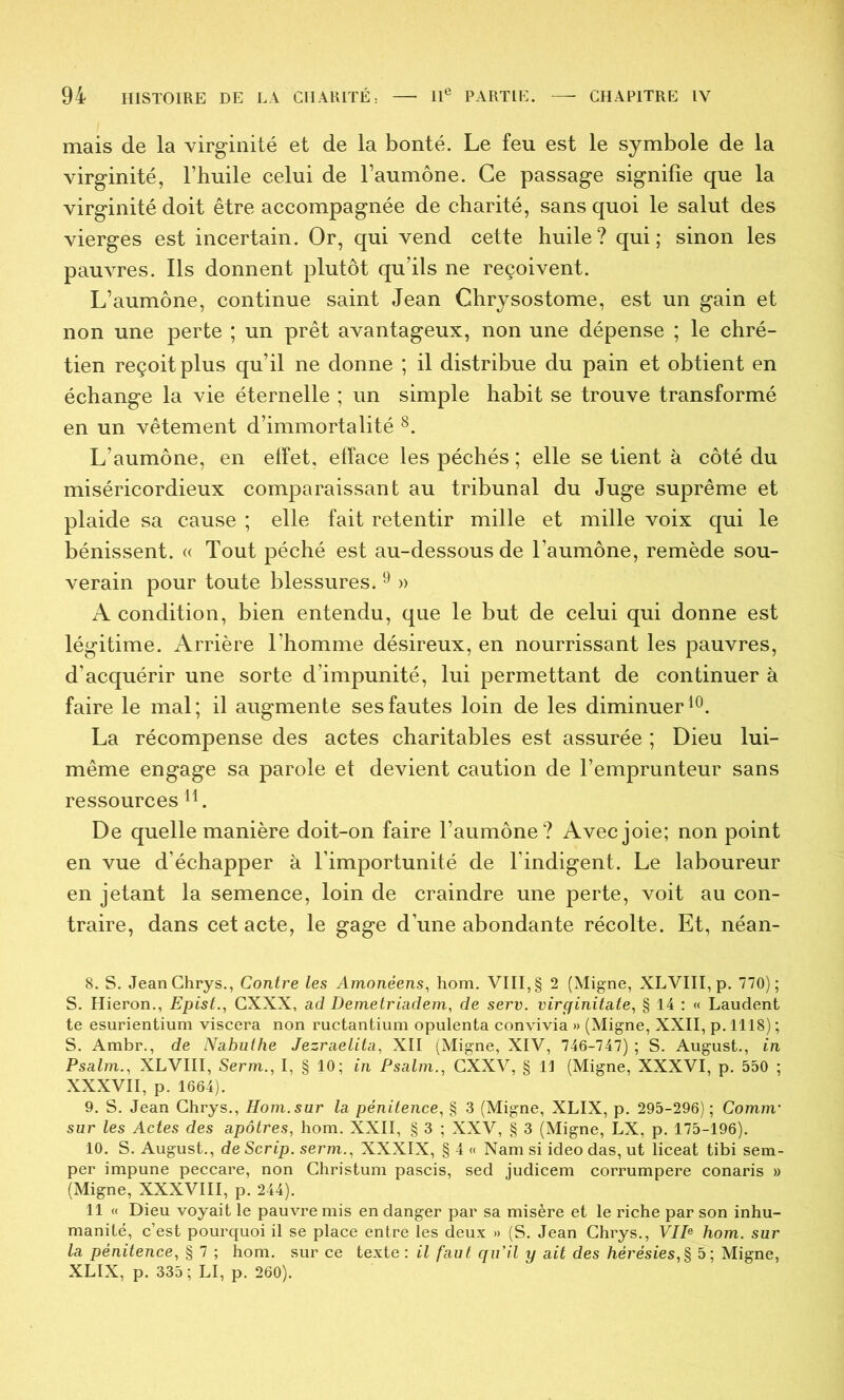 mais de la virginité et de la bonté. Le feu est le symbole de la virginité, l’huile celui de l’aumône. Ce passage signifie que la virginité doit être accompagnée de charité, sans quoi le salut des vierges est incertain. Or, qui vend cette huile? qui; sinon les pauvres. Ils donnent plutôt qu’ils ne reçoivent. L’aumône, continue saint Jean Chrjsostome, est un gain et non une perte ; un prêt avantageux, non une dépense ; le chré- tien reçoit plus qu’il ne donne ; il distribue du pain et obtient en échange la vie éternelle ; un simple habit se trouve transformé en un vêtement d’immortalité L’aumône, en effet, efface les péchés ; elle se tient à côté du miséricordieux comparaissant au tribunal du Juge suprême et plaide sa cause ; elle fait retentir mille et mille voix qui le bénissent. « Tout péché est au-dessous de l’aumône, remède sou- verain pour toute blessures. ^ » A condition, bien entendu, que le but de celui qui donne est légitime. Arrière Thomme désireux, en nourrissant les pauvres, d’acquérir une sorte d’impunité, lui permettant de continuer à faire le mal; il augmente ses fautes loin de les diminuer La récompense des actes charitables est assurée ; Dieu lui- même engage sa parole et devient caution de l’emprunteur sans ressources De quelle manière doit-on faire l’aumône ? Avec joie; non point en vue d’échapper à l’importunité de l’indigent. Le laboureur en jetant la semence, loin de craindre une perte, voit au con- traire, dans cet acte, le gage d’une abondante récolte. Et, néan- 8. S. JeanChrys., Contre les Amonéens, hom. VIII, § 2 (Migne, XLVIII, p. 770); S. Hieron., Epist., GXXX, ad Demetriadem, de serv. virginitate, § 14 : « Laudent te esurientium viscera non ructantium opulenta convivia » (Migne, XXII, p. 1118) ; S. Arabr., de Nabuthe Jezraelita, XII (Migne, XIV, 746-747) ; S. August., in Psalm., XLVIII, Serm., I, § 10; in Psalm., CXXV, § 11 (Migne, XXXVI, p. 550 ; XXXVII, p. 1664). 9. S. Jean Ghrys., Hom. sur la pénitence, § 3 (Migne, XLIX, p. 295-296); Comm' sur les Actes des apôtres, hom. XXII, § 3 ; XXV, § 3 (Migne, LX, p, 175-196), 10. S. August., de Scrip. serm., XXXIX, § 4 « Nam si ideo das, ut liceat tibi sem- per impune peccare, non Ghristum pascis, sed judicem corrumpere conaris » (Migne, XXXVIII, p. 244). 11 « Dieu voyait le pauvre mis en danger par sa misère et le riche par son inhu- manité, c’est pourquoi il se place entre les deux » (S. Jean Ghrys., VIP hom. sur la pénitence, § 7 ; hom. sur ce texte : il faut qu’il y ait des hérésies,% 5; Migne, XLIX, p. 335; LI, p. 260).