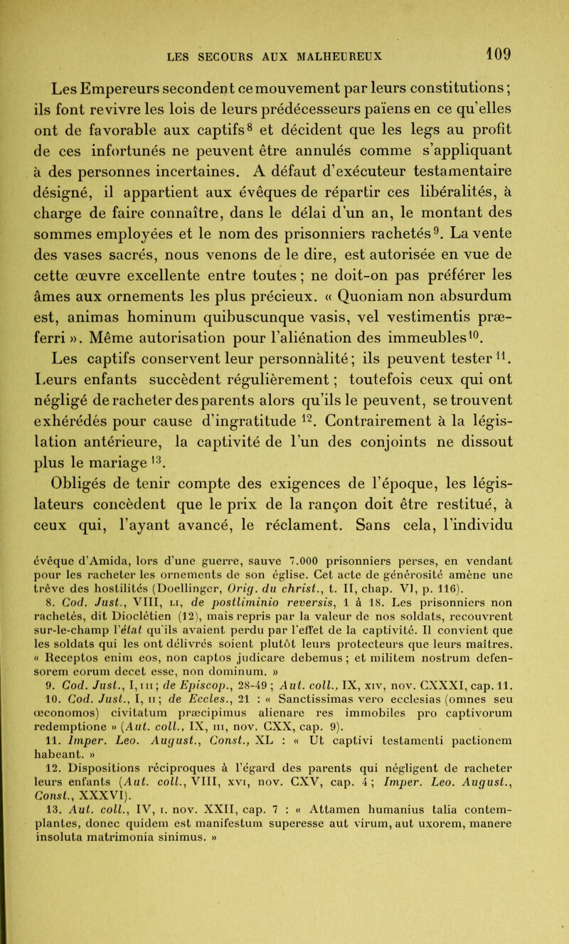 Les Empereurs secondent ce mouvement par leurs constitutions ; ils font revivre les lois de leurs prédécesseurs païens en ce qu’elles ont de favorable aux captifs ^ et décident que les legs au profit de ces infortunés ne peuvent être annulés comme s’appliquant à des personnes incertaines. A défaut d’exécuteur testamentaire désigné, il appartient aux évêques de répartir ces libéralités, à charge de faire connaître, dans le délai d’un an, le montant des sommes employées et le nom des prisonniers rachetés 9. La vente des vases sacrés, nous venons de le dire, est autorisée en vue de cette œuvre excellente entre toutes ; ne doit-on pas préférer les âmes aux ornements les plus précieux. « Quoniam non absurdum est, animas hominum quibuscunque vasis, vel vestimentis præ- ferri». Même autorisation pour l’aliénation des immeubles^®. Les captifs conservent leur personnalité ; ils peuvent tester Leurs enfants succèdent régulièrement ; toutefois ceux qui ont négligé de racheter des parents alors qu’ils le peuvent, se trouvent exhérédés pour cause d’ingratitude Contrairement à la légis- lation antérieure, la captivité de l’un des conjoints ne dissout plus le mariage Obligés de tenir compte des exigences de l’époque, les légis- lateurs concèdent que le prix de la rançon doit être restitué, à ceux qui, l’ayant avancé, le réclament. Sans cela, l’individu évêque d’Amida, lors d’une guerre, sauve 7.000 prisonniers perses, en vendant pour les racheter les ornements de son église. Cet acte de générosité amène une trêve des hostilités (Doellinger, Orig. du christ.^ t. II, chap. VI, p. 116). 8. Cod. Just., VIII, Li, de postliminio reversis^ 1 à 18. Les prisonniers non rachetés, dit Dioclétien (12), mais repris par la valeur de nos soldats, recouvrent sur-le-champ Vétat qu'ils avaient perdu par l’effet de la captivité. Il convient que les soldats qui les ont délivrés soient plutôt leurs protecteurs que leurs maîtres. « Receptos enim eos, non captos judicare debemus ; et militem nostrum defen- sorem eorum decet esse, non dominum. » 9. Cod. Just.., de Episcop., 28-49; Aiit. coll., IX, xiv, nov. GXXXI, cap. 11. 10. Cod. Just., I, ii; de Eccles., 21 : « Sanctissimas vero ecclesias (omnes seu œconomos) civitatum præcipimus alienare res immobiles pro captivorum redemptione » {Aut. coll., IX, iii, nov. GXX, cap. 9). 11. Imper. Léo. August., Const., XL : « Ut captivi testament! pactionem habeant. » 12. Dispositions réciproques à l’égard des parents qui négligent de racheter leurs enfants {Aut. coll., VIII, xvi, nov. GXV, cap. 4; Imper. Léo. August..i Const., XXXVI). 13. Aut. coll., IV, I. nov. XXII, cap. 7 : « Attamen humanius talia contem- plantes, donec quidem est manifestum superesse aut virum, aut uxorem, manere insoluta matrimonia sinimus. »