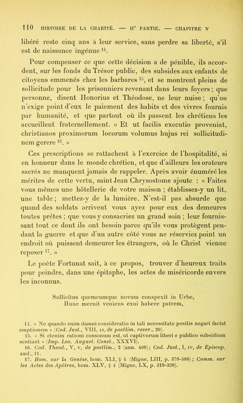 libéré reste cinq ans à leur service, sans perdre sa liberté, s’il est de naissance ingénue Pour compenser ce que cette décision a de pénible, ils accor- dent, sur les fonds du Trésor public, des subsides aux enfants de citoyens emmenés chez les barbares et se montrent pleins de sollicitude pour les prisonniers revenant dans leurs foyers ; que personne, disent Honorius et Théodose, ne leur nuise ; qu’on n’exige point d’eux le paiement des habits et des vivres fournis par humanité, et que partout où ils passent les chrétiens les accueillent fraternellement. « Et ut facilis executio proveniat, christianos proximorum locorum volumus hujus rei sollicitudi- nem gerere » Ces prescriptions se rattachent à l’exercice de l’hospitalité, si en honneur dans le monde chrétien, et que d’ailleurs les orateurs sacrés ne manquent jamais de rappeler. Après avoir énuméré les mérites de cette vertu, saint Jean Ghrysostome ajoute : « Faites vous mêmes une hôtellerie de votre maison ; établissez-y un lit, une table; mettez-y de la lumière. N’est-il pas absurde que quand des soldats arrivent vous ayez pour eux des demeures toutes prêtes ; que vous y consacriez un grand soin ; leur fournis- sant tout ce dont ils ont besoin parce qu’ils vous protègent pen- dant la guerre et que d’un autre côté vous ne réserviez point un endroit où puissent demeurer les étrangers, où le Christ vienne reposer » Le poète Fortunat sait, à ce propos, trouver d’heureux traits pour peindre, dans une épitaphe, les actes de miséricorde envers les inconnus. Sollicitus quemcumque novum conspexit in Urbe, Hune meruit veniens exui habere patrem, 14. « Ne quando enim damni consideratio in tali necessitate positis negari faciat emptionem » [Cod. Just.^ VIII, li, de postlim. rever., 20). 15. « Si etenim rationi consonum est, ut captivorum liberi e publico subsidium sentiant » {lmp. Léo. August. Const., XXXVI). 16. Cod. Theod., V, v, de postlim., 2 (ann. 409); Cod. Just., I, iv, de Episcop. aud., 11. 17. Hom. sur la Genèse, hom. XLI, § 4 (Migne, LUI, p. 379-380) ; Comm. sur les Actes des Apôtres, hom. XLV, § 4 (Migne, LX, p. 319-320).