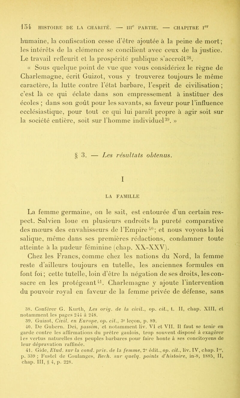 humaine, la confiscation cesse d’être ajoutée à la peine de mort; les intérêts de la clémence se concilient avec ceux de la justice. Le travail refleurit et la prospérité publique s’accroît38. « Sous quelque point de vue que vous considériez le règne de Charlemagne, écrit Guizot, vous y trouverez toujours le même caractère, la lutte contre l’état barbare, l’esprit de civilisation; c’est là ce qui éclate dans son empressement à instituer des écoles ; dans son goût pour les savants, sa faveur pour l’influence ecclésiastique, pour tout ce qui lui paraît propre à agir soit sur la société entière, soit sur l’homme individuel39. » §3. — Les j'ésultats obtenus. I LA FAMILLE La femme germaine, on le sait, est entourée d’un certain res- pect. Salvien loue en plusieurs endroits la pureté comparative des mœurs des envahisseurs de l’Empire ^9- gt nous voyons la loi salique, même dans ses premières rédactions, condamner toute atteinte à la pudeur féminine (chap. XX-XXV). Chez les Francs, comme chez les nations du Nord, la femme reste d’ailleurs toujours en tutelle, les anciennes formules en font foi; cette tutelle, loin d’être la négation de ses droits, les con- sacre en les protégeant Charlemagne y ajoute l’intervention du pouvoir royal en faveur de la femme privée de défense, sans 38. Conférer G. Kurth, Les orig. de la civil., op. cit., t. II, chap. XIII, et notamment les pages 244 à 248. 39. Guizot, Civil, en Europe, op. cit., 3® leçon, p. 89. 40. De Gubern. Dei, passim, et notamment liv. VI et VII. Il faut se tenir en garde contre les affirmations du prêtre gaulois, trop souvent disposé à exagérer les vertus naturelles des peuples barbares pour faire honte à ses concitoyens de leur dépravation raffinée. 41. Gide, Etud. sur la cond. priv. de la femme, 2® édit., op. cit., liv. IV, chap. I®’’, p. 339 ; Fustel de Coulanges, Rech. sur quelq. points d'histoire, in-8, 1885, II,