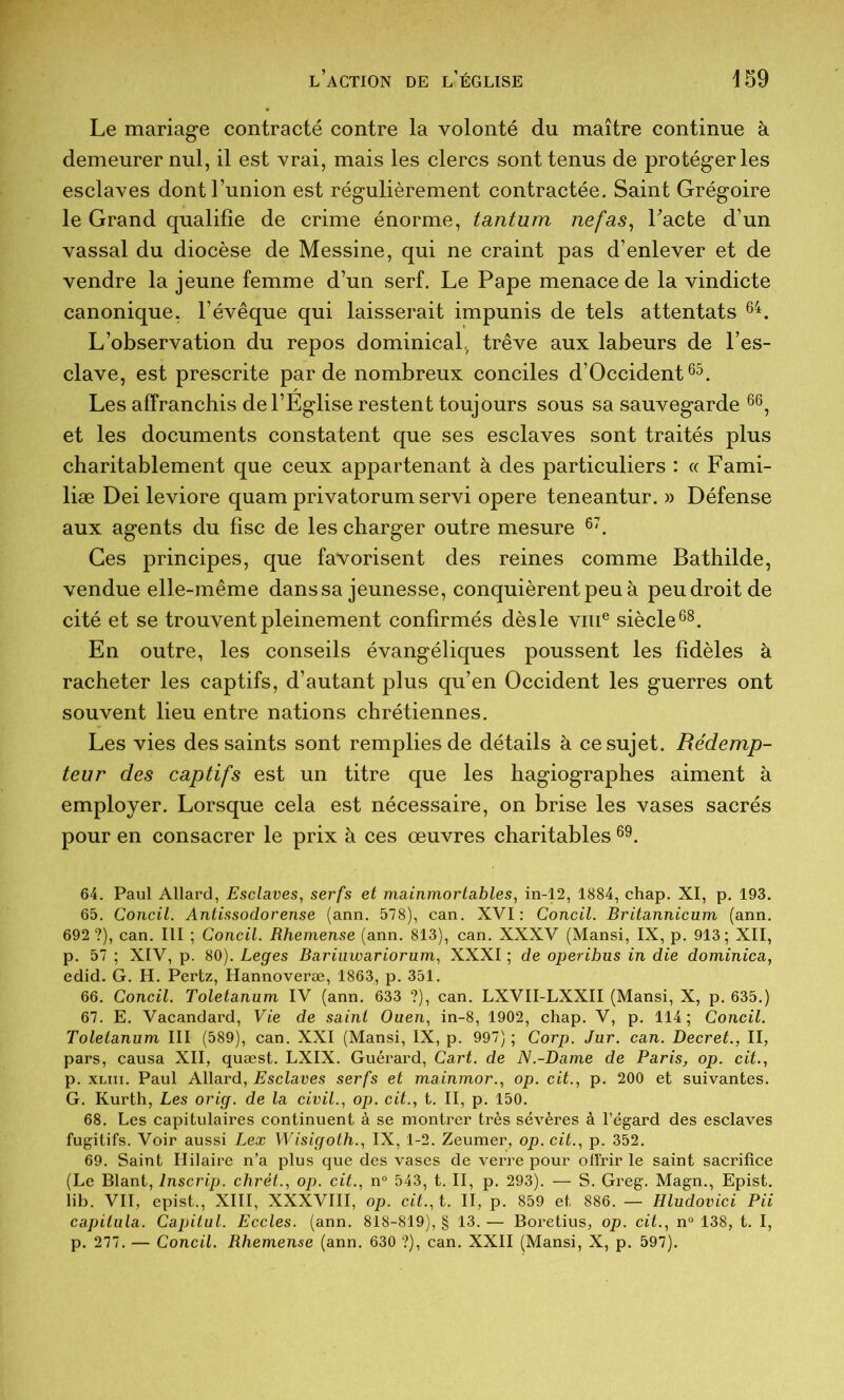 Le mariage contracté contre la volonté du maître continue à demeurer nul, il est vrai, mais les clercs sont tenus de protéger les esclaves dont l’union est régulièrement contractée. Saint Grégoire le Grand qualifie de crime énorme, tantum nef as ^ Lacté d’un vassal du diocèse de Messine, qui ne craint pas d’enlever et de vendre la jeune femme d’un serf. Le Pape menace de la vindicte canonique, l’évêque qui laisserait impunis de tels attentats L’observation du repos dominical, trêve aux labeurs de l’es- clave, est prescrite par de nombreux conciles d’Occident Les affranchis de l’Eglise restent toujours sous sa sauvegarde et les documents constatent que ses esclaves sont traités plus charitablement que ceux appartenant à des particuliers : « Fami- liæ Dei leviore quam privatorum servi opéré teneantur. » Défense aux agents du fisc de les charger outre mesure Ces principes, que favorisent des reines comme Bathilde, vendue elle-même dans sa jeunesse, conquièrent peu à peu droit de cité et se trouvent pleinement confirmés dès le viii® siècle®^. En outre, les conseils évangéliques poussent les fidèles à racheter les captifs, d’autant plus qu’en Occident les guerres ont souvent lieu entre nations chrétiennes. Les vies des saints sont remplies de détails à ce sujet. Rédemp- teur des captifs est un titre que les hagiographes aiment à employer. Lorsque cela est nécessaire, on brise les vases sacrés pour en consacrer le prix à ces œuvres charitables 64. Paul Allard, Esclaves, serfs et mainmortables, in-12, 1884, chap. XI, p. 193. 65. Concil. Antissodorense (ann. 578), can. XVI: Concil. Britannicum (ann. 692 ?), can. III ; Concil. Rhemense (ann. 813), can. XXXV (Mansi, IX, p. 913; XII, p. 57 ; XIV, p. 80). Leges Bariuwariorum, XXXI ; de operibus in die dominica, edid. G. H. Pertz, Hannoveræ, 1863, p. 351. 66. Concil. Toletanum IV (ann. 633 ?), can. LXVII-LXXII (Mansi, X, p. 635.) 67. E. Vacandard, Vie de saint Ouen, in-8, 1902, chap. V, p. 114 ; Concil. Toletanum III (589), can. XXI (Mansi, IX, p. 997) ; Corp. Jur. can. Decret., II, pars, causa XII, quæst. LXIX. Guérard, Cart. de N.-Dame de Paris, op. cit., p. XLiii. Paul Allard, Esclaves serfs et mainmor., op. cit., p. 200 et suivantes. G. Kurth, Les orig. de la civil., op. cit., t. II, p. 150. 68. Les capitulaires continuent à se montrer très sévères à l’égard des esclaves fugitifs. Voir aussi Lex Wisigoth., IX, 1-2. Zeumer, op. cit., p. 352. 69. Saint Hilaire n’a plus que des vases de verre pour offrir le saint sacrifice (Le Blant, Inscrip. chrét., op. cit., n° 543, t. II, p. 293). — S. Greg. Magn., Epist, lib. VII, epist., XIII, XXXVIII, op. cit.,t. II, p. 859 et 886. — Hludovici Pii capitula. Capitul. Eccles. (ann. 818-819), § 13. — Boretius, op. cit., n“ 138, t. I, p. 277. — Concil. Rhemense (ann. 630 ?), can. XXII (Mansi, X, p. 597).