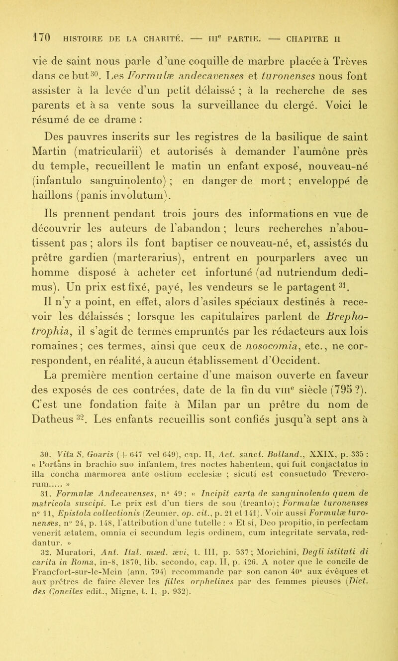 vie de saint nous parle d’une coquille de marbre placée à Trêves dans ce but30. Les Formulæ andecavenses et turonenses nous font assister à la levée d’un petit délaissé ; à la recherche de ses parents et à sa vente sous la surveillance du clergé. Voici le résumé de ce drame : Des pauvres inscrits sur les registres de la basilique de saint Martin (matricularii) et autorisés à demander l’aumône près du temple, recueillent le matin un enfant exposé, nouveau-né (infantulo sanguinolente) ; en danger de mort ; enveloppé de haillons (panisinvolutum). Ils prennent pendant trois jours des informations en vue de découvrir les auteurs de l’abandon ; leurs recherches n’abou- tissent pas ; alors ils font baptiser ce nouveau-né, et, assistés du prêtre gardien (marterarius), entrent en pourparlers avec un homme disposé à acheter cet infortuné (ad nutriendum dedi- mus). Un prix est fixé, payé, les vendeurs se le partagent 3i. Il n’y a point, en effet, alors d’asiles spéciaux destinés à rece- voir les délaissés ; lorsque les capitulaires parlent de Brepho- trophia^ il s’agit de termes empruntés par les rédacteurs aux lois romaines; ces termes, ainsi que ceux de nosocomia, etc., ne cor- respondent, en réalité, à aucun établissement d’Occident. La première mention certaine d’une maison ouverte en faveur des exposés de ces contrées, date de la fin du vin® siècle (79S ?). C’est une fondation faite à Milan par un prêtre du nom de Datheus 32. Les enfants recueillis sont confiés jusqu’à sept ans à 30. Vita, S. Goaris (+ 647 vel 649), cap. II, Act. sanct. Bolland., XXIX, p. 335 : « Portâns in brachio suo infantem, très noctes habentem, qui fuit conjactatus in ilia concha marmorea ante ostium ecclesiæ ; sicuti est consuetudo Trevero- rum » 31. Formulæ Andecavenses, n“ 49; « Incipit caria de sanguinolento quem de matricola suscipi. Le prix est d'un tiers de sou (treanto) ; Formulæ turonenses n“ 11, Epistola collectionis (Zeumer, op. ciL, p. 21 et 141). Voir aussi Formulæ turo- nenses, n“ 24, p. 148, l'attribution d’une tutelle : « Et si, Deo propitio, in perfectam venerit ætatem, omnia ei secundum legis ordinem, cum integritate servata, red- dantur. » 32. Muratori, Ant. Ital. mæd. ævi, t. III, p. 537 ; Morichini, Degli istituti di carita in Roma, in-8, 1870, lib. seconde, cap. II, p. 426. A noter que le concile de Francfort-sur-le-Mein (ann. 794) recommande par son canon 40® aux évêques et aux prêtres de faire élever les filles orphelines par des femmes pieuses [Dict. des Conciles edit., Migne, t. I, p. 932).