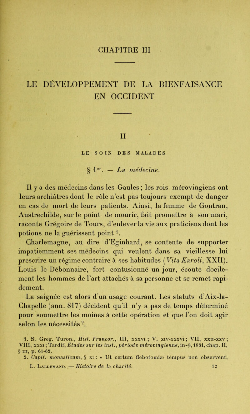 LE DÉVELOPPEMENT DE LA BIENFAISANCE EN OCCIDENT II LE SOIN DES MALADES § 1®^. — La médecine. Il y a des médecins dans les Gaules ; les rois mérovingiens ont leurs archiâtres dont le rôle n’est pas toujours exempt de danger en cas de mort de leurs patients. Ainsi, la femme de Contran, Austrechilde, sur le point de mourir, fait promettre à son mari, raconte Grégoire de Tours, d’enlever la vie aux praticiens dont les potions ne la guérissent point Charlemagne, au dire d’Eginhard, se contente de supporter impatiemment ses médecins qui veulent dans sa vieillesse lui prescrire un régime contraire à ses habitudes [Vita Karoli., XXII). Louis le Débonnaire, fort contusionné un jour, écoute docile- ment les hommes de l’art attachés à sa personne et se remet rapi- dement. La saignée est alors d’un usage courant. Les statuts d’Aix-la- Chapelle (ann. 817) décident qu’il n’y a pas de temps déterminé pour soumettre les moines à cette opération et que l’on doit agir selon les nécessités 1. S. Greg. Turon., Hist. Francor., III, xxxvi ; V, xiv-xxxvi ; VII, xxii-xxv ; VIII, XXXI ; Tardif, Études sur les inst.^ période meroumgrierme,in-8,1881,chap. II, § III, p, 61-62. 2. Capit. monasticum, § xi : « Ut certum flebotomiæ tempus non observent,