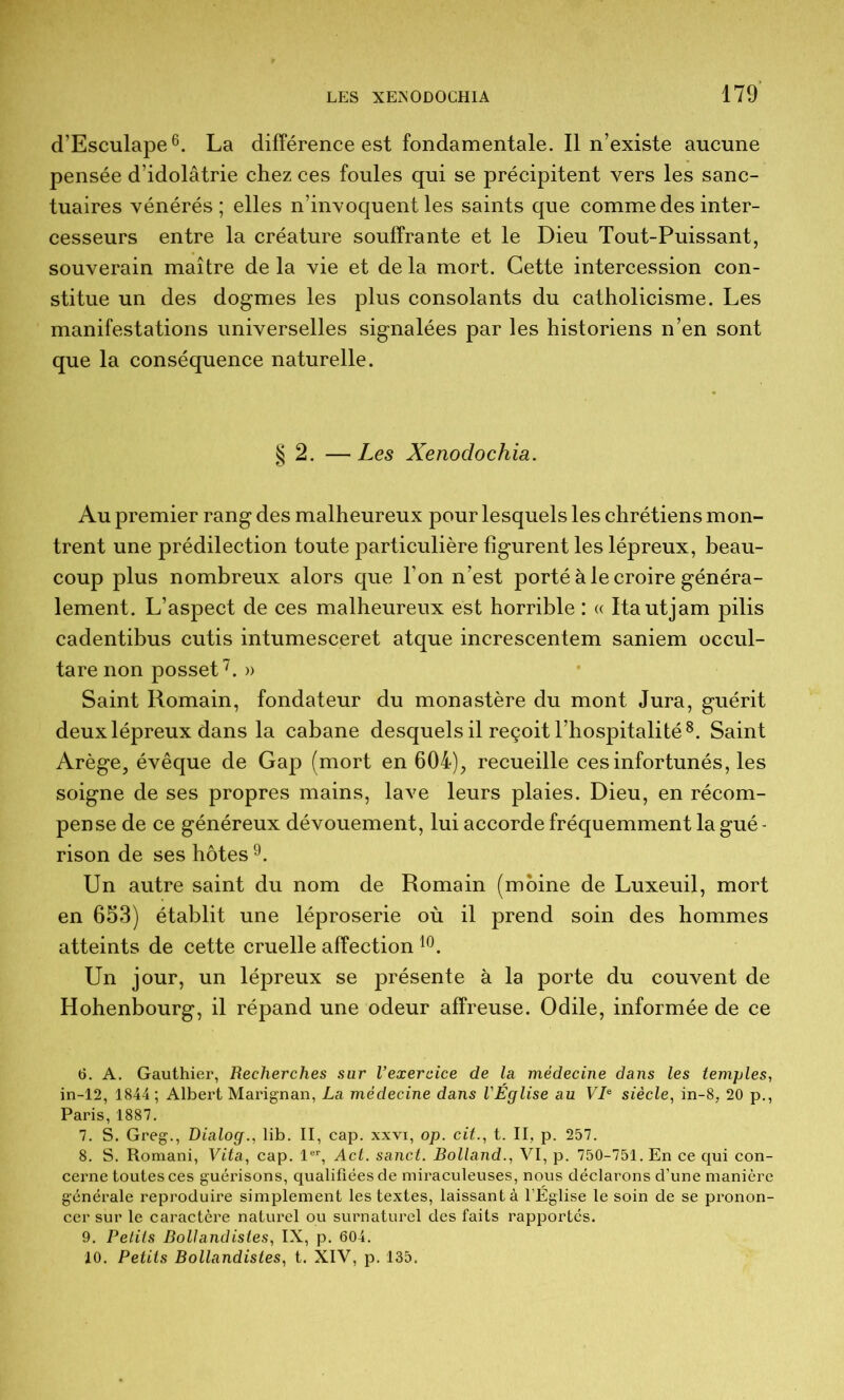 d’Esculape^. La différence est fondamentale. Il n’existe aucune pensée d’idolâtrie chez ces foules qui se précipitent vers les sanc- tuaires vénérés; elles n’invoquent les saints que comme des inter- cesseurs entre la créature souffrante et le Dieu Tout-Puissant, souverain maître de la vie et de la mort. Cette intercession con- stitue un des dogmes les plus consolants du catholicisme. Les manifestations universelles signalées par les historiens n’en sont que la conséquence naturelle. § 2. — Les Xenodochia. Au premier rang des malheureux pour lesquels les chrétiens mon- trent une prédilection toute particulière figurent les lépreux, beau- coup plus nombreux alors que l’on n’est porté à le croire généra- lement. L’aspect de ces malheureux est horrible : « Itautjam pilis cadentibus cutis intumesceret atque increscentem saniem occul- tare non posset^. » Saint Romain, fondateur du monastère du mont Jura, guérit deux lépreux dans la cabane desquels il reçoit l’hospitalité^. Saint Arège, évêque de Gap (mort en 604), recueille ces infortunés, les soigne de ses propres mains, lave leurs plaies. Dieu, en récom- pense de ce généreux dévouement, lui accorde fréquemment la gué - rison de ses hôtes 9. Un autre saint du nom de Romain (moine de Luxeuil, mort en 653) établit une léproserie où il prend soin des hommes atteints de cette cruelle affection Un jour, un lépreux se présente à la porte du couvent de Hohenbourg, il répand une odeur affreuse. Odile, informée de ce 6. A. Gauthier, Recherches sur l’exercice de la médecine dans les temples, in-12, 1844; Albert Marignan, La médecine dans l'Église au VL siècle, in-8, 20 p., Paris, 1887. 7. S. Greg., Dialog., lib. II, cap. xxvi, op. cit., t. II, p. 257. 8. S. Romani, Vita, cap. l®*, Act. sanct. Rolland., VI, p. 750-751. En ce qui con- cerne toutes ces guérisons, qualifiées de miraculeuses, nous déclarons d’une manière générale reproduire simplement les textes, laissant à l’Église le soin de se pronon- cer sur le caractère naturel ou surnaturel des faits rapportés. 9. Petits BolJandistes, IX, p. 604. 10. Petits Bollandistes, t. XIV, p. 135.