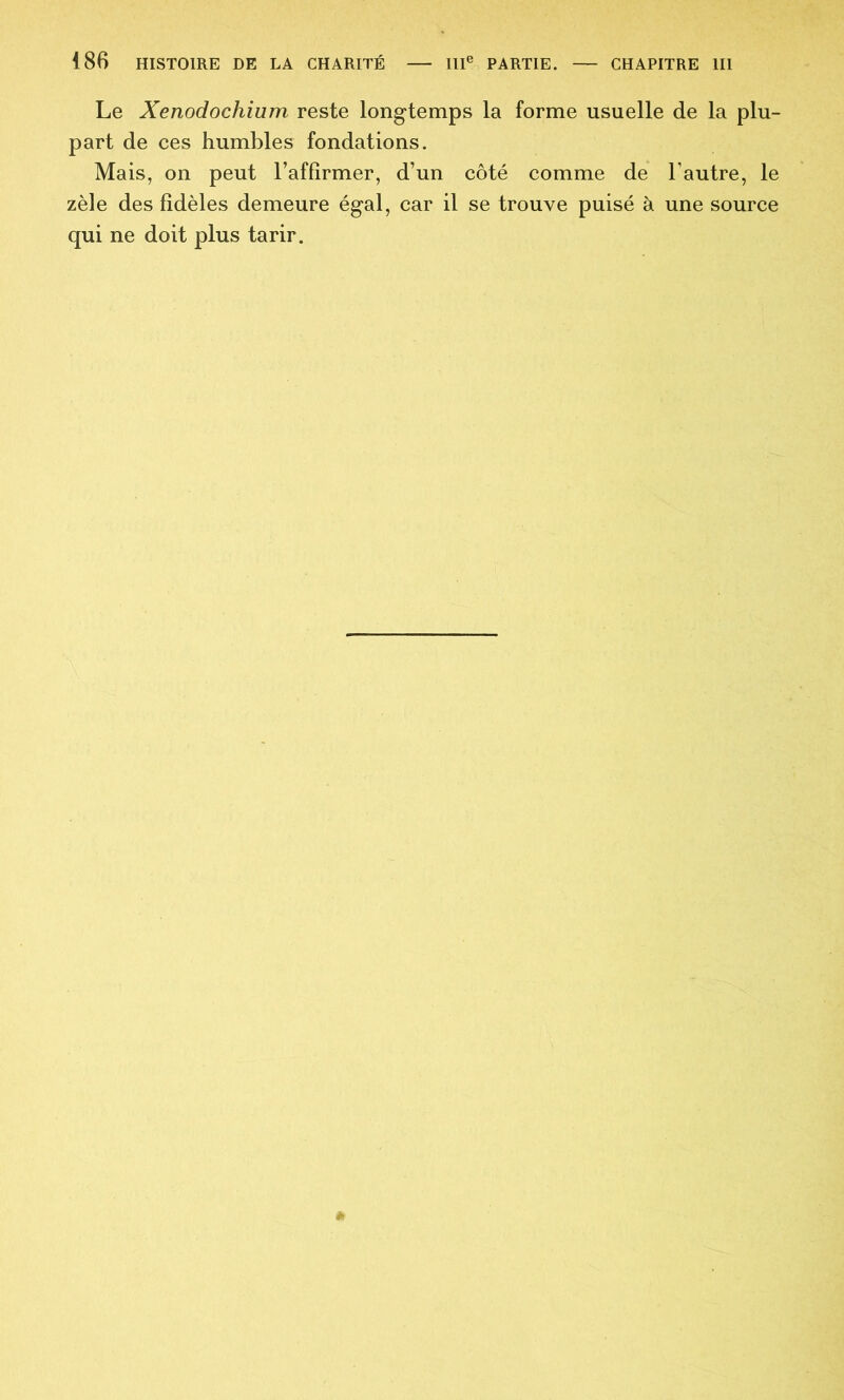 Le Xenodochium reste longtemps la forme usuelle de la plu- part de ces humbles fondations. Mais, on peut l’affirmer, d’un côté comme de l’autre, le zèle des fidèles demeure égal, car il se trouve puisé à une source qui ne doit plus tarir.