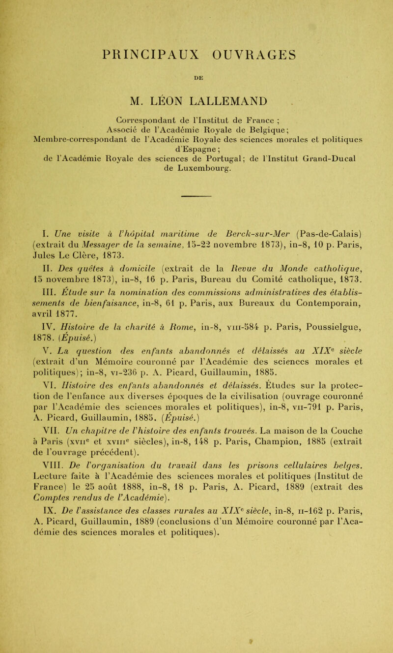 PRINCIPAUX OUVRAGES DE M. LÉON LALLEMAND Correspondant de l’Institut de France ; Associé de l’Académie Royale de Belgique; Membre-correspondant de l’Académie Royale des sciences morales et politiques d’Espagne ; de l’Académie Royale des sciences de Portugal; de l’Institut Grand-Ducal de Luxembourg. I. Une visite à l’hôpital maritime de Berck-sur-Mer (Pas-de-Calais) (extrait du Messager de la semaine, 15-22 novembre 1873), in-8, 10 p. Paris, Jules Le Clère, 1873. II. Des quêtes à domicile (extrait de la Revue du Monde catholique, 15 novembre 1873), in-8, 16 p. Paris, Bureau du Comité catholique, 1873. III. Étude sur la nomination des commissions administratives des établis- sements de bienfaisance, in-8, 61 p. Paris, aux Bureaux du Contemporain, avril 1877. IV. Histoire de la charité à Rome, in-8, yiii-584 p. Paris, Poussielgue, 1878. {Épuisé.) V. La question des enfants abandonnés et délaissés au XIX^ siècle (extrait d’un Mémoire couronné par l’Académie des sciences morales et politiques); in-8, vi-236 p. A. Picard, Guillaumin, 1885. VI. Histoire des enfants abandonnés et délaissés. Études sur la protec- tion de l’enfance aux diverses époques de la civilisation (ouvrage couronné par l’Académie des sciences morales et politiques), in-8, vii-791 p. Paris, A. Picard, Guillaumin, 1885. (Épuisé.) VII. Un chapitre de l’histoire des enfants trouvés. La maison de la Couche à Paris (xvii® et xviii® siècles), in-8, 148 p. Paris, Champion, 1885 (extrait de l’ouvrage précédent). VIII. De l’organisation du travail dans les pinsons cellulaires belges. Lecture faite à l’Académie des sciences morales et politiques (Institut de France) le 25 août 1888, in-8, 18 p. Paris, A. Picard, 1889 (extrait des Comptes rendus de U Académie). IX. De rassistance des classes rurales au XIX^ siècle, in-8, ii-162 p. Paris, A. Picard, Guillaumin, 1889 (conclusions d’un Mémoire couronné par l’Aca- démie des sciences morales et politiques).