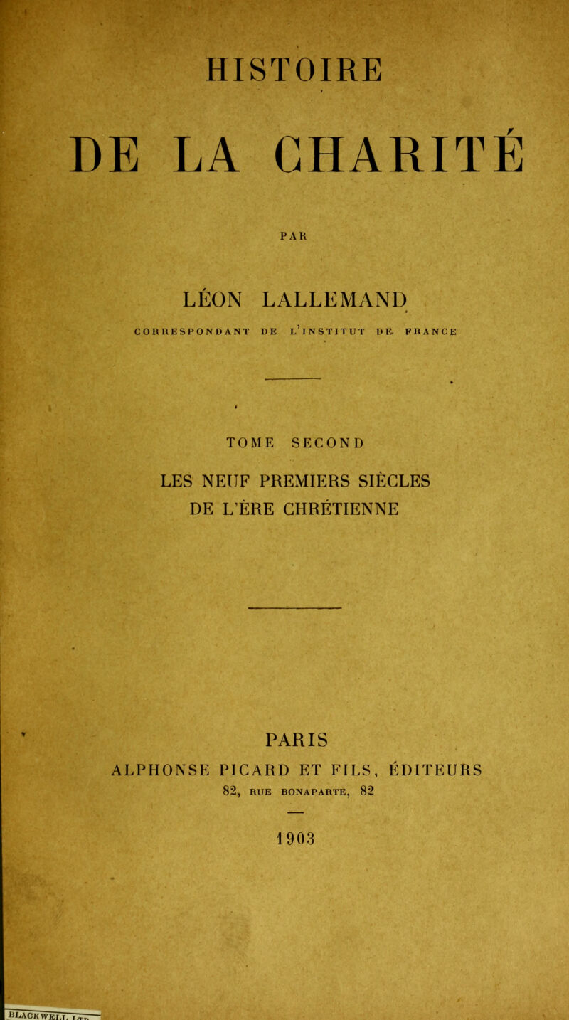 HISTOIRE DE LA CHARITÉ PAR LÉON LALLEMAND CORRESPONDANT DE l’INSTITUT DE. FRANCE TOME SECOND LES NEUF PREMIERS SIÈCLES DE L’ÈRE CHRÉTIENNE PARIS ALPHONSE PICARD ET FILS, ÉDITEURS 82, RUE BONAPARTE, 82 1903