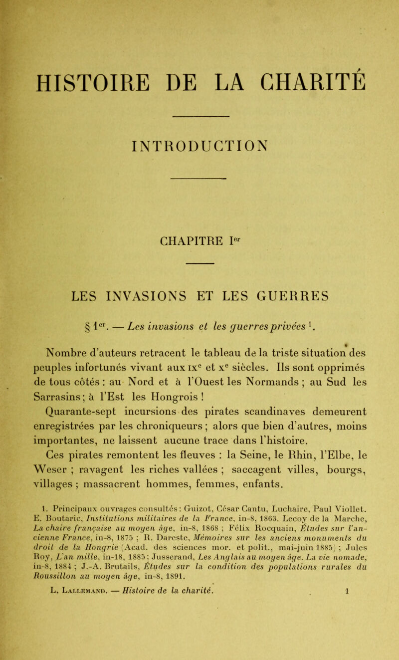 INTRODUCTION CHAPITRE Ier LES INVASIONS ET LES GUERRES § 1er. — Les invasions et les guerres privées Nombre d’auteurs retracent le tableau de la triste situation des peuples infortunés vivant auxixe et xe siècles. Ils sont opprimés de tous côtés: au Nord et à l’Ouest les Normands ; au Sud les Sarrasins; à l’Est les Hongrois! Quarante-sept incursions des pirates Scandinaves demeurent enregistrées par les chroniqueurs ; alors que bien d’autres, moins importantes, ne laissent aucune trace dans l’histoire. Ces pirates remontent les fleuves : la Seine, le Rhin, l’Elbe, le Weser ; ravagent les riches vallées ; saccagent villes, bourgs, villages ; massacrent hommes, femmes, enfants. 1. Principaux ouvrages consultés: Guizot, César Cantu, Luchaire, Paul Viollet. E. Boutaric, Institutions militaires de la France, in-8, 1863. Lecoy de la Marche, La chaire française au moyen âge, in-8, 1868 ; Félix Rocquain, Études sur l’an- cienne France, in-8, 1875 ; R. Dareste, Mémoires sur les anciens monuments du droit de la Hongrie (Acad, des sciences mor. et polit., mai-juin 1885) ; Jules Roy, L'an mille, in-18, 1885; Jusserand, Les Anglais au moyen âge. La vie nomade, in-8, 1884 ; J.-A. Brutails, Études sur la condition des populations rurales du Roussillon au moyen âge, in-8, 1891.