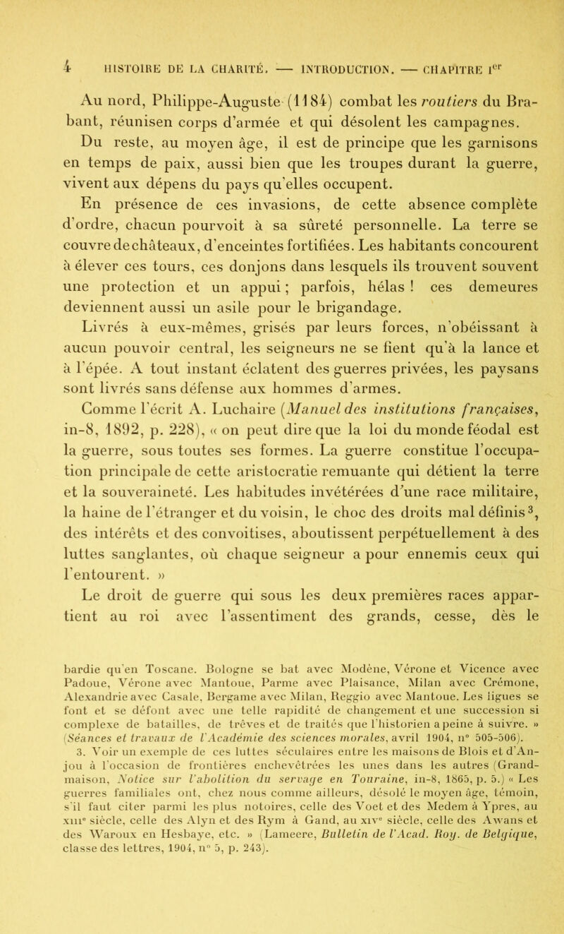 Au nord, Philippe-Auguste (1184) combat les routiers du Bra- bant, réunisen corps d’armée et qui désolent les campagnes. Du reste, au moyen âge, il est de principe que les garnisons en temps de paix, aussi bien que les troupes durant la guerre, vivent aux dépens du pays qu elles occupent. En présence de ces invasions, de cette absence complète d’ordre, chacun pourvoit à sa sûreté personnelle. La terre se couvre de châteaux, d’enceintes fortifiées. Les habitants concourent à élever ces tours, ces donjons dans lesquels ils trouvent souvent une protection et un appui ; parfois, hélas ! ces demeures deviennent aussi un asile pour le brigandage. Livrés à eux-mêmes, grisés par leurs forces, n’obéissant à aucun pouvoir central, les seigneurs ne se fient qu’à la lance et à l'épée. A tout instant éclatent des guerres privées, les paysans sont livrés sans défense aux hommes d’armes. Gomme l’écrit A. Luchaire [Manuel des institutions françaises, in-8, 1892, p. 228), « on peut dire que la loi du monde féodal est la guerre, sous toutes ses formes. La guerre constitue l’occupa- tion principale de cette aristocratie remuante qui détient la terre et la souveraineté. Les habitudes invétérées d’une race militaire, la haine de l’étranger et du voisin, le choc des droits mal définis3, des intérêts et des convoitises, aboutissent perpétuellement à des luttes sanglantes, où chaque seigneur a pour ennemis ceux qui l’entourent. » Le droit de guerre qui sous les deux premières races appar- tient au roi avec l’assentiment des grands, cesse, dès le bardie qu'en Toscane. Bologne se bat avec Modène, Vérone et Vicence avec Padoue, Vérone avec Mantoue, Parme avec Plaisance, Milan avec Crémone, Alexandrie avec Casale, Bergame avec Milan, Reggio avec Mantoue. Les ligues se font et se défont avec une telle rapidité de changement et une succession si complexe de batailles, de trêves et de traités que l’historien a peine à suivre. » (Séances et travaux de l'Académie des sciences morales, avril 1904, n° 505-506). 3. Voir un exemple de ces luttes séculaires entre les maisons de Blois et d’An- jou à l’occasion de frontières enchevêtrées les unes dans les autres (Grand- maison, Notice sur l’abolition du servage en Touraine, in-8, 1865, p. 5.) « Les guerres familiales ont, chez nous comme ailleurs, désolé le moyen âge, témoin, s'il faut citer parmi les plus notoires, celle desVoetetdes Medem à Ypres, au xiii® siècle, celle des Alyn et des Rym à Gand, au xive siècle, celle des Awans et des Waroux en Hesbaye, etc. » (Lameere, Bulletin de VAcad. Roy. de Belgique, classe des lettres, 1904, n° 5, p. 243).