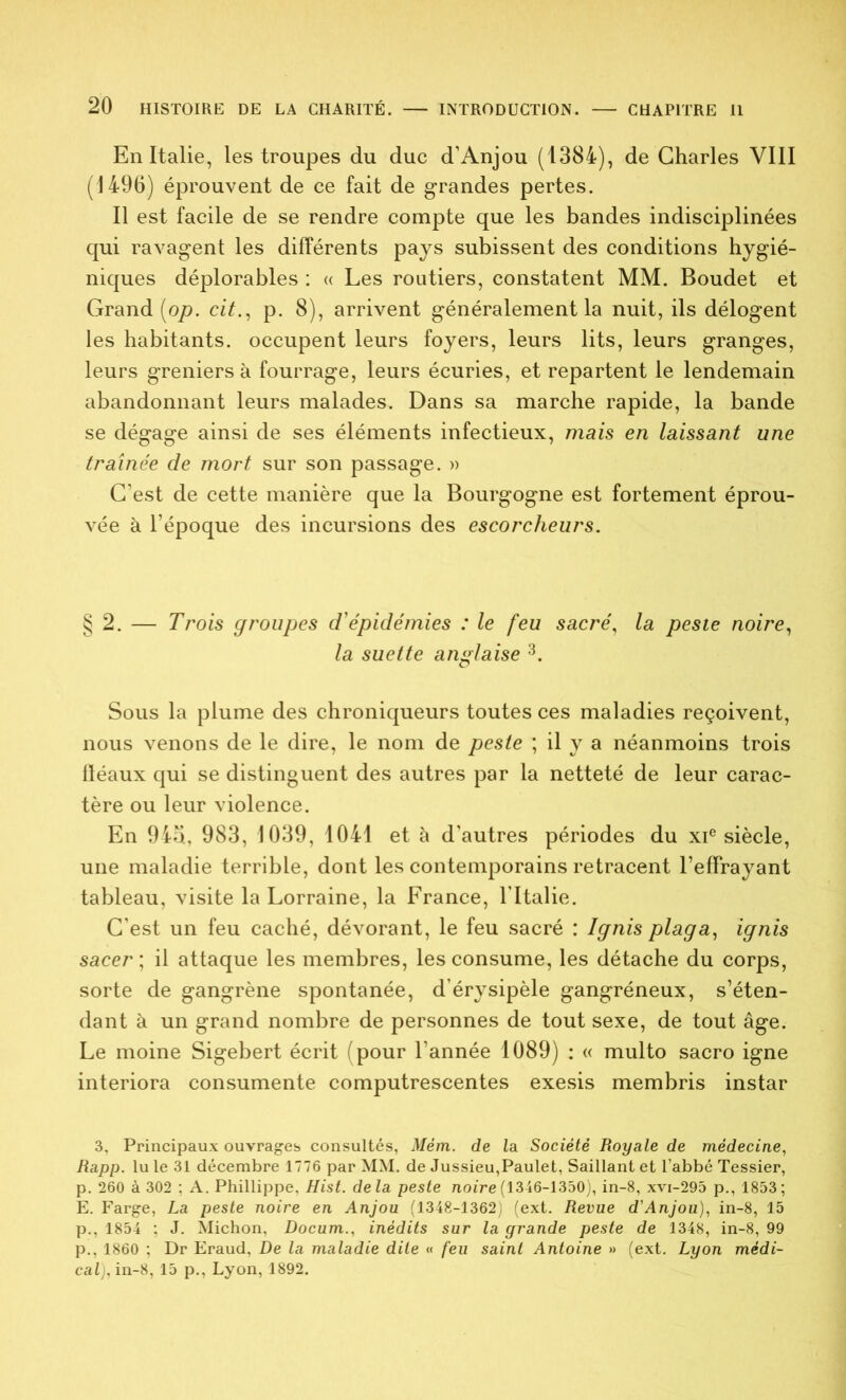 En Italie, les troupes du duc d’Anjou (1384), de Charles VIII (1496) éprouvent de ce fait de grandes pertes. Il est facile de se rendre compte que les bandes indisciplinées qui ravagent les différents pays subissent des conditions hygié- niques déplorables : « Les routiers, constatent MM. Boudet et Grand (op. cit., p. 8), arrivent généralement la nuit, ils délogent les habitants, occupent leurs foyers, leurs lits, leurs granges, leurs greniers à fourrage, leurs écuries, et repartent le lendemain abandonnant leurs malades. Dans sa marche rapide, la bande se dégage ainsi de ses éléments infectieux, mais en laissant une traînée de mort sur son passage. » C’est de cette manière que la Bourgogne est fortement éprou- vée à l’époque des incursions des escorcheurs. § 2. — Trois groupes d'épidémies : le feu sacré, la peste noire, la suette anglaise 3. Sous la plume des chroniqueurs toutes ces maladies reçoivent, nous venons de le dire, le nom de peste ; il y a néanmoins trois fléaux qui se distinguent des autres par la netteté de leur carac- tère ou leur violence. En 94b, 983, 1039, 1041 et à d’autres périodes du xie siècle, une maladie terrible, dont les contemporains retracent l’effrayant tableau, visite la Lorraine, la France, l’Italie. C’est un feu caché, dévorant, le feu sacré : Ignis plaga, ignis sacer ; il attaque les membres, les consume, les détache du corps, sorte de gangrène spontanée, d’érysipèle gangréneux, s’éten- dant à un grand nombre de personnes de tout sexe, de tout âge. Le moine Sigebert écrit (pour l’année 1089) : « multo sacro igné interiora consumente computrescentes exesis membris instar 3, Principaux ouvrages consultés, Mém. de la Société Royale de médecine, Rapp. lu le 31 décembre 1776 par MM. de Jussieu,Paulet, Saillant et l’abbé Tessier, p. 260 à 302 ; A. Phillippe, Hist. delà peste noire (1346-1350), in-8, xvi-295 p., 1853; E. Farge, La peste noire en Anjou (1348-1362; (ext. Revue d'Anjou), in-8, 15 p., 1854 ; J. Michon, Docum., inédits sur la grande peste de 1348, in-8, 99 p., 1860 ; Dr Eraud, De la maladie dite « feu saint Antoine » (ext. Lyon médi- cal), in-8, 15 p., Lyon, 1892.