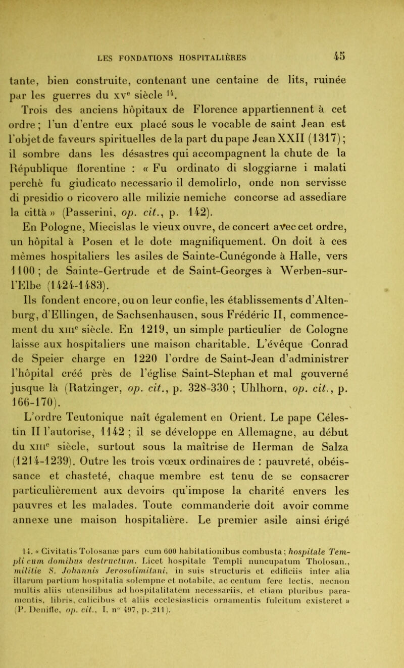 tante, bien construite, contenant une centaine de lits, ruinée par les guerres du xve siècle 14. Trois des anciens hôpitaux de Florence appartiennent à cet ordre; l’un d’entre eux placé sous le vocable de saint Jean est l'objetde faveurs spirituelles delà part du pape Jean XXII (1317); il sombre dans les désastres qui accompagnent la chute de la République florentine : « Fu ordinato di sloggiarne i malati perché fu giudicato necessario il demolirlo, onde non servisse di presidio o ricovero aile milizie nemiche concorse ad assediare la città » (Passerini, op. cit., p. 142). En Pologne, Miecislas le vieux ouvre, de concert avec cet ordre, un hôpital à Posen et le dote magnifiquement. On doit à ces mômes hospitaliers les asiles de Sainte-Gunégonde à Halle, vers 1100; de Sainte-Gertrude et de Saint-Georges à Werben-sur- l’Elbe (1424-1483). Ils fondent encore, ou on leur confie, les établissements d’Alten- burg, d’Ellingen, de Sachsenhauscn, sous Frédéric II, commence- ment du xiiic siècle. En 1219, un simple particulier de Cologne laisse aux hospitaliers une maison charitable. L’évêque Conrad de Speier charge en 1220 l’ordre de Saint-Jean d’administrer l’hôpital créé près de l’église Saint-Stephan et mal gouverné jusque là (Ratzinger, op. cit., p. 328-330 ; Uhlhorn, op. cit., p. 166-170). L’ordre Teutonique naît également en Orient. Le pape Céles- tin II l’autorise, 1142 ; il se développe en Allemagne, au début du xme siècle, surtout sous la maîtrise de Herman de Salza (1214-1239). Outre les trois vœux ordinaires de : pauvreté, obéis- sance et chasteté, chaque membre est tenu de se consacrer particulièrement aux devoirs qu’impose la charité envers les pauvres et les malades. Toute commanderie doit avoir comme annexe une maison hospitalière. Le premier asile ainsi érigé t-i. « Civitatis Tolosanæ pars cum 600 habitationibus combusta ; hospitale T em- pli cum domibus destructum. Licet hospitale Templi nuncupatum Tholosan., militie S. Johannis Jerosolimitani, in suis structuris et ediliciis inter alia illarum partium hospitalia solcmpne et notabile, ac centum fere lectis, neenon multis aliis utensilibus ad hospitalitatem necessariis, et etiam pluribus para- mentis, libris, calicibus et aliis ecclesiasticis ornamentis fulcitum existeret » (P. Denifle, op. cit.. I. n° 497, p.„211).