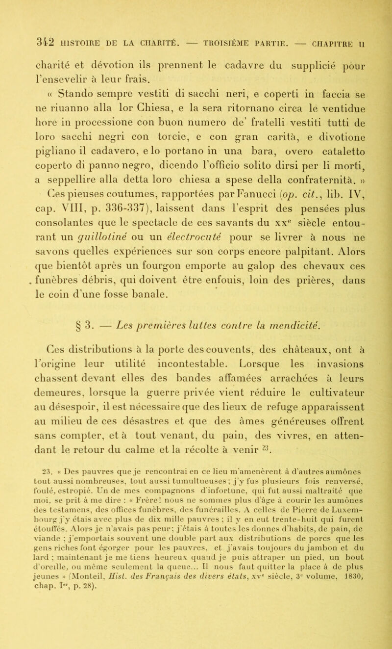 charité et dévotion ils prennent le cadavre du supplicié pour l’ensevelir à leur frais. « Stando sempre vestiti di sacchi neri, e coperti in faccia se ne riuanno alla lor Ghiesa, e la sera ritornano circa le ventidue hore in processione con buon numéro de’ fratelli vestiti tutti de loro sacchi negri con torcie, e con gran carità, e divotione pigliano il cadavero, e lo portano in una bara, overo cataletto coperto di pannonegro, dicendo l'officio solito dirsi per li morti, a seppellire alla detta loro chiesa a spese délia confraternità. » Ces pieuses coutumes, rapportées parFanucci (<op. cit., lib. IV, cap. VIII, p. 336-337), laissent dans l’esprit des pensées plus consolantes que le spectacle de ces savants du xxe siècle entou- rant un guillotiné ou un électrocuté pour se livrer à nous ne savons quelles expériences sur son corps encore palpitant. Alors que bientôt après un fourgon emporte au galop des chevaux ces funèbres débris, qui doivent être enfouis, loin des prières, dans le coin d'une fosse banale. § 3. — Les premières luttes contre la mendicité. Ces distributions à la porte des couvents, des châteaux, ont à l’origine leur utilité incontestable. Lorsque les invasions chassent devant elles des bandes affamées arrachées à leurs demeures, lorsque la guerre privée vient réduire le cultivateur au désespoir, il est nécessaire que des lieux de refuge apparaissent au milieu de ces désastres et que des âmes généreuses offrent sans compter, et à tout venant, du pain, des vivres, en atten- dant le retour du calme et la récolte à venir 23. 23. « Des pauvres que je rencontrai en ce lieu m’amenèrent à d’autres aumônes tout aussi nombreuses, tout aussi tumultueuses ; j'y fus plusieurs fois renversé, foulé, estropié. Un de mes compagnons d’infortune, qui fut aussi maltraité que moi, se prit à me dire : « Frère! nous ne sommes plus d’âge à courir les aumônes des testamens, des offices funèbres, des funérailles. A celles de Pierre de Luxem- bourg j’y étais avec plus de dix mille pauvres ; il y en eut trente-huit qui furent étouffés. Alors je n’avais pas peur; j’étais à toutes les donnes d’habits, de pain, de viande ; j’emportais souvent une double part aux distributions de porcs que les gens riches font égorger pour les pauvres, et j’avais toujours du jambon et du lard ; maintenant je me tiens heureux quand je puis attraper un pied, un bout d’oreille, ou même seulement laqueue... Il nous faut quitter la place à de plus jeunes » (Monteil, Hist. des Français des divers états, xvc siècle, 3e volume, 1830, chap. Ier, p. 28).