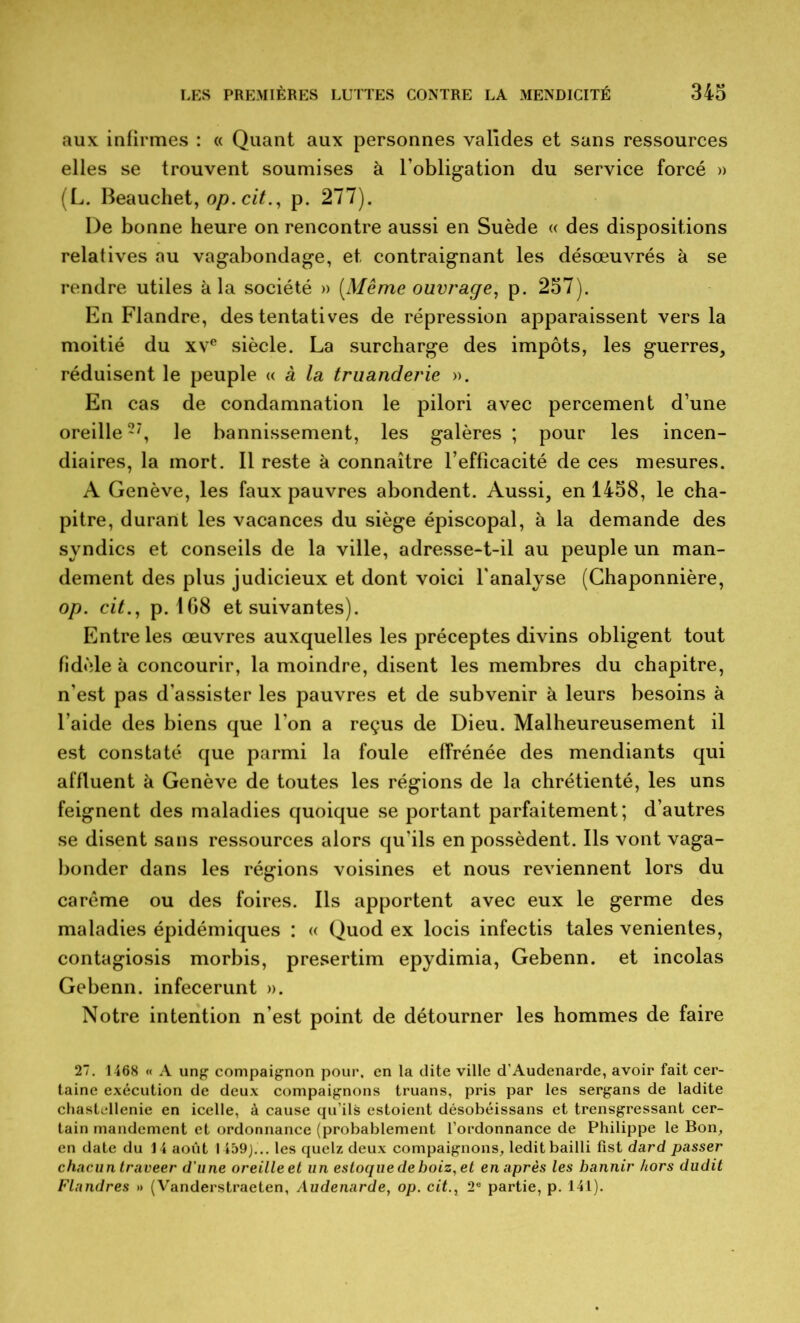 aux infirmes : « Quant aux personnes valides et sans ressources elles se trouvent soumises à l’obligation du service forcé » (L. Beauchet, op. cit., p. 277). De bonne heure on rencontre aussi en Suède « des dispositions relatives au vagabondage, et contraignant les désœuvrés à se rendre utiles k la société » [Même ouvrage, p. 257). En Flandre, des tentatives de répression apparaissent vers la moitié du xve siècle. La surcharge des impôts, les guerres, réduisent le peuple « à la truanderie ». En cas de condamnation le pilori avec percement d’une oreille27, le bannissement, les galères; pour les incen- diaires, la mort. Il reste à connaître l’efficacité de ces mesures. A Genève, les faux pauvres abondent. Aussi, en 1458, le cha- pitre, durant les vacances du siège épiscopal, à la demande des syndics et conseils de la ville, adresse-t-il au peuple un man- dement des plus judicieux et dont voici l'analyse (Chaponnière, op. cit., p. 1G8 et suivantes). Entre les œuvres auxquelles les préceptes divins obligent tout fidèle à concourir, la moindre, disent les membres du chapitre, n’est pas d’assister les pauvres et de subvenir à leurs besoins à l’aide des biens que l’on a reçus de Dieu. Malheureusement il est constaté que parmi la foule effrénée des mendiants qui affluent à Genève de toutes les régions de la chrétienté, les uns feignent des maladies quoique se portant parfaitement; d’autres se disent sans ressources alors qu'ils en possèdent. Ils vont vaga- bonder dans les régions voisines et nous reviennent lors du carême ou des foires. Ils apportent avec eux le germe des maladies épidémiques : « Quod ex locis infectis taies venientes, contagiosis morbis, presertim epydimia, Gebenn. et incolas Gebenn. infecerunt ». Notre intention n’est point de détourner les hommes de faire 27. 1468 « A ung compaignon pour, en la dite ville d'Audenarde, avoir fait cer- taine exécution de deux compaignons truans, pris par les sergans de ladite chastcllenie en icelle, à cause qu’ils estoient désobéissans et trensgressant cer- tain mandement et ordonnance (probablement l’ordonnance de Philippe le Bon, en date du 14 août 1459)... les quelz deux compaignons, ledit bailli fist dard passer chacun traveer d'une oreille et un esloque deboiz, et en après les bannir hors dudit Flandres » (Vanderstraeten, Audenarde, op. cit., 2e partie, p. 141).