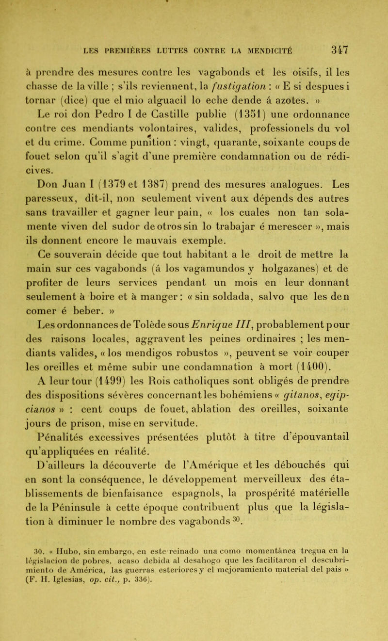 à prendre des mesures contre les vagabonds et les oisifs, il les chasse de la ville ; s'ils reviennent, la fustigation : « E si despues i tornar (dice) que el mio alguacil lo eche dende â azotes. » Le roi don Pedro I de Castille publie (1351) une ordonnance contre ces mendiants volontaires, valides, professionels du vol et du crime. Comme punition : vingt, quarante, soixante coups de fouet selon qu’il s’agit d’une première condamnation ou de rédi- cives. Don Juan I (1379 et 1387) prend des mesures analogues. Les paresseux, dit-il, non seulement vivent aux dépends des autres sans travailler et gagner leur pain, « los cuales non tan sola- mente viven del sudor deotrossin lo trabajar é merescer », mais ils donnent encore le mauvais exemple. Ce souverain décide que tout habitant a le droit de mettre la main sur ces vagabonds (â los vagamundos j holgazanes) et de profiter de leurs services pendant un mois en leur donnant seulement à boire et à manger: « sin soldada, salvo que les den corner é beber. » Les ordonnances de Tolède sous Enrique III, probablement pour des raisons locales, aggravent les peines ordinaires ; les men- diants valides, «los mendigos robustos », peuvent se voir couper les oreilles et même subir une condamnation à mort (1400). A leur tour (1499) les Rois catholiques sont obligés de prendre des dispositions sévères concernant les bohémiens « gitanos, egip- cianos » : cent coups de fouet, ablation des oreilles, soixante jours de prison, mise en servitude. Pénalités excessives présentées plutôt à titre d’épouvantail qu’appliquées en réalité. D’ailleurs la découverte de l’Amérique et les débouchés qui en sont la conséquence, le développement merveilleux des éta- blissements de bienfaisance espagnols, la prospérité matérielle de la Péninsule à cette époque contribuent plus que la législa- tion à diminuer le nombre des vagabonds30. 30. « Ilubo, sin embargo, en este reinado una como momentânea tregua en la législacion de pobres, acaso debida al desahogo que les facilitaron el descubri- miento de América, las guerras esterioresy el mejoramiento material del pais » (F. II. Iglesias, op. cit., p. 336).