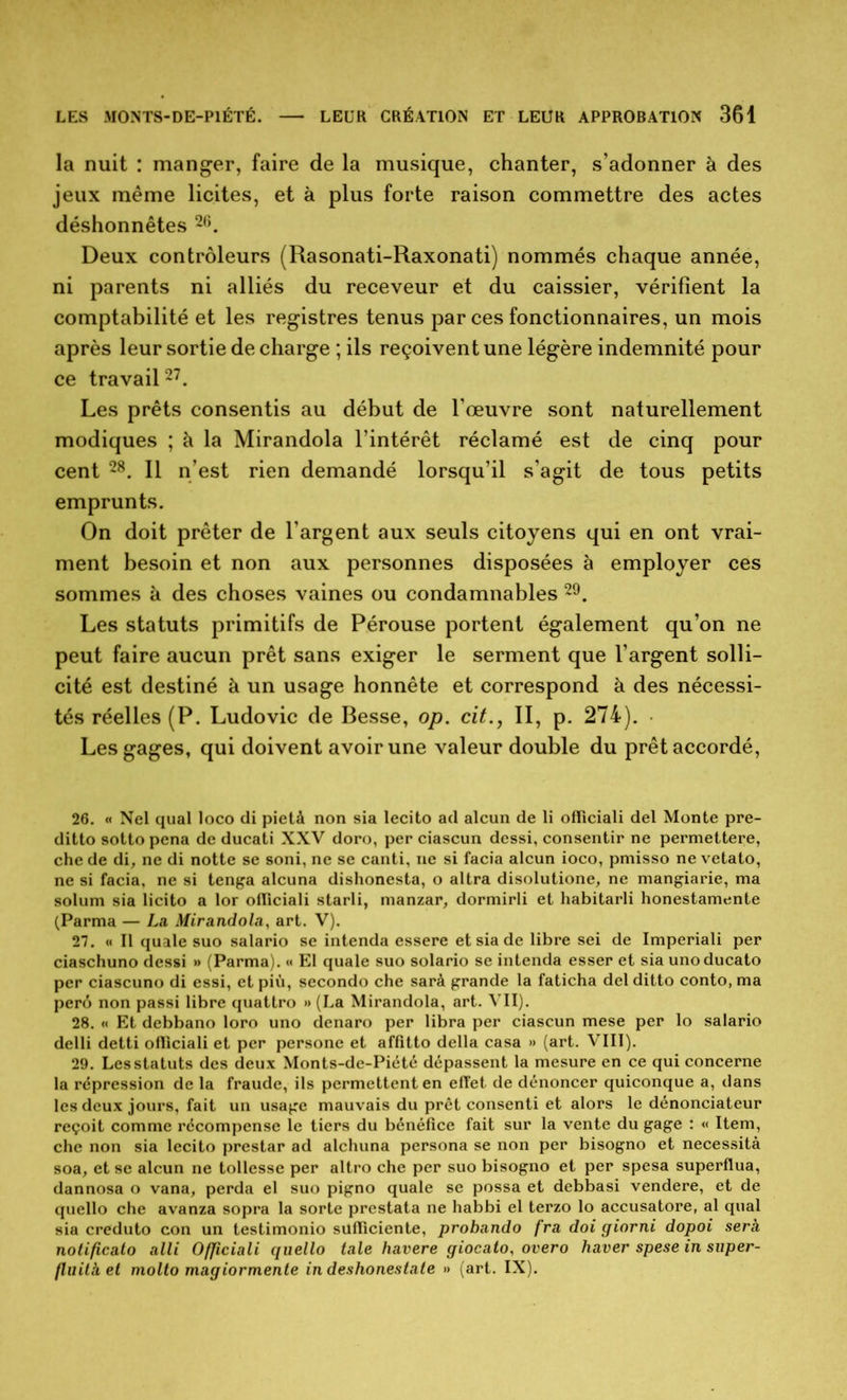 la nuit : manger, faire de la musique, chanter, s’adonner à des jeux même licites, et à plus forte raison commettre des actes déshonnêtes 2G. Deux contrôleurs (Rasonati-Raxonati) nommés chaque année, ni parents ni alliés du receveur et du caissier, vérifient la comptabilité et les registres tenus par ces fonctionnaires, un mois après leur sortie de charge ; ils reçoivent une légère indemnité pour ce travail27. Les prêts consentis au début de l’œuvre sont naturellement modiques ; à la Mirandola l’intérêt réclamé est de cinq pour cent 28. Il n’est rien demandé lorsqu’il s’agit de tous petits emprunts. On doit prêter de l'argent aux seuls citoyens qui en ont vrai- ment besoin et non aux personnes disposées à employer ces sommes à des choses vaines ou condamnables 29. Les statuts primitifs de Pérouse portent également qu’on ne peut faire aucun prêt sans exiger le serment que l’argent solli- cité est destiné à un usage honnête et correspond à des nécessi- tés réelles (P. Ludovic de Besse, op. cit., II, p. 274). Les gages, qui doivent avoir une valeur double du prêt accordé, 26. « Nel quai loco di pietà non sia lecito ad alcun de li ofïiciali del Monte pre- ditto sotto pena de ducati XXV doro, per ciascun dessi, consentir ne permettere, che de di, ne di notte se soni, ne se canti, ne si facia alcun ioco, pmisso ne vetato, ne si facia, ne si tenga alcuna dishonesta, o altra disolutione, ne mangiarie, ma solum sia licito a lor ofïiciali starli, manzar, dormirli et habitarli honestamente (Parma — La Mirandola, art. V). 27. « Il quale suo salario se intenda essere et sia de libre sei de Imperiali per ciaschuno dessi »> (Parma). « El quale suo solario se intenda esser et sia unoducato per ciascuno di essi, etpiù, secondo che sarà grande la faticha delditto conto, ma perê non passi libre quattro »> (La Mirandola, art. VII). 28. « Et debbano loro uno denaro per libra per ciascun mese per lo salario delli detti ofïiciali et per persone et affitto délia casa » (art. VIII). 29. Les statuts des deux Monts-de-Piété dépassent la mesure en ce qui concerne la répression de la fraude, ils permettent en effet, de dénoncer quiconque a, dans les deux jours, fait un usage mauvais du prêt consenti et alors le dénonciateur reçoit comme récompense le tiers du bénéfice fait sur la vente du gage : « Item, che non sia lecito prestar ad alchuna persona se non per bisogno et nécessita soa, et se alcun ne tollesse per altro che per suo bisogno et per spesa superflua, dannosa o vana, perda el suo pigno quale se possa et debbasi vendere, et de quello che avanza sopra la sorte prestata ne habbi el terzo lo accusatore, al quai sia creduto con un testimonio sufïiciente, probando fra doi giorni dopoi sera notificato alli Officiali quello taie havere giocato, overo baver spese in super- fluita et molto magiormente in deshonestate » (art. IX).