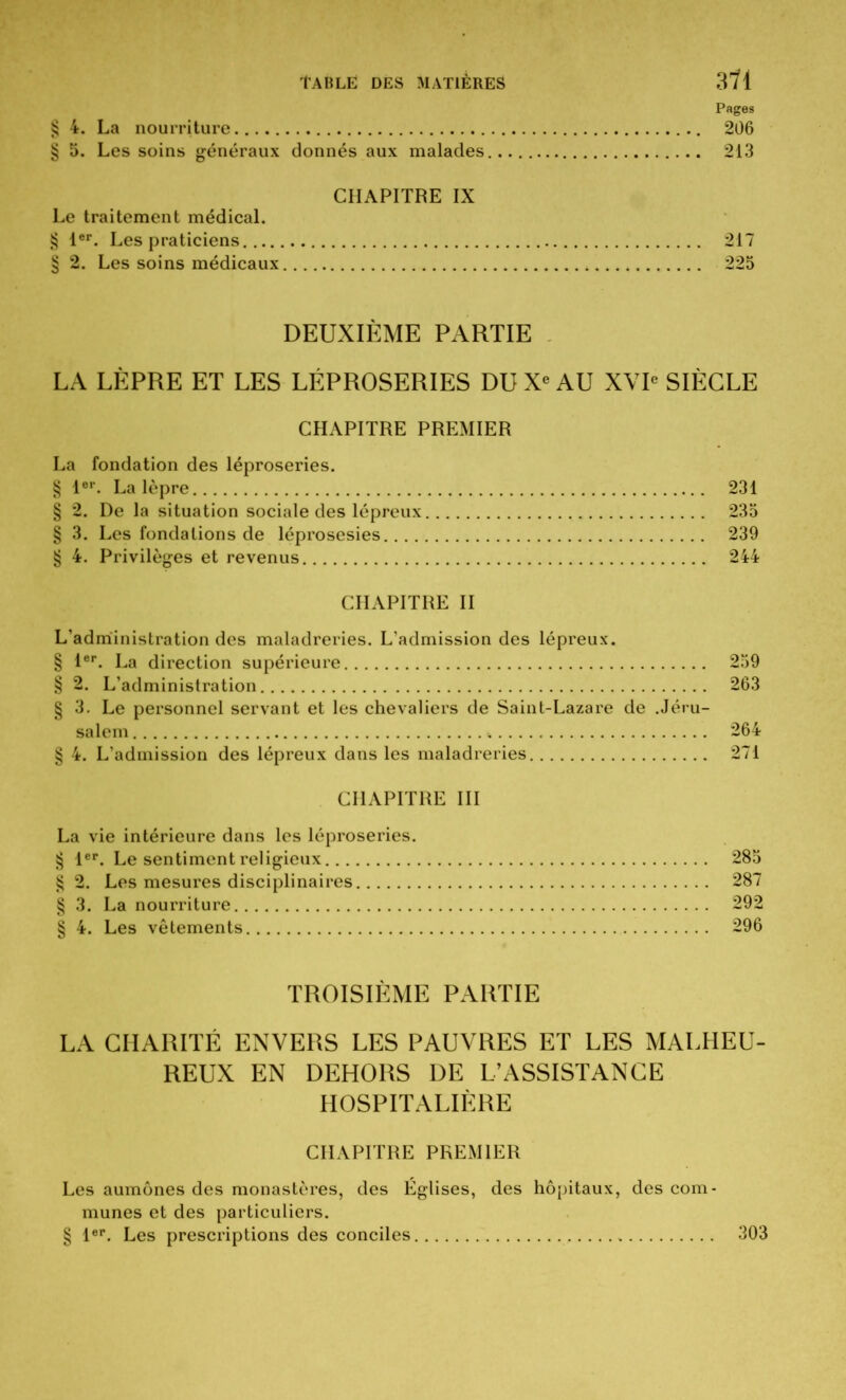 Pages § 4. La nourriture 206 § 5. Les soins généraux donnés aux malades 213 CHAPITRE IX Le traitement médical. § 1er. Les praticiens 217 § 2. Les soins médicaux 225 DEUXIÈME PARTIE LA LÈPRE ET LES LÉPROSERIES DU Xe AU XVIe SIÈCLE CHAPITRE PREMIER La fondation des léproseries. § 1er. La lèpre 231 § 2. De la situation sociale des lépreux 235 § 3. Les fondations de léprosesies 239 § 4. Privilèges et revenus 244 CHAPITRE II L’administration des maladreries. L’admission des lépreux. § 1er. La direction supérieure 259 § 2. L’administration 263 § 3. Le personnel servant et les chevaliers de Saint-Lazare de .Jéru- salem 264 § 4. L’admission des lépreux dans les maladreries 271 CHAPITRE III La vie intérieure dans les léproseries. § 1er. Le sentiment religieux 285 §2. Les mesures disciplinaires 287 § 3. La nourriture 292 § 4. Les vêtements 296 TROISIÈME PARTIE LA CHARITÉ ENVERS LES PAUVRES ET LES MALHEU- REUX EN DEHORS DE L’ASSISTANCE HOSPITALIÈRE CHAPITRE PREMIER Les aumônes des monastères, des Eglises, des hôpitaux, des com- munes et des particuliers. § 1er. Les prescriptions des conciles 303