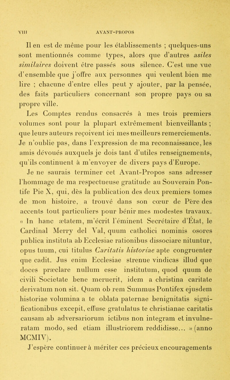 Il en est de même pour les établissements ; quelques-uns sont mentionnés comme types, alors que d’autres asiles similaires doivent être passés sous silence. C’est une vue d’ensemble que j’offre aux personnes qui veulent bien me lire ; chacune d’entre elles peut y ajouter, par la pensée, des faits particuliers concernant son propre pays ou sa propre ville. Les Comptes rendus consacrés à mes trois premiers volumes sont pour la plupart extrêmement bienveillants ; que leurs auteurs reçoivent ici mes meilleurs remerciements. Je n’oublie pas, dans l’expression de ma reconnaissance, les amis dévoués auxquels je dois tant d’utiles renseignements, qu’ils continuent à m’envoyer de divers pays d’Europe. Je ne saurais terminer cet Avant-Propos sans adresser l’hommage de ma respectueuse gratitude au Souverain Pon- tife Pie X, qui, dès la publication des deux premiers tomes de mon histoire, a trouvé dans son cœur de Père des accents tout particuliers pour bénir mes modestes travaux. (( In banc ætatem, m’écrit l’éminent Secrétaire d’Etat, le Cardinal Merry del Val, quum catholici nominis osores publica instituta ab Ecclesiae rationibus dissociare nituntur, opus tuum, cui titulus Caritatis historiae apte congruenter que cadit. Jus enim Ecclesiae strenue vindicas illud que doces præclare nullum esse institutum, quod quum de civili Societate bene meruerit, idem a christina caritate derivatum non sit. Quam ob rem Summus Pontifex ejusdem historiae volumina a te oblata paternae benignitatis signi- ficationibus excepit, effuse gratulatus te christianae caritatis causam ab adversariorum ictibus non integram et invulne- ratam modo, sed etiam illustriorem reddidisse... » (anno MCMIV). J’espère continuer à mériter ces précieux encouragements