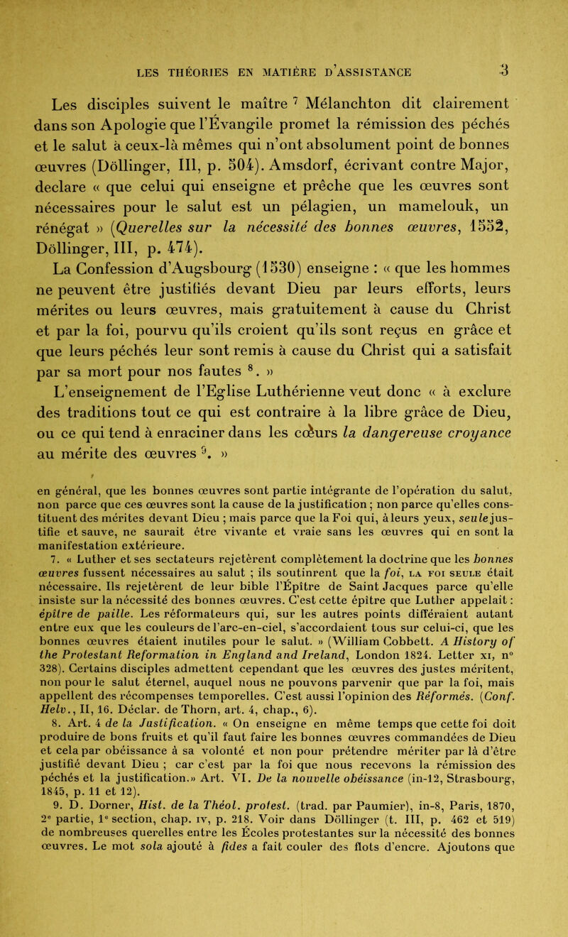 Les disciples suivent le maître ^ Mélanchton dit clairement dans son Apologie que l’Evangile promet la rémission des péchés et le salut à ceux-là mêmes qui n’ont absolument point de bonnes œuvres (Dôllinger, 111, p. 504). Amsdorf, écrivant contre Major, déclaré « que celui qui enseigne et prêche que les œuvres sont nécessaires pour le salut est un pélagien, un mamelouk, un rénégat » [Querelles sur la nécessité des bonnes œuvres^ 1552, Dôllinger, 111, p. 474). La Confession d’Augsbourg (1530) enseigne : « que les hommes ne peuvent être justibés devant Dieu par leurs efforts, leurs mérites ou leurs œuvres, mais gratuitement à cause du Christ et par la foi, pourvu qu’ils croient qu’ils sont reçus en grâce et que leurs péchés leur sont remis à cause du Christ qui a satisfait par sa mort pour nos fautes ®. » L’enseignement de l’Eglise Luthérienne veut donc « à exclure des traditions tout ce qui est contraire à la libre grâce de Dieu, ou ce qui tend à enraciner dans les ccèurs la dangereuse croyance au mérite des œuvres » en général, que les bonnes œuvres sont partie intégrante de l’opération du salut, non parce que ces œuvres sont la cause de la justification ; non parce qu’elles cons- tituent des mérites devant Dieu ; mais parce que la Foi qui, à leurs yeux, seuie jus- tifie et sauve, ne saurait être vivante et vraie sans les œuvres qui en sont la manifestation extérieure. 7. « Luther et ses sectateurs rejetèrent complètement la doctrine que les bonnes œuvres fussent nécessaires au salut ; ils soutinrent que la foi, la foi seule était nécessaire. Ils rejetèrent de leur bible l’Épître de Saint Jacques parce qu’elle insiste sur la nécessité des bonnes œuvres. C’est cette épître que Luther appelait : épîlre de paille. Les réformateurs qui, sur les autres points différaient autant entre eux que les couleurs de l’arc-en-ciel, s’accordaient tous sur celui-ci, que les bonnes œuvres étaient inutiles pour le salut. » (William Gobbett. A History of the Protestant Reformation in England and Ireland, London 1824. Letter xi, n° 328). Certains disciples admettent cependant que les œuvres des justes méritent, non pour le salut éternel, auquel nous ne pouvons parvenir que par la foi, mais appellent des récompenses temporelles. C’est aussi l’opinion des Réformés. {Conf. Helv., II, 16. Déclar. de Thorn, art. 4, chap., 6). 8. Art. 4 de la Justification. « On enseigne en même temps que cette foi doit produire de bons fruits et qu’il faut faire les bonnes œuvres commandées de Dieu et cela par obéissance à sa volonté et non pour prétendre mériter par là d’être justifié devant Dieu ; car c’est par la foi que nous recevons la rémission des péchés et la justification.» Art. VI. De la nouvelle obéissance (in-12, Strasbourg, 1845, p. 11 et 12). 9. D. Dorner, Hist. de la Théol. protest. (trad. par Paumier), in-8, Paris, 1870, 2® partie, 1® section, chap. iv, p. 218. Voir dans Dôllinger (t. III, p. 462 et 519) de nombreuses querelles entre les Écoles protestantes sur la nécessité des bonnes œuvres. Le mot sola ajouté à fides a fait couler des flots d’encre. Ajoutons que