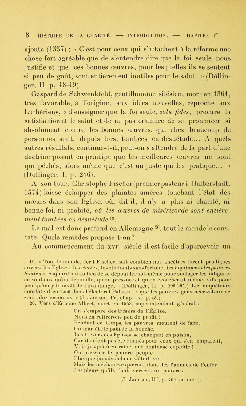 ajoute (1557) : « C’est pour ceux qui s’attachent à la réforme une chose fort agréable que de s’entendre dire que la foi seule nous justifie et que ces bonnes œuvres, pour lesquelles ils se sentent si peu de goût, sont entièrement inutiles pour le salut n (Dôllin- ger, II, p. 48-49). Gaspard de Schwenkfeld, gentilhomme silésien, mort en 1561, très favorable, à l’origine, aux idées nouvelles, reproche aux Luthériens, (( d’enseigner que la foi seule, sola fîdes, procure la satisfaction et le salut et de ne pas craindre de se prononcer si absolument contre les bonnes œuvres, qui chez beaucoup de personnes sont, depuis lors, tombées en désuétude... A quels autres résultats, continue-t-il, peut-on s’attendre delà part d’une doctrine posant en principe que les meilleures œuvres ne sont que péchés, alors même que c’est un juste qui les pratique... » (Dôllinger, I, p. 246). A son tour, Christophe Fischer (premier pasteur à Halberstadt, 1574) laisse échapper des plaintes amères touchant l’état des mœurs dans son Eglise, où, dit-il, il n’y a plus ni charité, ni bonne foi, ni probité, où les œuvres de miséricorde sont entière- ment tombées en désuétude Le mal est donc profond en Allemagne tout le monde le cons- tate. Quels remèdes propose-t-on? Au commencement du xvi'^ siècle il est facile d’apercevoir un 19. « Tout le monde, écrit Fischer, sait combien nos ancêtres furent prodigues envers les Églises, les écoles, les étudiants sans fortune, les hôpitaux et les pauvres honteux. Aujourd’hui au lieu de se dépouiller soi-même pour soulager lesindigents ce sont eux qu’on dépouille, qu’on pressure et qu’on écorcherait même vifs pour peu qu’on y trouvât de l’avantange. » (Dôllinger, II, p. 296-297.) Les enquêteurs constatent en 1556 dans l’électoral Palatin : « que les pauvres gens nécessiteux ne sont plus secourus. » (J. Janssen, IV, chap. iv, p. 43.) 20. Vers d’Erasme Albert, mort en 1553, superintendant général : On s’empare des trésors de l’Église, Nous en retirerons peu de profit ! Pendant ce temps, les pauvres meurent de faim. On leur ôte le pain de la bouche. Les trésors des Églises se changent en poison, Car ils n’ont pas été donnés pour ceux qui s’en emparent, Vois jusqu’où entraîne une honteuse cupidité ! On pressure le pauvre peuple Plus que jamais cela ne s’était vu. Mais les méchants expieront dans les flammes de l’enfer Les pleurs qu’ils font verser aux pauvres. (J. Janssen, III, p. 764, en note).