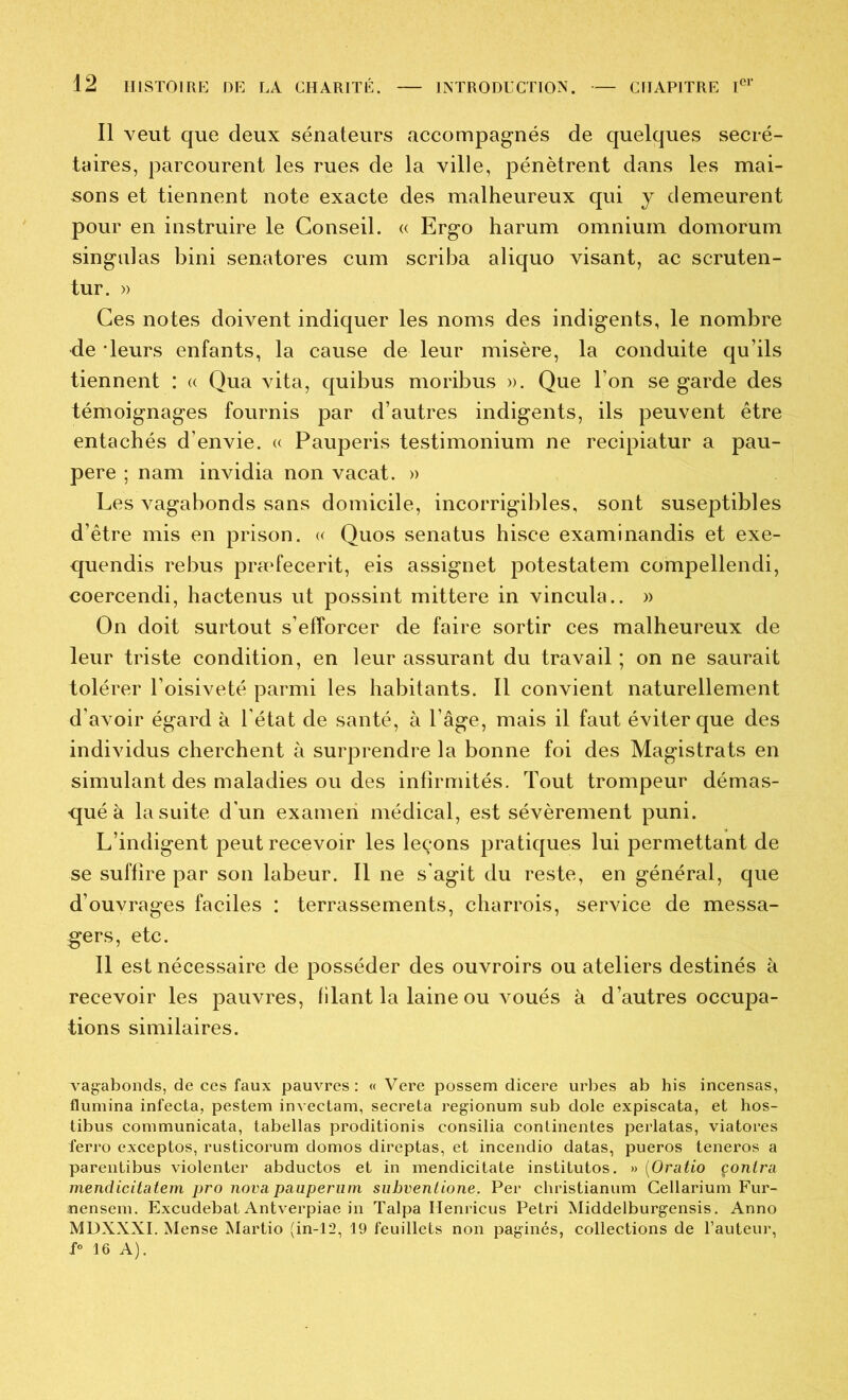 Il veut que deux sénateurs accompag-nés de quelques secré- taires, parcourent les rues de la ville, pénètrent dans les mai- sons et tiennent note exacte des malheureux qui y demeurent pour en instruire le Conseil. « Ergo harum omnium domorum singulas bini senatores cum scriba aliquo visant, ac scruten- tur. » Ces notes doivent indiquer les noms des indigents, le nombre de -leurs enfants, la cause de leur misère, la conduite qu’ils tiennent : « Qua vita, quibus moribus ». Que l’on se garde des témoignages fournis par d’autres indigents, ils peuvent être entachés d’envie. « Pauperis testimonium ne recipiatur a pau- pere ; nam invidia non vacat. » Les vagabonds sans domicile, incorrigibles, sont suseptibles d’être mis en prison. « Quos senatus hisce examinandis et exe- quendis rebus præfecerit, eis assignet potestatem compellendi, coercendi, hactenus ut possint mittere in vincula.. » On doit surtout s’efforcer de faire sortir ces malheureux de leur triste condition, en leur assurant du travail ; on ne saurait tolérer l’oisiveté parmi les habitants. Il convient naturellement d'avoir égard à l’état de santé, à l’âge, mais il faut éviter que des individus cherchent à surprendre la bonne foi des Magistrats en simulant des maladies ou des infirmités. Tout trompeur démas- qué à la suite d’un examen médical, est sévèrement puni. L’indigent peut recevoir les leçons pratiques lui permettant de se suffire par son labeur. Il ne s’agit du reste, en général, que d’ouvrages faciles : terrassements, charrois, service de messa- gers, etc. Il est nécessaire de posséder des ouvroirs ou ateliers destinés à recevoir les pauvres, filant la laine ou voués à d’autres occupa- tions similaires. vagabonds, de ces faux pauvres : « Vere possem dicere urbes ab bis incensas, flumina infecta, pestem invectam, sécréta regionum sub dole expiscata, et hos- tibus communicata, tabellas proditionis consilia continentes perlatas, viatores ferro exceptes, rusticorum domos direptas, et incendio datas, pueros teneros a parentibus violenter abductos et in mendicitate institutos. » {Oratio çonira mendicitatem pro nova pauperiim subventione. Per christianum Cellarium Fur- ;nensem. Excudebat Antverpiae in Talpa Henricus Pétri Middelburgensis. Anno MDXXXI. Mense Martio (in-12, 19 feuillets non paginés, collections de l’auteur, 16 A).