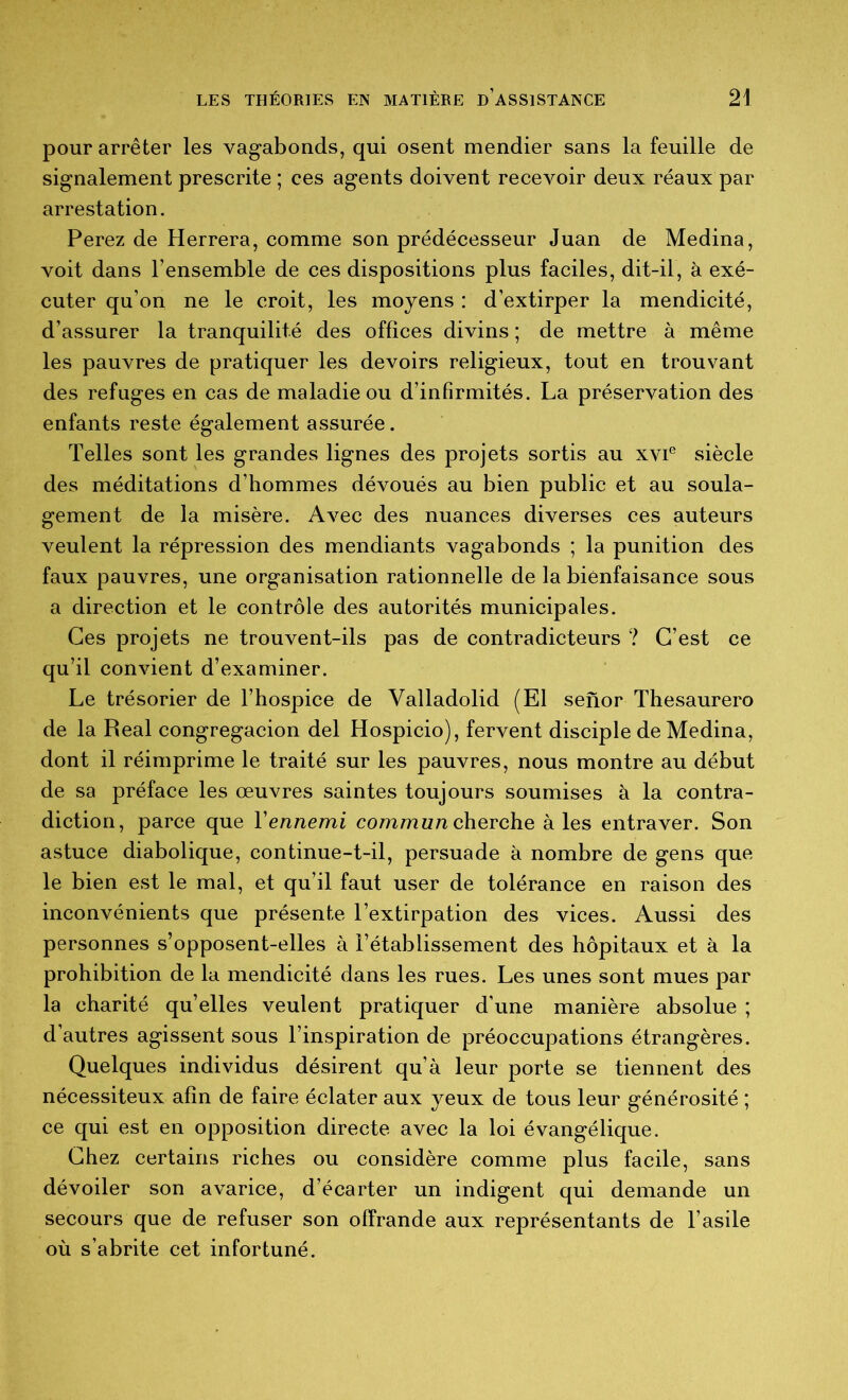 pour arrêter les vagabonds, qui osent mendier sans la feuille de signalement prescrite ; ces agents doivent recevoir deux réaux par arrestation. Ferez de Herrera, comme son prédécesseur Juan de Médina, voit dans l’ensemble de ces dispositions plus faciles, dit-il, à exé- cuter qu’on ne le croit, les moyens : d’extirper la mendicité, d’assurer la tranquilité des offices divins ; de mettre à même les pauvres de pratiquer les devoirs religieux, tout en trouvant des refuges en cas de maladie ou d’infirmités. La préservation des enfants reste également assurée. Telles sont les grandes lignes des projets sortis au xvi® siècle des méditations d’hommes dévoués au bien public et au soula- gement de la misère. Avec des nuances diverses ces auteurs veulent la répression des mendiants vagabonds ; la punition des faux pauvres, une organisation rationnelle de la bienfaisance sous a direction et le contrôle des autorités municipales. Ces projets ne trouvent-ils pas de contradicteurs ? C’est ce qu’il convient d’examiner. Le trésorier de l’hospice de Valladolid (El senor Thesaurero de la Real congregacion del Hospicio), fervent disciple de Médina, dont il réimprime le traité sur les pauvres, nous montre au début de sa préface les œuvres saintes toujours soumises à la contra- diction, parce que Vennemi commun cherche à les entraver. Son astuce diabolique, continue-t-il, persuade à nombre de gens que le bien est le mal, et qu’il faut user de tolérance en raison des inconvénients que présente l’extirpation des vices. Aussi des personnes s’opposent-elles à l’établissement des hôpitaux et à la prohibition de la mendicité dans les rues. Les unes sont mues par la charité qu’elles veulent pratiquer d’une manière absolue ; d’autres agissent sous l’inspiration de préoccupations étrangères. Quelques individus désirent qu’à leur porte se tiennent des nécessiteux afin de faire éclater aux yeux de tous leur générosité ; ce qui est en opposition directe avec la loi évangélique. Chez certains riches ou considère comme plus facile, sans dévoiler son avarice, d’écarter un indigent qui demande un secours que de refuser son offrande aux représentants de l’asile où s’abrite cet infortuné.