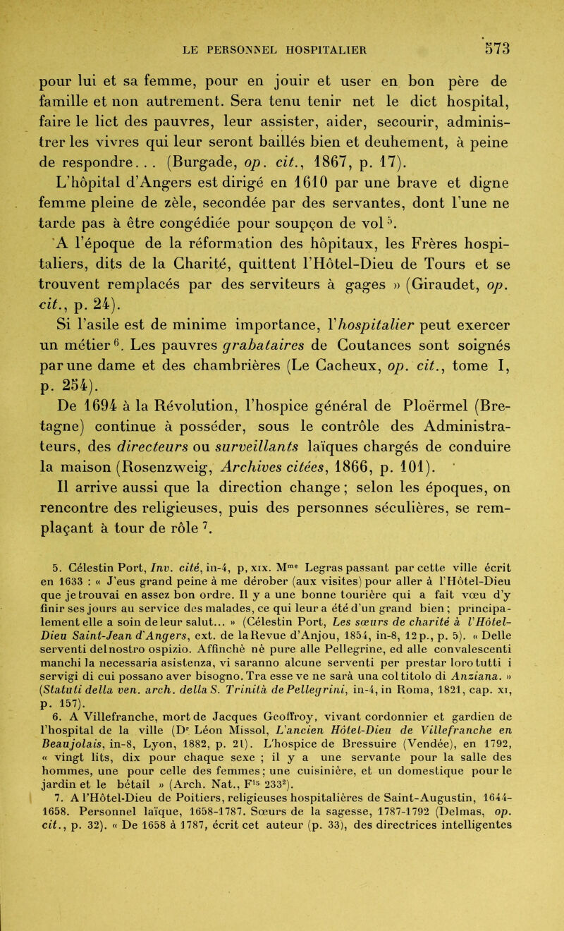 pour lui et sa femme, pour en jouir et user en bon père de famille et non autrement. Sera tenu tenir net le dict hospital, faire le lict des pauvres, leur assister, aider, secourir, adminis- trer les vivres qui leur seront baillés bien et deuhement, à peine de respondre. . . (Burgade, op. cit.^ 1867, p. 17). L’hôpital d’Angers est dirigé en 1610 par une brave et digne femme pleine de zèle, secondée par des servantes, dont l’une ne tarde pas à être congédiée pour soupçon de vol 'A l’époque de la réformation des hôpitaux, les Frères hospi- taliers, dits de la Charité, quittent l’Hôtel-Dieu de Tours et se trouvent remplacés par des serviteurs à gages » (Giraudet, op. eit., p. 24). Si l’asile est de minime importance, Vhospitalier peut exercer un métier Les pauvres grabataires de Goutances sont soignés par une dame et des chambrières (Le Gacheux, op. cit.^ tome I, p. 254). De 1694 à la Révolution, l’hospice général de Ploërmel (Bre- tagne) continue à posséder, sous le contrôle des Administra- teurs, des directeurs ou surveillants laïques chargés de conduire la maison (Rosenz^veig, Archives citées^ 1866, p. 101). Il arrive aussi que la direction change ; selon les époques, on rencontre des religieuses, puis des personnes séculières, se rem- plaçant à tour de rôle . 5. Célestin Port,/n,u. ci7é, in-4, p,xix, Legras passant par cette ville écrit en 1633 : « J’eus grand peine à me dérober (aux visites) pour aller à l’Hôtel-Dieu que je trouvai en assez bon ordre. Il y a une bonne tourière qui a fait vœu d’y finir ses jours au service des malades, ce qui leur a été d’un grand bien ; principa- lement elle a soin deleur salut... » (Célestin Port, Les sœurs de charité à VHôtel- Dieu Saint-Jean d'Angers, ext. de la Revue d’Anjou, 1854, in-8, 12 p., p. 5). « Belle servent! delnostro ospizio. Affinchè né pure aile Pellegrine, ed aile convalescent! manchi la necessaria asistenza, vi saranno alcune servent! per prestar loro tutti i servigi di cui possano aver bisogno.Tra esse ve ne sarà una coltitolo di Anziana. » {Statiiti délia ven. arch. dellaS. Trinita dePellegrini, in-4,in Roma, 1821, cap. xi, p. 157). 6. A Villefranche, mort de Jacques Geoffroy, vivant cordonnier et gardien de l’hospital de la ville (D® Léon Missol, L'ancien Hôtel-Dieu de Villefranche en Beaujolais, in-S, Lyon, 1882, p. 21). L'hospice de Bressuire (Vendée), en 1792, « vingt lits, dix pour chaque sexe ; il y a une servante pour la salle des hommes, une pour celle des femmes ; une cuisinière, et un domestique pour le jardinet le bétail » (Arch. Nat., 233®). 7. A l’Hôtel-Dieu de Poitiers, religieuses hospitalières de Saint-Augustin, 1644- 1658. Personnel laïque, 1658-1787. Sœurs de la sagesse, 1787-1792 (Delmas, op. cit., p. 32). « De 1658 à 1787, écrit cet auteur (p. 33), des directrices intelligentes