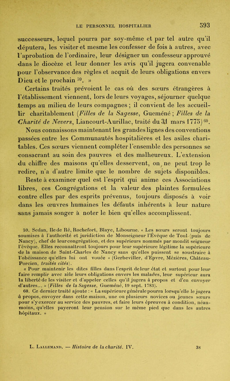 successeurs, lequel pourra par soy-même et par tel autre qu’il députera, les visiter et mesme les confesser de fois à autres, avec l’aprobation de l’ordinaire, leur désigner un confesseur approuvé dans le diocèze et leur donner les avis qu’il jugera convenable pour l’observance des règles et acquit de leurs obligations envers Dieu et le prochain » Certains traités prévoient le cas où des sœurs étrangères à l’établissement viennent, lors de leurs voyages, séjourner quelque temps au milieu de leurs compagnes ; il convient de les accueil- lir charitablement [Filles de la Sagesse, Gueméné ; Filles de la idharité de Nevers, Liancourt-Aurillac, traité du 3.1 mars 1775) Nous connaissons maintenant les grandes lignes des conventions passées entre les Communautés hospitalières et les asiles chari- tables. Ces sœurs viennent compléter l’ensemble des personnes se consacrant au soin des pauvres et des malheureux. L’extension du chiffre des maisons qu’elles desservent, on ne peut trop le redire, n’a d’autre limite que le nombre de sujets disponibles. Reste à examiner quel est l’esprit qui anime ces Associations libres, ces Congrégations et la valeur des plaintes formulées contre elles par des esprits prévenus, toujours disposés à voir dans les œuvres humaines les défauts inhérents à leur nature sans jamais songer à noter le bien qu’elles accomplissent. 59. Sedan, Ile de Ré, Rochefort, Rlaye, Libourne. « Les sœurs seront toujours soumises à l’authorité et juridiction de Monseigneur l’Évêque de Toul-(puis de Nancy), chef de leur congrégation, et des supérieurs nommés par mondit seigneur l’évêque. Elles reconnaîtront toujours pour leur supérieure légitime la supérieure ■de la maison de Saint-Charles de Nancy sans qu’elles puissent se soustraire à l’obéissance qu’elles lui ont vouée » (Gerbeviller, d’Epvre, Mézières, Ghâteau- Porcien, traités cités). (( Pour maintenir les dites filles dans l’esprit de leur état et surtout pour leur faire remplir avec zèle leurs obligations envers les malades, leur supérieur aura la liberté de les visiter et d’appeler celles qu’il jugera à propos et d’en envoyer d’autres... » {Filles de la Sagesse^ Gueméné, 19 sept. 1783). 60. Ce dernier traité ajoute : « La supérieure générale pourra lorsqu’elle le jugera à propos, envoyer dans cette maison, une ou plusieurs novices ou jeunes sœurs pour s’y exercer au service dés pauvres, et faire leurs épreuves à condition, néan- moins, qu’elles payeront leur pension sur le même pied que dans les autres hôpitaux. » L. Lallemand. — Histoire de la charité. IV. 38