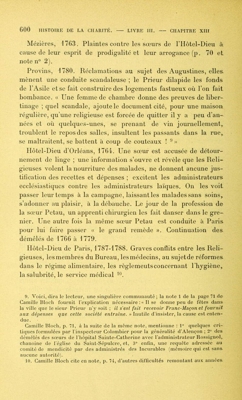 Mézières, 1763. Plaintes contre les sœurs de l’Hôtel-Dieu à cause de leur esprit de prodigalité et leur arrogance (p. 70 et note n® 2). Provins, 1780. Réclamations au sujet des Augustines, elles, mènent une conduite scandaleuse ; le Prieur dilapide les fonds de l’Asile et se fait construire des logements fastueux où l’on fait bombance. « Une femme de chambre donne des preuves de liber-^ tinage ; quel scandale, ajoute le document cité, pour une maison régulière, qu’une religieuse est forcée de quitter il y a peu d’an- nées et où quelques-unes, se prenant de vin journellement,, troublent le repos des salles, insultent les passants dans la rue,, se maltraitent, se battent à coup de couteaux ! ^ » Hôtel-Dieu d’Orléans, 1764. Une sœur est accusée de détour- nement de linge ; une information s’ouvre et révèle que les Reli- gieuses volent la nourriture des malades, ne donnent aucune jus- tification des recettes et dépenses ; excitent les administrateurs ecclésiastiques contre les administrateurs laïques. On les voit passer leur temps à la campagne, laissant les malades sans soins, s’adonner au plaisir, à la débauche. Le jour de la profession de la sœur Petau, un apprenti chirurgien les fait danser dans le gre- nier. Une autre fois la même sœur Petau est conduite à Paris, pour lui faire passer « le grand remède ». Continuation des. démêlés de 1766 à 1779. Hôtel-Dieu de Paris, 1787-1788. Graves conflits entre les Reli- gieuses, lesmembrés du Bureau, lesmédecins, au sujetde réformes dans le régime alimentaire, les règlements concernant l’hygiène, la salubrité, le service médical 9. Voici, dira le lecteur, une singulière communauté; la note 1 de la page 71 de- Camille Bloch fournit l’explication nécessaire : « Il se donne peu de fêtes dans^ la ville que le sieur Prieur n’y soit ; il s'est fait recevoir Franc-Maçon et fournit aux dépenses que cette société en^rame. » Inutile d’insister, la cause est enten- due. Camille Bloch, p. 71, à la suite de la même note, mentionne : 1° quelques cri- tiques formulées par l’inspecteur Colombier pour la généralité d’Alençon ; 2° des démêlés des sœurs de l’hôpital Sainte-Catherine avec l’administrateur Rossignol,, chanoine de l’église du Saint-Sépulcre, et, 3“ enfin, une requête adressée au comité de mendicité par des administrés des Incurables (mémoire qui est sans aucune autorité). ^ 10. Camille Bloch cite en note, p. 74, d’autres difficultés remontant aux années