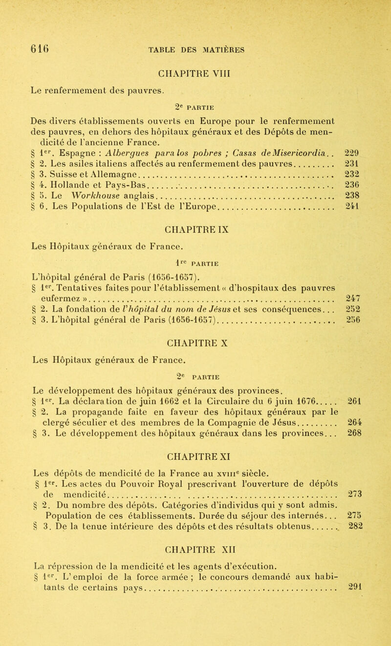 CHAPITRE VIII Le renfermement des pauvres. 2® PARTIE Des divers établissements ouverts en Europe pour le renfermement des pauvres, en dehors des hôpitaux généraux et des Dépôts de men- dicité de l’ancienne France. § 1®'^. Espagne : Albergues paralos pobres ; Casas deMisericordia. . 229 § 2. Les asiles italiens affectés au renfermement des pauvres 231 § 3. Suisse et Allemagne 232 § 4. Hollande et Pays-Bas • 236 § 5. Le Workhouse anglais 238 § 6. Les Populations de l’Est de l’Europe 241 CHAPITRE IX Les Hôpitaux généraux de France. D® PARTIE L’hôpital général de Paris (1656-1657). § 1®’’. Tentatives faites pour l’établissement « d’hospitaux des pauvres eufermez » 247 § 2. La fondation de Vhôpital du nom de Jésus et ses conséquences... 252 § 3. L’hôpital général de Paris (1656-1657) 256 CHAPITRE X Les Hôpitaux généraux de France. 2® PARTIE Le développement des hôpitaux généraux des provinces. § 1®^ La déclaration de juin 1662 et la Circulaire du 6 juin 1676 261 § 2. La propagande faite en faveur des hôpitaux généraux par le clergé séculier et des membres de la Compagnie de Jésus 264 § 3. Le développement des hôpitaux généraux dans les provinces... 268 CHAPITRE XI Les dépôts de mendicité de la France au xviii® siècle. § l®r. Les actes du Pouvoir Royal prescrivant l’ouverture de dépôts de mendicité 273 § 2. Du nombre des dépôts. Catégories d’individus qui y sont admis. Population de ces établissements. Durée du séjour des internés.. . 275 § 3. De la tenue intérieure des dépôts et des résultats obtenus 282 CHAPITRE XII La répression de la mendicité et les agents d’exécution. § 1®®. L’emploi de la force armée; le concours demandé aux habi- tants de certains pays 291