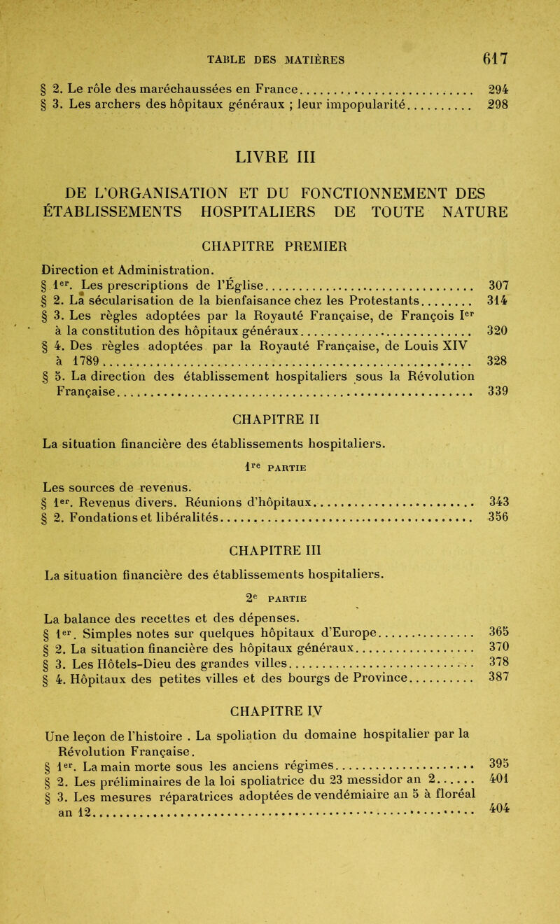 § 2. Le rôle des maréchaussées en France 294 § 3. Les archers des hôpitaux généraux ; leur impopularité 298 LIVRE III DE L’ORGANISATION ET DU FONCTIONNEMENT DES ÉTABLISSEMENTS HOSPITALIERS DE TOUTE NATURE CHAPITRE PREMIER Direction et Administration. § le>*. Les prescriptions de l’Église 307 § 2. La sécularisation de la bienfaisance chez les Protestants 314 § 3. Les règles adoptées par la Royauté Française, de François à la constitution des hôpitaux généraux 320 § 4. Des règles adoptées par la Royauté Française, de Louis XIV à 1789 328 § O. La direction des établissement hospitaliers sous la Révolution Française 339 CHAPITRE II La situation financière des établissements hospitaliers. P® PARTIE Les sources de T*evenus. § P®. Revenus divers. Réunions d’hôpitaux. 343 § 2. Fondations et libéralités 356 CHAPITRE III La situation financière des établissements hospitaliers. 2® PARTIE La balance des recettes et des dépenses. § 1®»*. Simples notes sur quelques hôpitaux d’Europe 365 § 2. La situation financière des hôpitaux généraux 370 § 3. Les Hôtels-Dieu des grandes villes 378 § 4. Hôpitaux des petites villes et des bourgs de Province 387 CHAPITRE IV Une leçon de l’histoire . La spoliation du domaine hospitalier par la Révolution Française. § 1®®. La main morte sous les anciens régimes 395 § 2. Les préliminaires de la loi spoliatrice du 23 messidor an 2 401 § 3. Les mesures réparatrices adoptées de vendémiaire an 5 à floréal an 12