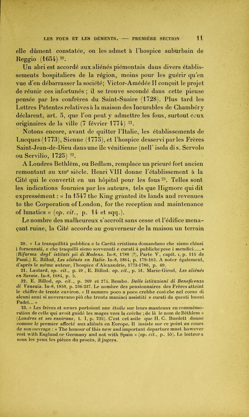 elle dûment constatée, on les admet à l’hospice suburbain de Reggio (1654)20. Un abri est accordé aux aliénés piémontais dans divers établis- sements hospitaliers de la région, moins pour les guérir cju’en vue d’en débarrasser la société; Victor-Amédée II conçoit le projet de réunir ces infortunés ; il se trouve secondé dans cette pieuse pensée par les confrères du Saint-Suaire (1728). Plus tard les Lettres Patentes relatives à la maison des Incurables de Chambéry déclarent, art. 5, que l’on peut y admettre les fous, surtout ceux originaires de la ville (7 février 1774) 21. Notons encore, avant de quitter Fltalie, les établissements de Lucques (1773), Sienne (1775), et l’hospice desservi par les Frères Saint-Jean-de-Dieu dans une île vénitienne (nell’ isola di s. Servolo ou Servilio, 1725) 22. A Londres Bethlém, ou Bedlam, remplace un prieuré fort ancien remontant au xme siècle. Henri VIII donne l’établissement à la Cité qui le convertit en un hôpital pour les fous23. Telles sont les indications fournies par les auteurs, tels que Higmore qui dit expressément : « In 1547 the King grânted its lands and revenues to the Corporation of London, for the réception and maintenance of lunatics » [op. cit., p. 14 et sqq.). Le nombre des malheureux s’accroît sans cesse et l’édifice mena- çant ruine, la Cité accorde au gouverneur de la maison un terrain 20. « La tranquillità pubblica e la Garità cristiana domandano che sieno chiusi i forsennati, e che ti'aquilli sieno sovvenuti e curati à publichepese i mendici » (.Reforma degl' istituli pii di Modena. In-8, 1788 (?), Parte V, capit. i, p. 115 de Pazzi.) E. Billod, Les aliénés en Italie. In-8, 1884, p. 179-183. A noter également, d’après le même auteur, l’hospice d’Alexandrie, 1773-1780, p. 69. 21. Lautard, op. cit., p. 40 , E. Billod. op. cit., p. 51. Marie-Girod, Les aliénés en Savoie. In-8, 1884, p. 5. 22. E. Billod, op. cit., p. 269 et 274. Bembo. Belle istituzioni di Beneficenza di Venezia. In-8, 1859, p. 236-237. Le nombre des pensionnaires des Frères atteint le chiffre de trente environ. « Il numéro poço a poco crebbe cosîche nel corso di alcuni anni si noveravano più che trenta maniaci assistiti e curati da questi buoni Padri... » 23. « Les frères et sœurs portoient une étoile sur leurs manteaux en commémo- ration de celle qui avoit guidé les mages vers la crèche ; de là le nom deBéthlem » (Londres et ses environs, t. I, p. 225). C’est cet asile que H. C. Burdett donne comme le premier affecté aux aliénés en Europe. Il insiste sur ce point au cours de son ouvrage : « The honourof tliis new and important departure must however rest with England or Germany and not with Spain » (op. cit., p. 55). Le lecteur a sous les yeux les pièces du procès, il jugera.