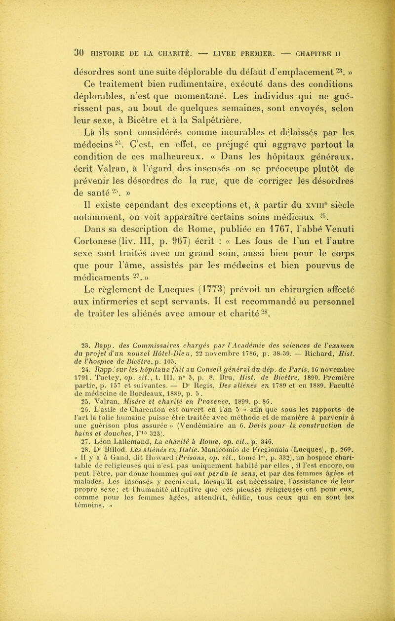 désordres sont une suite déplorable du défaut d’emplacement23. » Ce traitement bien rudimentaire, exécuté dans des conditions déplorables, n’est que momentané. Les individus qui ne gué- rissent pas, au bout de quelques semaines, sont envoyés, selon leur sexe, à Bicêtre et à la Salpêtrière. Là ils sont considérés comme incurables et délaissés par les médecins24. C’est, en effet, ce préjugé qui aggrave partout la condition de ces malheureux. « Dans les hôpitaux généraux, écrit Yalran, à l’égard des insensés on se préoccupe plutôt de prévenir les désordres de la rue, que de corriger les désordres de santé 25. » Il existe cependant des exceptions et, à partir du xvme siècle notamment, on voit apparaître certains soins médicaux 26. Dans sa description de Rome, publiée en 1767, l’abbé Yenuti Cortonese (liv. III, p. 967) écrit : « Les fous de l’un et l’autre sexe sont traités avec un grand soin, aussi bien pour le corps que pour l’âme, assistés par les médecins et bien pourvus de médicaments 27. » Le règlement de Lucques (1773) prévoit un chirurgien affecté aux infirmeries et sept servants. Il est recommandé au personnel de traiter les aliénés avec amour et charité 28. 23. Rapp. des Commissaires chargés par l'Académie des sciences de l'examen du projet d'un nouvel Hôtel-Dieu, 22 novembre 1786, p. 38-39. — Richard, Hist. de l'hospice de Bicêtre, p. 105. 24. Rapp.'sur les hôpitaux fait au Conseil général du dép. de Paris, 16 novembre 1791. Tuetey, op. cit., t. III, n° 3, p. 8. Bru, Ilist. de Bicêtre, 1890. Première partie, p. 157 et suivantes. — Dr Régis, Des aliénés en 1789 et en 1889. Faculté de médecine de Rordeaux, 1889, p. 5. 25. Valran, Misère et charité en Provence, 1899, p. 86. 26. L’asile de Charenton est ouvert en l’an 5 « afin que sous les rapports de l’art la folie humaine puisse être traitée avec méthode et de manière à parvenir à une guérison plus assurée » (Vendémiaire an 6. Devis pour la construction de bains et douches, F15 323). 27. Léon Lallemand, La charité à Rome, op. cil., p. 346. 28. Dr Billod. Les aliénés en Italie. Manicomio de Fregionaia (Lucques), p. 269. « Il y a à Gand, dit Howard (Prisons, op. cit., tome Ier, p. 332), un hospice chari- table de religieuses qui n’est pas uniquement habité par elles , il l’est encore, ou peut l’être, par douze hommes qui ont perdu le sens, et par des femmes âgées et malades. Les insensés y reçoivent, lorsqu’il est nécessaire, l’assistance de leur propre sexe; et l’humanité attentive que ces pieuses religieuses ont pour eux, comme pour les femmes âgées, attendrit, édifie, tous ceux qui en sont les témoins. »