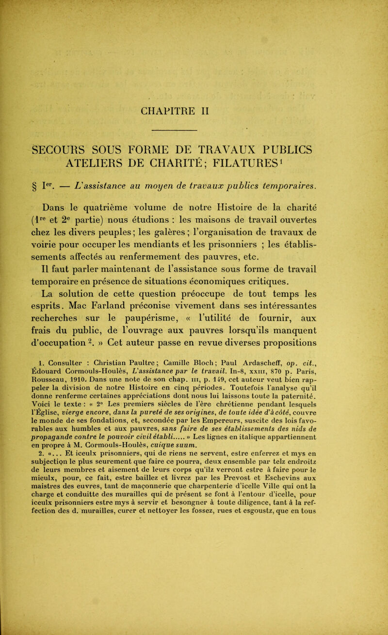 SECOURS SOUS FORME DE TRAVAUX PUBLICS ATELIERS DE CHARITÉ; FILATURES1 § Ier. — L assistance au moyen de travaux publics temporaires. Dans le quatrième volume de notre Histoire de la charité (Ire et 2e partie) nous étudions : les maisons de travail ouvertes chez les divers peuples ; les galères ; l’organisation de travaux de voirie pour occuper les mendiants et les prisonniers ; les établis- sements affectés au renfermement des pauvres, etc. Il faut parler maintenant de l’assistance sous forme de travail temporaire en présence de situations économiques critiques. La solution de cette question préoccupe de tout temps les esprits. Mac Farland préconise vivement dans ses intéressantes recherches sur le paupérisme, « l’utilité de fournir, aux frais du public, de l’ouvrage aux pauvres lorsqu’ils manquent d’occupation 2. » Cet auteur passe en revue diverses propositions 1. Consulter : Christian Paultre ; Camille Bloch; Paul Ardascheff, op. cit., Édouard Cormouls-Houlès, L'assistance par le travail. In-8, xxm, 870 p. Paris, Rousseau, 1910. Dans une note de son chap. iii, p. 149, cet auteur veut bien rap- peler la division de notre Histoire en cinq périodes. Toutefois l’analyse qu’il donne renferme certaines appréciations dont nous lui laissons toute la paternité. Voici le texte : « 2° Les premiers siècles de l’ère chrétienne pendant lesquels l’Église, vierge encore, dans la pureté de ses origines, de toute idée d'àcôté, couvre le monde de ses fondations, et, secondée par les Empereurs, suscite des lois favo- rables aux humbles et aux pauvres, sans faire de ses établissements des nids de propagande contre le pouvoir civil établi » Les lignes en italique appartiennent en propre à M. Cormouls-Houlès, cuique suum. 2, «... Et iceulx prisonniers, qui de riens ne servent, estre enferrez et mys en subjectiQn le plus seurement que faire ce pourra, deux ensemble par telz endroitz de leurs membres et aisément de leurs corps qu’ilz verront estre à faire pour le mieulx, pour, ce fait, estre baillez et livrez par les Prévost et Eschevins aux maistres des euvres, tant de maçonnerie que charpenterie d’icelle Ville qui ont la charge et conduitte des murailles qui de présent se font à l’entour d’icelle, pour iceulx prisonniers estre mys à servir et besongner à toute diligence, tant à la ref- fection des d. murailles, curer et nettoyer les fossez, rues et esgoustz, que en tous