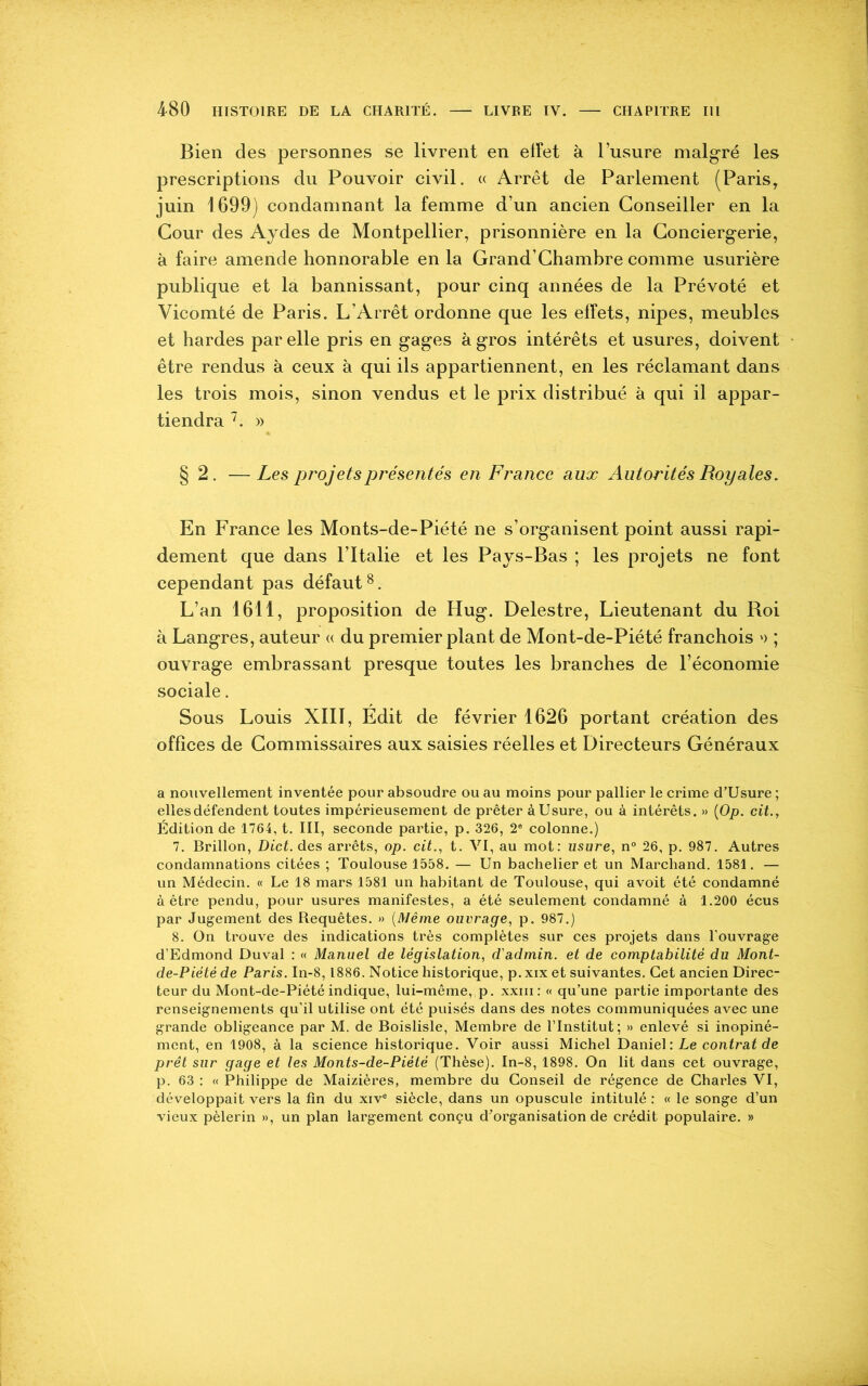 Bien des personnes se livrent en effet à l’usure malgré les prescriptions du Pouvoir civil. « Arrêt de Parlement (Paris, juin 1699) condamnant la femme d’un ancien Conseiller en la Cour des Aydes de Montpellier, prisonnière en la Conciergerie, à faire amende honnorable en la Grand’Chambre comme usurière publique et la bannissant, pour cinq années de la Prévôté et Vicomté de Paris. L’Arrêt ordonne que les effets, nipes, meubles et hardes par elle pris en gages à gros intérêts et usures, doivent être rendus à ceux à qui ils appartiennent, en les réclamant dans les trois mois, sinon vendus et le prix distribué à qui il appar- tiendra 7. » § 2. — Les projets présentés en France aux Autorités Royales. En France les Monts-de-Piété ne s’organisent point aussi rapi- dement que dans l’Italie et les Pays-Bas ; les projets ne font cependant pas défaut8. L’an 1611, proposition de Hug. Delestre, Lieutenant du Roi à Langres, auteur « du premier plant de Mont-de-Piété franchois >> ; ouvrage embrassant presque toutes les branches de l’économie sociale. Sous Louis XIII, Edit de février 1626 portant création des offices de Commissaires aux saisies réelles et Directeurs Généraux a nouvellement inventée pour absoudre ou au moins pour pallier le crime d’Usure ; elles défendent toutes impérieusement de prêter à Usure, ou à intérêts. » (Op. cit., Édition de 1764, t. III, seconde partie, p. 326, 2e colonne.) 7. Brillon, Dict. des arrêts, op. cit., t. VI, au mot: usure, n° 26, p. 987. Autres condamnations citées ; Toulouse 1558. — Un bachelier et un Marchand. 1581. — un Médecin. « Le 18 mars 1581 un habitant de Toulouse, qui avoit été condamné à être pendu, pour usures manifestes, a été seulement condamné à 1.200 écus par Jugement des Requêtes. » (Même ouvrage, p. 987.) 8. On trouve des indications très complètes sur ces projets dans l’ouvrage d’Edmond Duval : « Manuel de législation, d'admin. et de comptabilité du Mont- de-Piété de Paris. In-8,1886. Notice historique, p. xix et suivantes. Cet ancien Direc- teur du Mont-de-Piété indique, lui-même, p. xxm: « qu’une partie importante des renseignements qu’il utilise ont été puisés dans des notes communiquées avec une grande obligeance par M. de Boislisle, Membre de l’Institut; » enlevé si inopiné- ment, en 1908, à la science historique. Voir aussi Michel Daniel : Le contrat de prêt sur gage et les Monts-de-Piété (Thèse). In-8, 1898. On lit dans cet ouvrage, p. 63 : « Philippe de Maizières, membre du Conseil de régence de Charles VI, développait vers la fin du xive siècle, dans un opuscule intitulé : « le songe d’un vieux pèlerin », un plan largement conçu d’organisation de crédit populaire. »