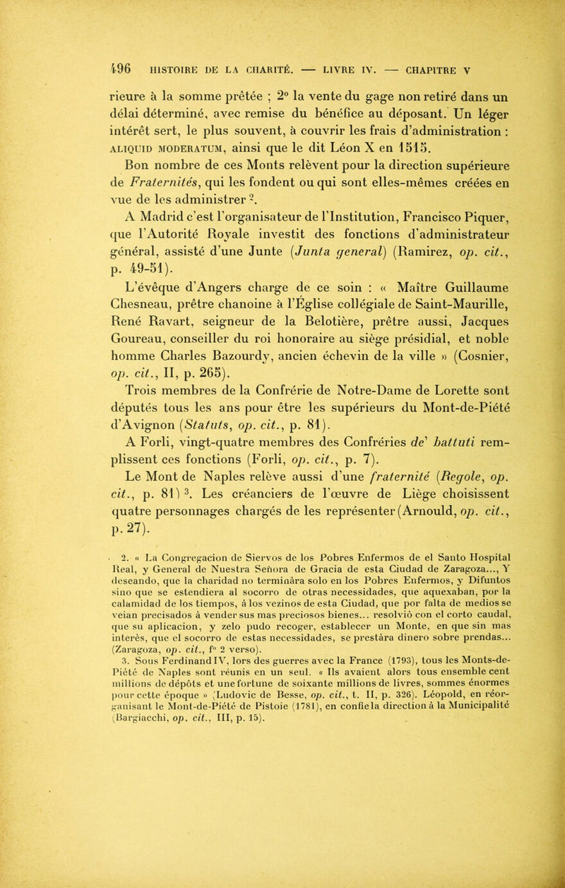 rieure à la somme prêtée ; 2° la vente du gage non retiré dans un délai déterminé, avec remise du bénéfice au déposant. Un léger intérêt sert, le plus souvent, à couvrir les frais d’administration : aliquid moderatum, ainsi que le dit Léon X en 1515. Bon nombre de ces Monts relèvent pour la direction supérieure de Fraternités, qui les fondent ou qui sont elles-mêmes créées en vue de les administrer 2. A Madrid c’est l’organisateur de l’Institution, Francisco Piquer, que l’Autorité Royale investit des fonctions d’administrateur général, assisté d’une Junte (Junta general) (Ramirez, op. cit., p. 49-51). L’évêque d’Angers charge de ce soin : « Maître Guillaume Chesneau, prêtre chanoine à l’Eglise collégiale de Saint-Maurille, René Ravart, seigneur de la Belotière, prêtre aussi, Jacques Goureau, conseiller du roi honoraire au siège présidial, et noble homme Charles Bazourdy, ancien échevin de la ville » (Gosnier, op. cit., II, p. 265). Trois membres de la Confrérie de Notre-Dame de Lorette sont députés tous les ans pour être les supérieurs du Mont-de-Piété d’Avignon (Statuts, op. cit., p. 81). A Forli, vingt-quatre membres des Confréries de1 battuti rem- plissent ces fonctions (Forli, op. cit., p. 7). Le Mont de Naples relève aussi d’une fraternité (Regole, op. cit., p. 81) 3. Les créanciers de l’œuvre de Liège choisissent quatre personnages chargés de les représenter (Arnould, op. cit., P-27). 2. « La Congregacion de Siervos de los Pobres Enfermos de el Santo Hospital lleal, y General de Nuestra Senora de Gracia de esta Giudad de Zaragoza..., Y deseando, que la charidad no terminàra solo en los Pobres Enfermos, y Difuntos sino que se estendiera al socorro de otras necessidades, que aquexaban, por la calamidad de los tiempos, à los vezinos de esta Ciudad, que por falta de medios se veian precisados à vendersus mas preciosos bienes... resolviô con el corto caudal, que su aplicacion, y zelo pudo recoger, establecer un Monte, en que sin mas interès, que el socorro de estas necessidades, se prestàra dinero sobre prendas... (Zaragoza, op. cit., f° 2 verso). 3. Sous FerdinandIV, lors des guerres avec la France (1793), tous les Monts-de- Piété de Naples sont réunis en un seul. « Ils avaient alors tous ensemble cent millions de dépôts et une fortune de soixante millions de livres, sommes énormes pour cette époque » (Ludovic de Besse, op. cit., t. II, p. 326). Léopold, en réor- ganisant le Mont-de-Piété de Pistoie (1781), en confie la direction à la Municipalité (Bargiacchi, op. cit., III, p. 15).