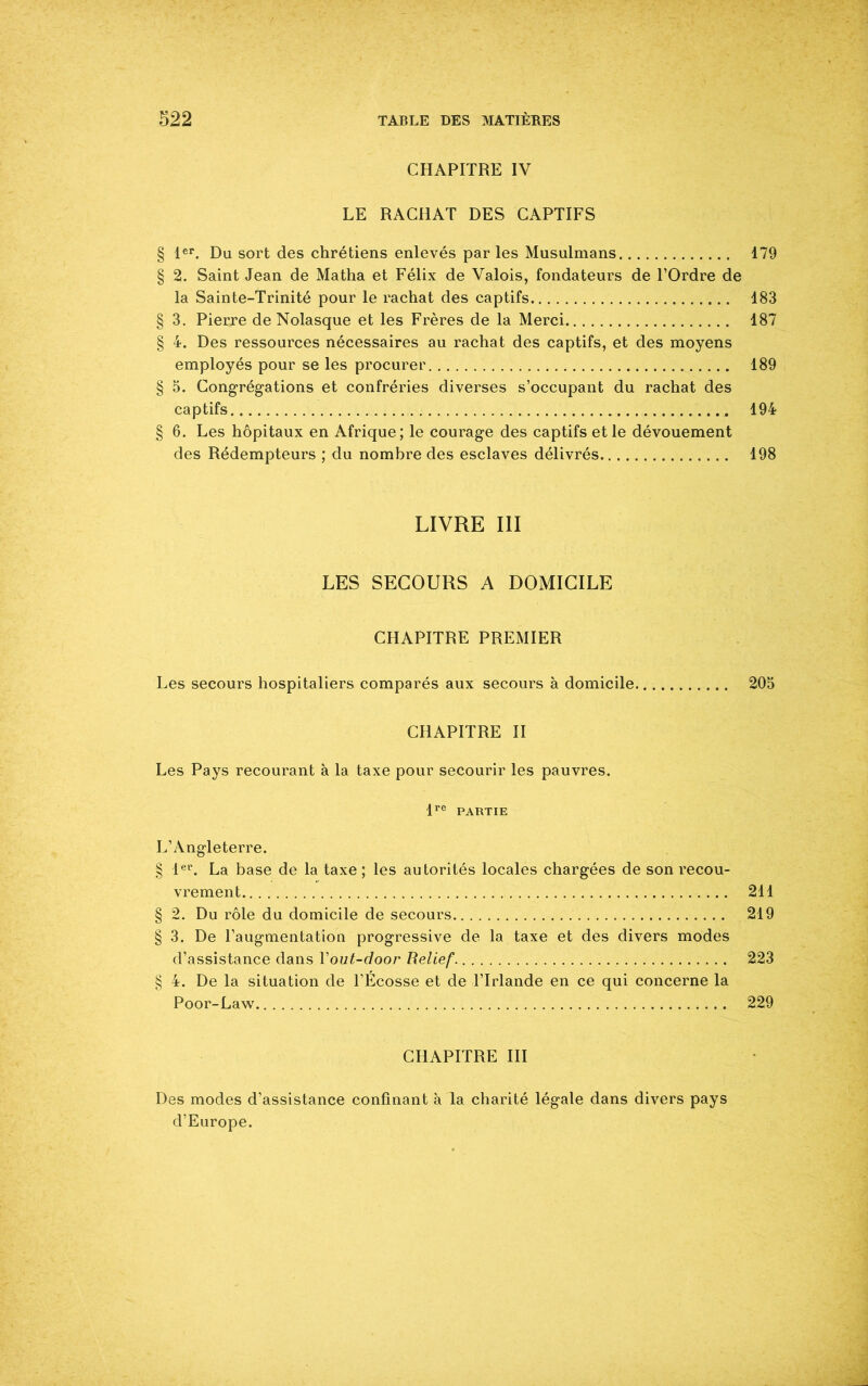 CHAPITRE IV LE RACHAT DES CAPTIFS § 1er. Du sort des chrétiens enlevés parles Musulmans 179 § 2. Saint Jean de Matha et Félix de Valois, fondateurs de l’Ordre de la Sainte-Trinité pour le rachat des captifs 183 § 3. Pierre de Nolasque et les Frères de la Merci 187 § 4. Des ressources nécessaires au rachat des captifs, et des moyens employés pour se les procurer 189 § 5. Congrégations et confréries diverses s’occupant du rachat des captifs 194 § 6. Les hôpitaux en Afrique; le courage des captifs et le dévouement des Rédempteurs ; du nombre des esclaves délivrés 198 LIVRE III LES SECOURS A DOMICILE CHAPITRE PREMIER Les secours hospitaliers comparés aux secours à domicile 205 CHAPITRE II Les Pays recourant à la taxe pour secourir les pauvres. lre PARTIE L’Angleterre. § 1er. La base de la taxe ; les autorités locales chargées de son recou- vrement 211 § 2. Du rôle du domicile de secours 219 § 3. De l’augmentation progressive de la taxe et des divers modes d’assistance dans Yout-door Relief 223 § 4. De la situation de l’Écosse et de l’Irlande en ce qui concerne la Poor-Law 229 CHAPITRE III Des modes d’assistance confinant à la charité légale dans divers pays d’Europe.