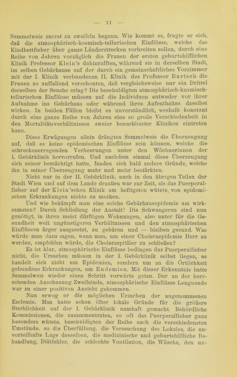 Semmehveis zuerst zu zweifeln begann. Wie kommt es, fragte er sieh, daß die atmosphärisch-kosmisch-tellurischen Einflüsse, welche das Kindbettfieber über ganze Länderstrecken verbreiten sollen, durch eine Reihe von Jahren vorzüglich die Frauen der ersten geburtshilflichen Klinik Professor Klein’s dahinrafften, während sie in derselben Stadt, im selben Gebärhause auf der durch ein gemeinschaftliches Vorzimmer mit der I. Klinik verbundenen II. Klinik des Professor Bartsch die Frauen so auffallend verschonten, daß vergleichsweise nur ein Drittel derselben der Seuche erlag? Die beschuldigten atmosphärisch-kosmisch- tellurischen Einflüsse müssen auf die Individuen entweder vor ihrer Aufnahme ins Gebärhaus oder während ihres Aufenthaltes daselbst wirken. In beiden Fällen bleibt es unverständlich, weshalb konstant durch eine ganze Reihe von Jahren eine so große Verschiedenheit in den Mortalitätsverhältnissen zweier benachbarter Kliniken eintreten kann. Diese Erwägungen allein drängten Semmelweis die Überzeugung auf, daß es keine epidemischen Einflüsse sein können, welche die schreckenerregenden Verheerungen unter den Wöchnerinnen der I. Gebärklinik hervorrufen. Und nachdem einmal diese Überzeugung sich seiner bemächtigt hatte, fanden sich bald andere Gründe, welche ihn in seiner Überzeugung mehr und mehr bestärkten. Nicht nur in der II. Gebärklinik, auch in den übrigen Teilen der Stadt Wien und auf dem Lande draußen war zur Zeit, als das Puerperal- fieber auf der Klein'sehen Klinik am heftigsten wütete, von epidemi- schen Erkrankungen nichts zu merken. Und wie bekämpft man eine solche Gebärhausepidemie am wirk- samsten? Durch Schließung der Anstalt! Die Schwangeren sind nun genötigt, in ihren meist dürftigen Wohnungen, also unter für die Ge- sundheit weit ungünstigeren Verhältnissen und den atmosphärischen Einflüssen ärger ausgesetzt, zu gebären und — bleiben gesund. Was würde man dazu sagen, wenn man, um einer Choleraepidemie Herr zu werden, empfehlen würde, die Choleraspitäler zu schließen? Es ist klar, atmosphärische Einflüsse bedingen das Puerperalfieber nicht, die Ursachen müssen in der I. Gebärklinik selbst liegen, es handelt sich nicht um Epidemien, sondern um an die Örtlichkeit gebundene Erkrankungen, um Endemien. Mit dieser Erkenntnis hatte Semmelweis wieder einen Schritt vorwärts getan. Der an der herr- schenden Anschauung Zweifelnde, atmosphärische Einflüsse Leugnende war zu einer positiven Ansicht gekommen. Nun erwog er die möglichen Ursachen der angenommenen Endemie. Man hatte schon öfter lokale Gründe für die größere Sterblichkeit auf der 1. Gebärklinik namhaft gemacht. Behördliche Kommissionen, die zusammentraten, so oft das Puerperalfieber ganz besonders wütete, beschuldigten der Reihe nach die verschiedensten Umstände, so die Überfüllung, die Verseuchung des Lokales, die un- vorteilhafte Lage desselben, die medizinische und geburtshilfliche Be- handlung, Diätfehler, die schlechte Ventilation, die Wäsche, den un-