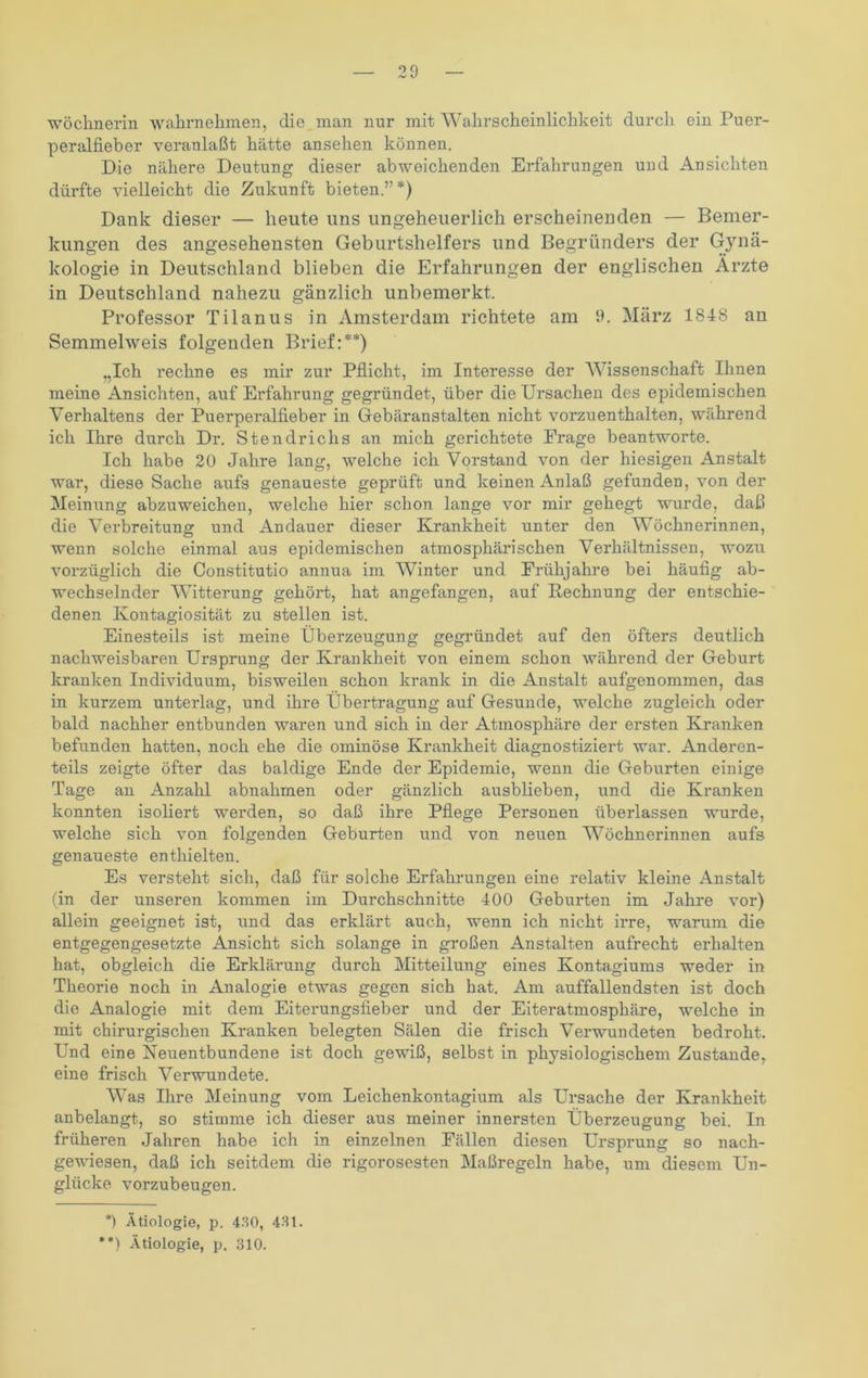 Wöchnerin wahrnehmen, die man nur mit Wahrscheinlichkeit durch ein Puer- peralfieber veranlaßt hätte ansehen können. Die nähere Deutung dieser abweichenden Erfahrungen und Ansichten dürfte vielleicht die Zukunft bieten.”*) Dank dieser — heute uns ungeheuerlich erscheinenden — Bemer- kungen des angesehensten Geburtshelfers und Begründers der Gynä- kologie in Deutschland blieben die Erfahrungen der englischen Ärzte in Deutschland nahezu gänzlich unbemerkt. Professor Tilanus in Amsterdam richtete am 9. März 1848 an Semmelweis folgenden Brief:**) „Ich rechne es mir zur Pflicht, im Interesse der Wissenschaft Ihnen meine Ansichten, auf Erfahrung gegründet, über die Ursachen des epidemischen Verhaltens der Puerperalfieber in Gebäranstalten nicht vorzuenthalten, während ich Ihre durch Dr. Stendrichs an mich gerichtete Frage beantworte. Ich habe 20 Jahre lang, welche ich Vorstand von der hiesigen Anstalt war, diese Sache aufs genaueste geprüft und keinen Anlaß gefunden, von der Meinung abzuweichen, welche hier schon lange vor mir gehegt wurde, daß die Verbreitung und Andauer dieser Krankheit unter den Wöchnerinnen, wenn solche einmal aus epidemischen atmosphärischen Verhältnissen, wozu vorzüglich die Constitutio annua im Winter und Frühjahre bei häufig ab- wechselnder Witterung gehört, hat angefangen, auf Rechnung der entschie- denen Kontagiosität zu stellen ist. Einesteils ist meine Überzeugung gegründet auf den öfters deutlich nachweisbaren Ursprung der Krankheit von einem schon während der Geburt kranken Individuum, bisweilen schon krank in die Anstalt aufgenommen, das in kurzem unterlag, und ihre Übertragung auf Gesunde, welche zugleich oder bald nachher entbunden waren und sich in der Atmosphäre der ersten Kranken befunden hatten, noch ehe die ominöse Krankheit diagnostiziert war. Anderen- teils zeigte öfter das baldige Ende der Epidemie, wenn die Geburten einige Tage an Anzahl abnalimen oder gänzlich ausblieben, und die Kranken konnten isoliert werden, so daß ihre Pflege Personen überlassen wurde, welche sich von folgenden Geburten und von neuen Wöchnerinnen aufs genaueste enthielten. Es versteht sich, daß für solche Erfahrungen eine relativ kleine Anstalt (in der unseren kommen im Durchschnitte 400 Geburten im Jahre vor) allein geeignet ist, und das erklärt auch, wenn ich nicht irre, warum die entgegengesetzte Ansicht sich solange in großen Anstalten aufrecht erhalten hat, obgleich die Erklärung durch Mitteilung eines Kontagiums weder in Theorie noch in Analogie etwas gegen sich hat. Am auffallendsten ist doch die Analogie mit dem Eiterungsfieber und der Eiteratmosphäre, welche in mit chirurgischen Kranken belegten Sälen die frisch Verwundeten bedroht. PTnd eine Neuentbundene ist doch gewiß, selbst in physiologischem Zustande, eine frisch Verwundete. Was Ihre Meinung vom Leichenkontagium als Ursache der Krankheit anbelangt, so stimme ich dieser aus meiner innersten Überzeugung bei. In früheren Jahren habe ich in einzelnen Fällen diesen Ursprung so nach- gewiesen, daß ich seitdem die rigorosesten Maßregeln habe, um diesem Un- glücke vorzubeugen. *) Ätiologie, p. 430, 43t.