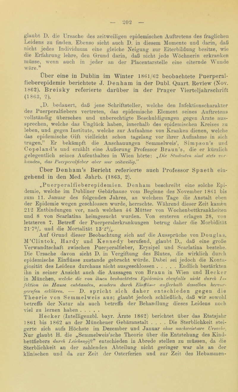 glaubt D. die Ursache des zeitweiligen epidemischen Auftretens des fraglichen Leidens zu linden. Ebenso sieht auch D. in diesem Momente und darin, daß nicht jedes Individuum eine gleiche Neigung zur Eiterbildung besitze, wie die Erfahrung lehre, den Grund darin, daß nicht jede Wöchnerin erkranken müsse, wenn auch in jeder an der Placentarstelle eine eiternde Wunde wäre.” Über eine in Dublin im Winter 1861/62 beobachtete Puerperal- fieberepidemie berichtete J. Denham in der Dubl. Quart. Review (Nov. 1862). Breisky referierte darüber in der Prager Vierteljahrschrift (1 863, 2). ,,D. bedauert, daß jene Schriftsteller, welche den Infektionscharakter des Puerperalfiebers vertreten, das epidemische Element seines Auftretens vollständig übersehen und unberechtigte Beschuldigungen gegen Ärzte aus- sprechen, welche das Unglück haben, innerhalb des epidemischen Kreises zu leben, und gegen Institute, welche zur Aufnahme von Kranken dienen, welche das epidemische Gift vielleicht schon tagelang vor ihrer Aufnahme in sich tnigen.” Er bekämpft die Anschauungen Semmelweis’, Simpson’s und C opel and ’s und erzählt eine Äußerung Professor Braun’s, die er kürzlich gelegentlich seines Aufenthaltes in Wien hörte: „Die Studenten .sind stets vor- handen, das Puerperalfieber aber nur zeitweilig.” Über Denh am’s Bericht referierte auch Professor Spaeth ein- gehend in den Med. Jahrb. (1863, 2). „Puerperalfieberepidemien. Denham beschreibt eine solche Epi- demie, welche im Dubliner Gebärhause vom Beginne des November 1861 bis zum 11. Januar des folgenden Jahres, an welchem Tage die Anstalt eben der Epidemie wegen geschlossen wurde, herrschte. Während dieser Zeit kamen 212 Entbindungen vor, nach welchen 46 Mütter von Wochenbettkrankheiten und 8 von Scarlatina heimgesucht wurden. Von ersteren erlagen 28, von letzteren 7. Betreff der Puerperalerkrankungen betrug daher die Morbidität 21‘7% und die Mortalität 13'2°/0. Auf Grund dieser Beobachtung sich auf die Aussprüche von Douglas, M’Clintok, Hardy und Kennedy berufend, glaubt D., daß eine große Verwandtschaft zwischen Puerperalfieber, Erysipel und Scarlatina bestehe. Die Ursache davon sieht D. in Vergiftung des Blutes, die wirklich durch epidemische Einflüsse zustande gebracht würde. Dabei sei jedoch die Konta- giosität des Leidens durchaus nicht ausgeschlossen Endlich bestärkten ihn in seiner Ansicht auch die Aussagen von Braun in Wien und Hecker in München, welche die von ihnen beobachteten Epidemien ebenfalls nicht durch In- fektion im Hause entstanden, sondern durch Einflüsse außerhalb desselben hervor- gervfen erklären. — D. spricht sich daher entschieden gegen die Theorie von Semmel weis aus; glaubt jedoch schließlich, daß wir sowohl betreffs der Natur als auch betreffs der Behandlung dieses Leidens noch viel zu lernen haben Hecker (Intelligenzbl. bayr. Ärzte 1862) berichtet über das Etatsjahr 1861 bis 1862 an der Münchener Gebäranstalt .... Die Sterblichkeit stei- gerte sich aufs Höchste im Dezember und Januar ohne nachweisbare Ursache. Nur glaubt H. die „Semmelweis’sche Theorie über die Entstehung des Kind- bettfiebers durch Leichengift” entschieden in Abrede stellen zu müssen, da die Sterblichkeit an der zahlenden Abteilung nicht geringer war als an der klinischen und da zur Zeit der Osterferien und zur Zeit des Hebammen-