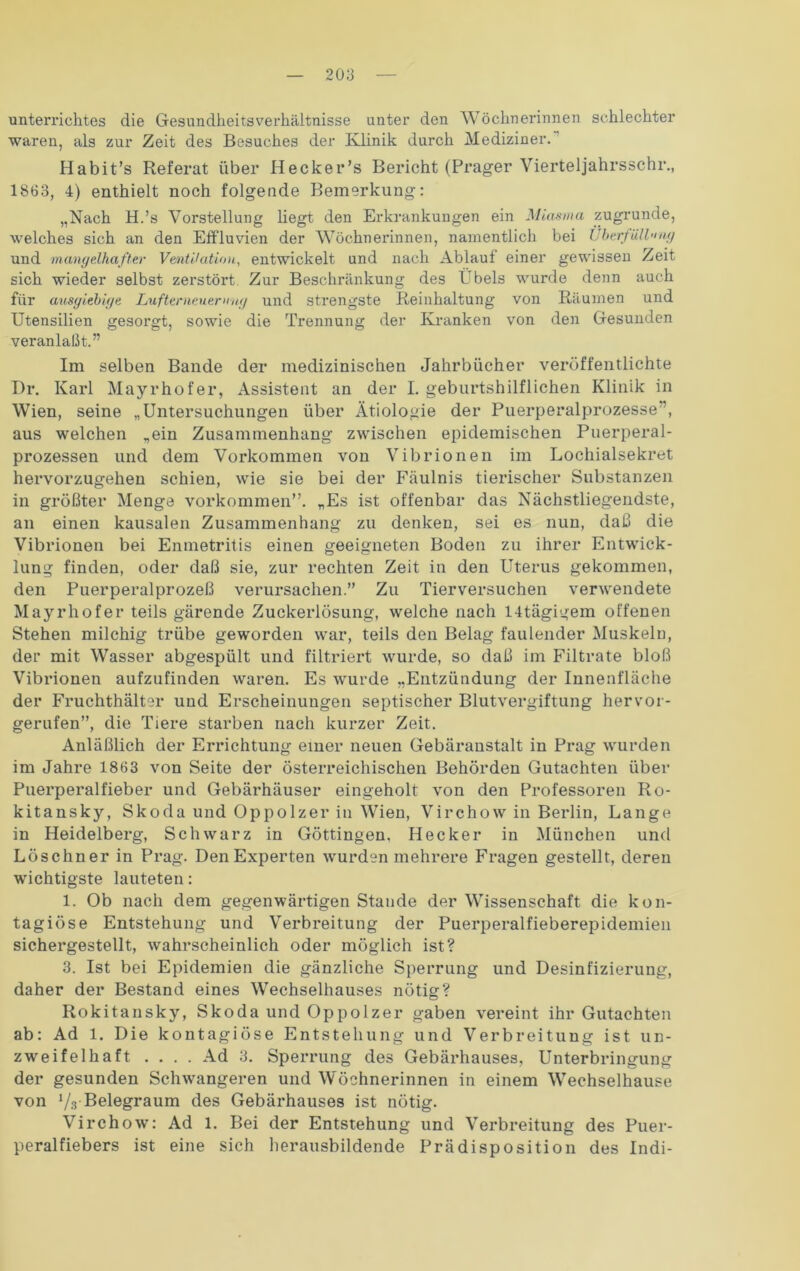 Unterrichtes die Gesundheitsverhältnisse unter den Wöchnerinnen schlechter waren, als zur Zeit des Besuches der Klinik durch Mediziner. Habit’s Referat über Hecker’s Bericht (Prager Vierteljahrsschr., 1863, 4) enthielt noch folgende Bemerkung: „Nach H.’s Vorstellung liegt den Erkrankungen ein Miasma zugrunde, welches sich an den Effluvien der Wöchnerinnen, namentlich bei Überfüll>nig und mangelhafter Ventilation, entwickelt und nach Ablauf einer gewissen Zeit sich wieder selbst zerstört Zur Beschränkung des Übels wurde denn auch für ausgiebige Lufterneuerung und strengste Reinhaltung von Räumen und Utensilien gesorgt, sowie die Trennung der Kranken von den Gesunden veranlaßt.” Im selben Bande der medizinischen Jahrbücher veröffentlichte Dr. Karl Mayrhofer, Assistent an der I. geburtshilflichen Klinik in Wien, seine „Untersuchungen über Ätiologie der Puerperalprozesse ”, aus welchen „ein Zusammenhang zwischen epidemischen Puerperal- prozessen und dem Vorkommen von Vibrionen im Lochialsekret hervorzugehen schien, wie sie bei der Fäulnis tierischer Substanzen in größter Menge Vorkommen”. „Es ist offenbar das Nächstliegendste, an einen kausalen Zusammenhang zu denken, sei es nun, daß die Vibrionen bei Enmetritis einen geeigneten Boden zu ihrer Entwick- lung finden, oder daß sie, zur rechten Zeit in den Uterus gekommen, den Puerperalprozeß verursachen.” Zu Tierversuchen verwendete Mayrhofer teils gärende Zuckerlösung, welche nach 14tägigem offenen Stehen milchig trübe geworden war, teils den Belag faulender Muskeln, der mit Wasser abgespült und filtriert wurde, so daß im Filtrate bloß Vibrionen aufzufinden waren. Es wurde „Entzündung der Innenfläche der Fruchthälter und Erscheinungen septischer Blutvergiftung hervor- gerufen”, die Tiere starben nach kurzer Zeit. Anläßlich der Errichtung einer neuen Gebäraustalt in Prag wurden im Jahre 1863 von Seite der österreichischen Behörden Gutachten über Puerperalfieber und Gebärhäuser eingeholt von den Professoren Ro- kitansky, Skoda und Oppolzer in Wien, Virchow in Berlin, Lange in Heidelberg, Schwarz in Göttingen. Hecker in München und Löschner in Prag. Den Experten wurden mehrere Fragen gestellt, deren wichtigste lauteten: 1. Ob nach dem gegenwärtigen Stande der Wissenschaft die kon- tagiöse Entstehung und Verbreitung der Puerperalfieberepidemien sichergestellt, wahrscheinlich oder möglich ist? 3. Ist bei Epidemien die gänzliche Sperrung und Desinfizierung, daher der Bestand eines Wechselhauses nötig? Rokitansky, Skoda und Oppolzer gaben vereint ihr Gutachten ab: Ad 1. Die kontagiöse Entstehung und Verbreitung ist un- zweifelhaft .... Ad 3. Sperrung des Gebärhauses, Unterbringung der gesunden Schwangeren und Wöchnerinnen in einem Wechselhause von V.r Belegraum des Gebärhauses ist nötig. Virchow: Ad 1. Bei der Entstehung und Verbreitung des Puer- peralfiebers ist eine sich herausbildende Prädisposition des Indi-