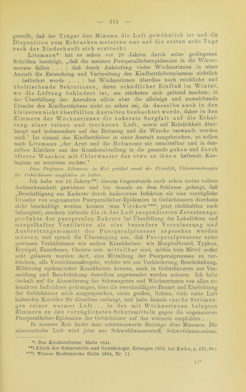 gestellt, daß der Träger des Miasma die Luft gewöhnlich ist und die Disposition zum Erkranken meistens nur auf die ersten acht Tage nach der Niederkunft sich erstreckt. Litzmann*) hat es schon vor 20 Jahren durch seine gediegenen Schriften bestätigt, „daß die meisten Puerperalfieberepidemien in die W inter- monate fallen . . . ; daß durch Anhäufung vieler Wöchnerinnen in einer Anstalt die Entstehung und Verbreitung des Kindbettfiebermiasmas sichtlich . . befördert werde . . . ; bei Wöchnerinnen überdies noch reichliche und übelriechende Sekretionen, deren schädlicher Einfluß im V inter, wo die Lüftung behindert ist, am stärksten sich geltend machen; in der Überfüllung der Anstalten allein aber die alleinige und ausreichende Ursache des Kindbettfiebers nicht zu sehen sei, da dasselbe auch in den kleineren nicht überfüllten Anstalten beobachtet werde, daher in den Zimmern der Wöchnerinnen die äußerste Sorgfalt auf die Erhal- tung einer reinen und trockenen Luft, sowie auf Reinlichkeit über- haupt und insbesondere auf das Bettzeug und die Wäsche verwandt werden muß.-’ Ist einmal das Kindbettfieber in einer Anstalt ausgebrochen, so sollen nach Litzmann ,.der Arzt und die Hebamme nie unmittelbar und in den- selben Kleidern aus der Krankenabteilung in die gesunde gehen und durch öfteres Waschen mit Chlorwasser das etwa an ihnen haftende Ivon- tagium zu zerstören suchen.~ Dem Professor TÄtzmanii in Kid gebührt somit die Priorität, Chloriraschvngen für (Vebäi/diuser empfohlen zv haben. Ich habe vor 10 Jahren**) diesem Gegenstände auch schon meine vollste Aufmerksamkeit gewidmet und bin damals zu dem Schlüsse gelangt, daß „Beschäftigung am Kadaver durch kadaveröse Infektion als eine vorzügliche Ursache von sogenannten Puerperalfieber-Epidemien in Gebärhäusern durchaus nicht beschuldigt werden können (was Yirchow***) jetzt rückhaltlos auch behauptet), sondern vielmehr die in der Luft suspendierten Zersetzungs- produkte der puerperalen Exkrete bei Überfüllung der Lokalitäten und mangelhafter Ventilation als eine besondere Veranlassung und Ausbreitungsmoment der Puerperalprozesse angesehen werden müssen, und sprach die Überzeugung aus, daß Puerperalprozesse unter gewissen Verhältnissen wie andere Krankheiten: wie Hospitalbrand, Typhus, Erysipel, Exantheme, Cholera usw. mitteilbar sind, mithin kein Mittel außer acht gelassen werden darf, eine Mitteilung der Puerperalprozesse zu ver- hindern, alle Vorsichtsmaßregeln, welche wir zur Verhinderung, Beschränkung, Milderung epidemischer Krankheiten kennen, auch in Gebärhäusern zur Ver- meidung und Beschränkung derselben angewendet werden müssen. Ich habe deshalb auf die Absonderung der Schwangeren und Wöchnerinnen von allen er- krankten Individuen gedrungen, über die zweckmäßigste Bauart und Einrichtung der Gebärhäuser mich ausgesprochen, einen großen, lichten, viele reine Luft haltenden Korridor für dieselben verlangt, und habe damals rasche Strömun- gen reiner warmer Luft ... in den mit Wöchnerinnen belegten Zimmern zu den vorzüglichsten Schutzmitteln gegen die sogenannten Puerperalfieber-Epidemien der Gebärhäuser auf das wärmste empfohlen . . . In neuerer Zeit findet man schätzenswerte Beiträge über Miasmen. Die miasmatische Luft wird jetzt aus Schwefelwasserstoff, Schwefelammonium, *) Das Kindbettfieber. Halle 1344. **) Klinik der Geburtshilfe und Gynäkologie. Erlangen 1855. bei Enke, p. 476. 481. ***) Wiener Medizinische Halle 1864, Nr. 11. 14*