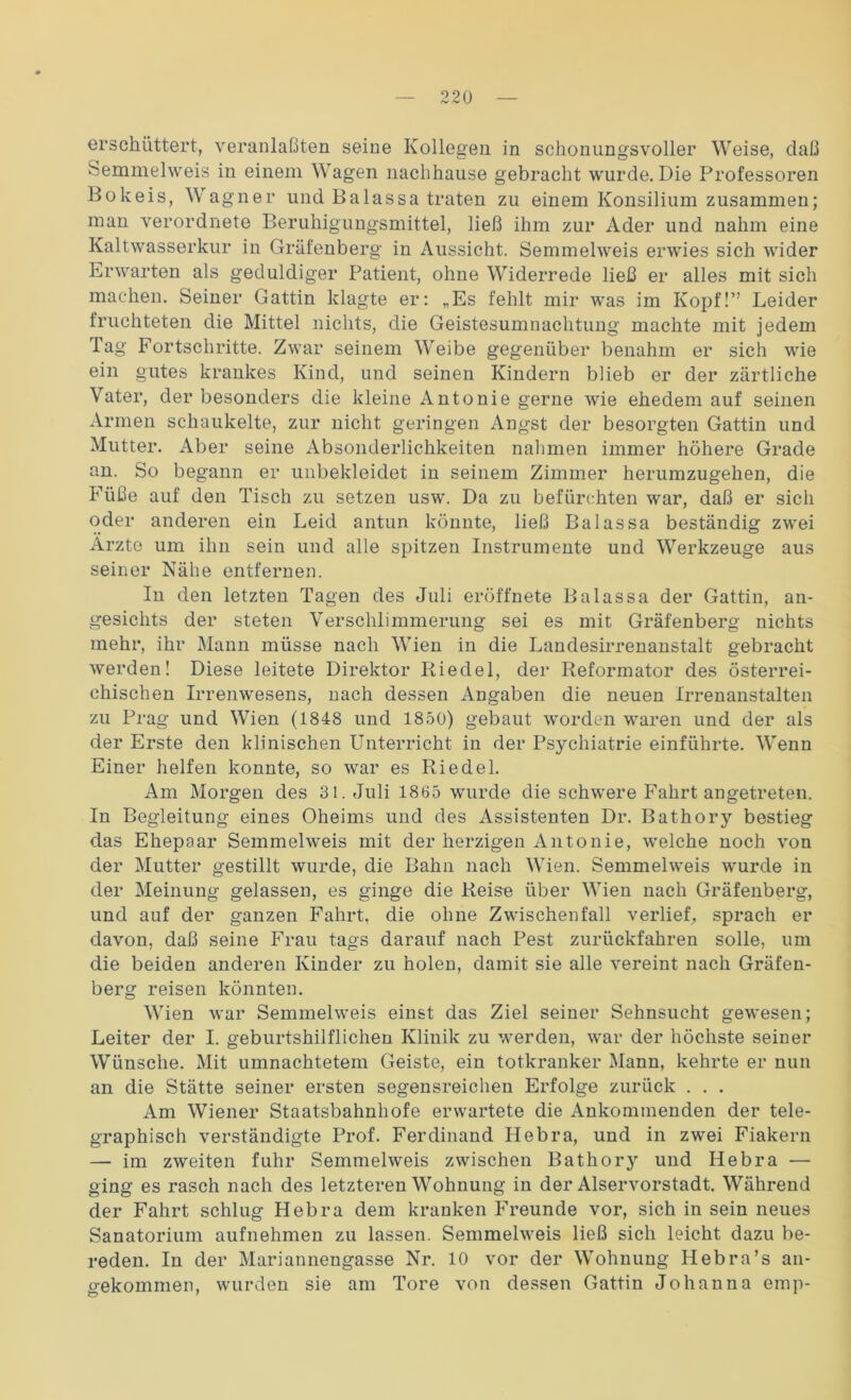 erschüttert, veranlaßten seine Kollegen in schonungsvoller Weise, daß Semmelweis in einem Wagen nachhause gebracht wurde. Die Professoren Bokeis, Wagner und Balassa traten zu einem Konsilium zusammen; man verordnete Beruhigungsmittel, ließ ihm zur Ader und nahm eine Kaltwasserkur in Gräfenberg in Aussicht. Semmelweis erwies sich wider Erwarten als geduldiger Patient, ohne Widerrede ließ er alles mit sich machen. Seiner Gattin klagte er: „Es fehlt mir was im Kopf!” Leider fruchteten die Mittel nichts, die Geistesumnachtung machte mit jedem Tag Fortschritte. Zwar seinem Weibe gegenüber benahm er sich wie ein gutes krankes Kind, und seinen Kindern blieb er der zärtliche Vater, der besonders die kleine Antonie gerne wie ehedem auf seinen Armen schaukelte, zur nicht geringen Angst der besorgten Gattin und Mutter. Aber seine Absonderlichkeiten nahmen immer höhere Grade an. So begann er unbekleidet in seinem Zimmer herumzugehen, die Füße auf den Tisch zu setzen usw. Da zu befürchten war, daß er sich oder anderen ein Leid antun könnte, ließ Balassa beständig zwei Arzte um ihn sein und alle spitzen Listrumente und Werkzeuge aus seiner Nähe entfernen. In den letzten Tagen des Juli eröffnete Balassa der Gattin, an- gesichts der steten Verschlimmerung sei es mit Gräfenberg nichts mehr, ihr Mann müsse nach Wien in die Landesirrenanstalt gebracht werden! Diese leitete Direktor Riedel, der Reformator des österrei- chischen Irrenwesens, nach dessen Angaben die neuen Irrenanstalten zu Prag und Wien (1848 und 1850) gebaut worden waren und der als der Erste den klinischen Unterricht in der Psychiatrie einführte. Wenn Einer helfen konnte, so war es Riedel. Am Morgen des 31. Juli 1835 wurde die schwere Fahrt angetreten. In Begleitung eines Oheims und des Assistenten Dr. Bathory bestieg das Ehepaar Semmelweis mit der herzigen Antonie, welche noch von der Mutter gestillt wurde, die Bahn nach Wien. Semmelweis wurde in der Meinung gelassen, es ginge die Reise über Wien nach Gräfenberg, und auf der ganzen Fahrt, die ohne Zwischenfall verlief, sprach er davon, daß seine Frau tags darauf nach Pest zurückfahren solle, um die beiden anderen Kinder zu holen, damit sie alle vereint nach Gräfen- berg reisen könnten. Wien war Semmelweis einst das Ziel seiner Sehnsucht gewesen; Leiter der I. geburtshilflichen Klinik zu werden, war der höchste seiner Wünsche. Mit umnachtetem Geiste, ein totkranker Mann, kehrte er nun an die Stätte seiner ersten segensreichen Erfolge zurück . . . Am Wiener Staatsbahnhofe erwartete die Ankommenden der tele- graphisch verständigte Prof. Ferdinand Hebra, und in zwei Fiakern — im zweiten fuhr Semmelweis zwischen Bathory und Hebra -— ging es rasch nach des letzteren Wohnung in der Alservorstadt. Während der Fahrt schlug Hebra dem kranken Freunde vor, sich in sein neues Sanatorium aufnehmen zu lassen. Semmelweis ließ sich leicht dazu be- reden. In der Mariannengasse Nr. 10 vor der Wohnung Hebra’s an- gekommen, wurden sie am Tore von dessen Gattin Johanna emp-