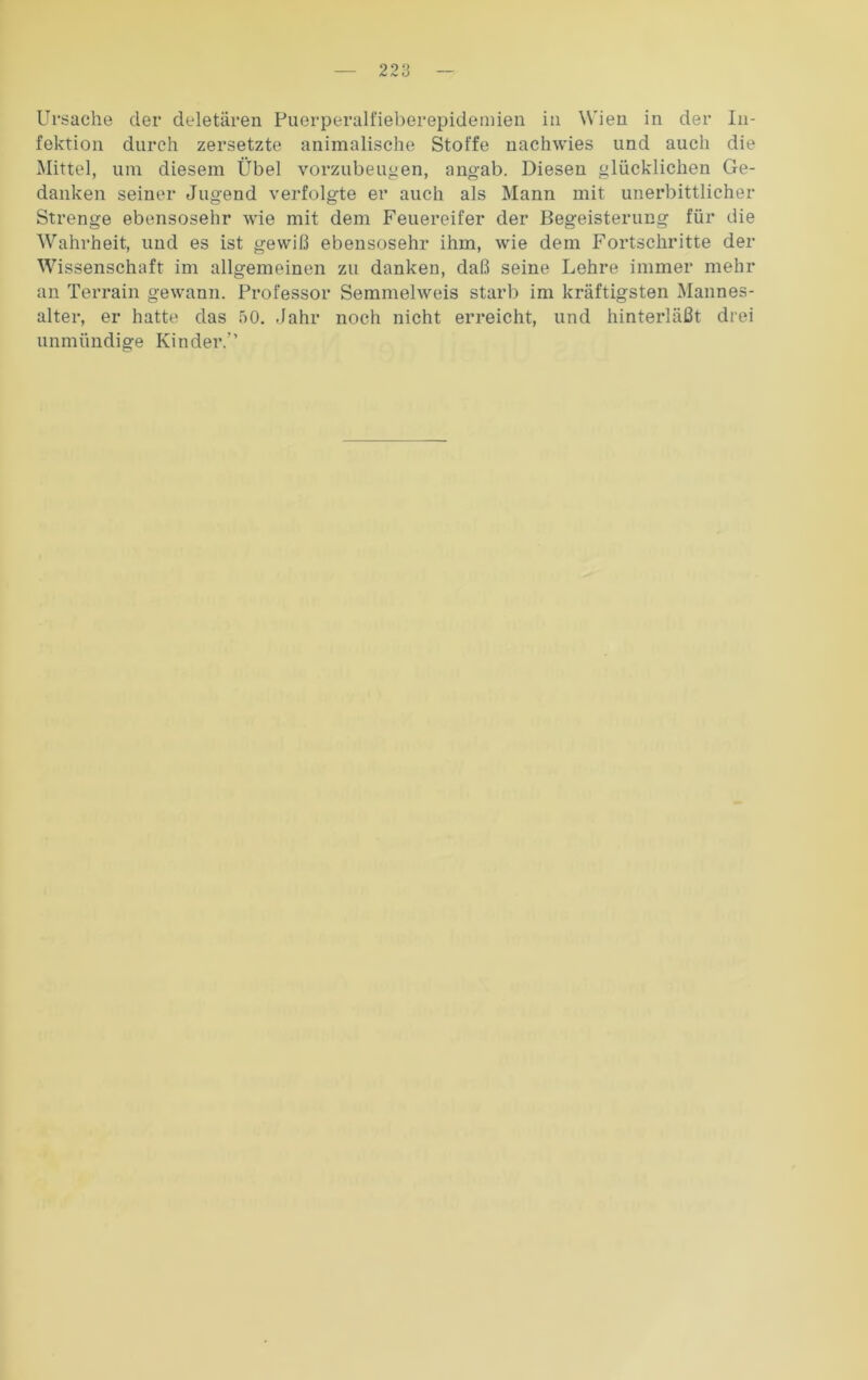 Ursache der deletären Puerperalfieberepidemien in Wien in der In- fektion durch zersetzte animalische Stoffe nachwies und auch die Mittel, um diesem Übel vorzubeugen, angab. Diesen glücklichen Ge- danken seiner Jugend verfolgte er auch als Mann mit unerbittlicher Strenge ebensosehr wie mit dem Feuereifer der Begeisterung für die Wahrheit, und es ist gewiß ebensosehr ihm, wie dem Fortschritte der Wissenschaft im allgemeinen zu danken, daß seine Lehre immer mehr an Terrain gewann. Professor Semmelweis starb im kräftigsten Mannes- alter, er hatte das 50. Jahr noch nicht erreicht, und hinterläßt drei unmündige Kinder.”