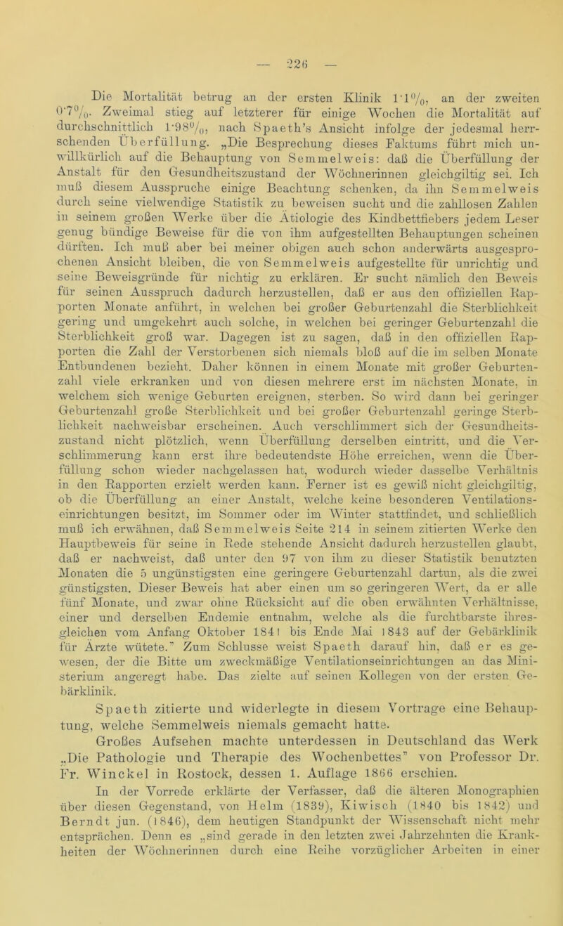 Die Mortalität betrug an der ersten Klinik 1 * 1 °/0, an der zweiten 0'7%. Zweimal stieg auf letzterer für einige Wochen die Mortalität auf durchschnittlich 1 *98°/0, nach Spaeth’s Ansicht infolge der jedesmal herr- schenden Überfüllung. „Die Besprechung dieses Faktums führt mich un- willkürlich auf die Behauptung von Semmel weis: daß die Überfüllung der Anstalt für den Gesundheitszustand der Wöchnerinnen gleichgiltig sei. Ich muß diesem Ausspruche einige Beachtung schenken, da ihn Semmel weis durch seine vielwendige Statistik zu beweisen sucht und die zahllosen Zahlen in seinem großen Werke über die Ätiologie des Kindbettfiebers jedem Leser genug bündige Beweise für die von ihm aufgestellten Behauptungen scheinen dürften. Ich muß aber bei meiner obigen auch schon anderwärts ausgespro- chenen Ansicht bleiben, die von Semmel weis aufgestellte für unrichtig und seine Beweisgründe für nichtig zu erklären. Er sucht nämlich den Beweis für seinen Ausspruch dadurch herzustellen, daß er aus den offiziellen Rap- porten Monate anführt, in welchen bei großer Geburtenzahl die Sterblichkeit gering und umgekehrt auch solche, in welchen bei geringer Geburtenzahl die Sterblichkeit groß war. Dagegen ist zu sagen, daß in den offiziellen Rap- porten die Zahl der Verstorbenen sich niemals bloß auf die im selben Monate Entbundenen bezieht. Daher können in einem Monate mit großer Geburten- zahl viele erkranken und von diesen mehrere erst im nächsten Monate, in welchem sich wenige Geburten ereignen, sterben. So wird dann bei geringer Geburtenzahl große Sterblichkeit und bei großer Geburtenzahl geringe Sterb- lichkeit nachweisbar erscheinen. Auch verschlimmert sich der Gesundheits- zustand nicht plötzlich, wenn Überfüllung derselben eintritt, und die Ver- schlimmerung kann erst ihre bedeutendste Höhe erreichen, wenn die Über- füllung schon wieder nachgelassen hat, wodurch wieder dasselbe Verhältnis in den Rapporten erzielt werden kann. Ferner ist es gewiß nicht gleicligiltig, ob die Überfüllung an einer Anstalt, welche keine besonderen Ventilations- einrichtungen besitzt, im Sommer oder im Winter stattfindet, und schließlich muß ich erwähnen, daß Semmel weis Seite 214 in seinem zitierten Werke den Hauptbeweis für seine in Rede stehende Ansicht dadurch herzustellen glaubt, daß er nachweist, daß unter den 07 von ihm zu dieser Statistik benutzten Monaten die 5 ungünstigsten eine geringere Geburtenzahl dartun, als die zwei günstigsten. Dieser Beweis hat aber einen um so geringeren Wert, da er alle fünf Monate, und zwar ohne Rücksicht auf die oben erwähnten Verhältnisse, einer und derselben Endemie entnahm, welche als die furchtbarste ihres- gleichen vom Anfang Oktober 1841 bis Ende Mai 1843 auf der Gebärklinik für Ärzte wütete.” Zum Schlüsse weist Spaetli darauf hin, daß er es ge- wesen, der die Bitte um zweckmäßige Ventilationseiurichtungen an das Mini- sterium angeregt habe. Das zielte auf seinen Kollegen von der ersten Ge- bärklinik. Spaeth zitierte und widerlegte in diesem Vortrage eine Behaup- tung, welche Semmelweis niemals gemacht hatte. Großes Aufsehen machte unterdessen in Deutschland das Werk „Die Pathologie und Therapie des Wochenbettes” von Professor Dr. Fr. Win ekel in Rostock, dessen 1. Auflage 1866 erschien. In der Vorrede erklärte der Verfasser, daß die älteren Monographien über diesen Gegenstand, von Helm (1839), Kiwisch (1840 bis 1842) und Berndt jun. (1846), dem heutigen Standpunkt der Wissenschaft nicht mehr entsprächen. Denn es „sind gerade in den letzten zwei Jahrzehnten die Krank- heiten der Wöchnerinnen durch eine Reihe vorzüglicher Arbeiten in einer