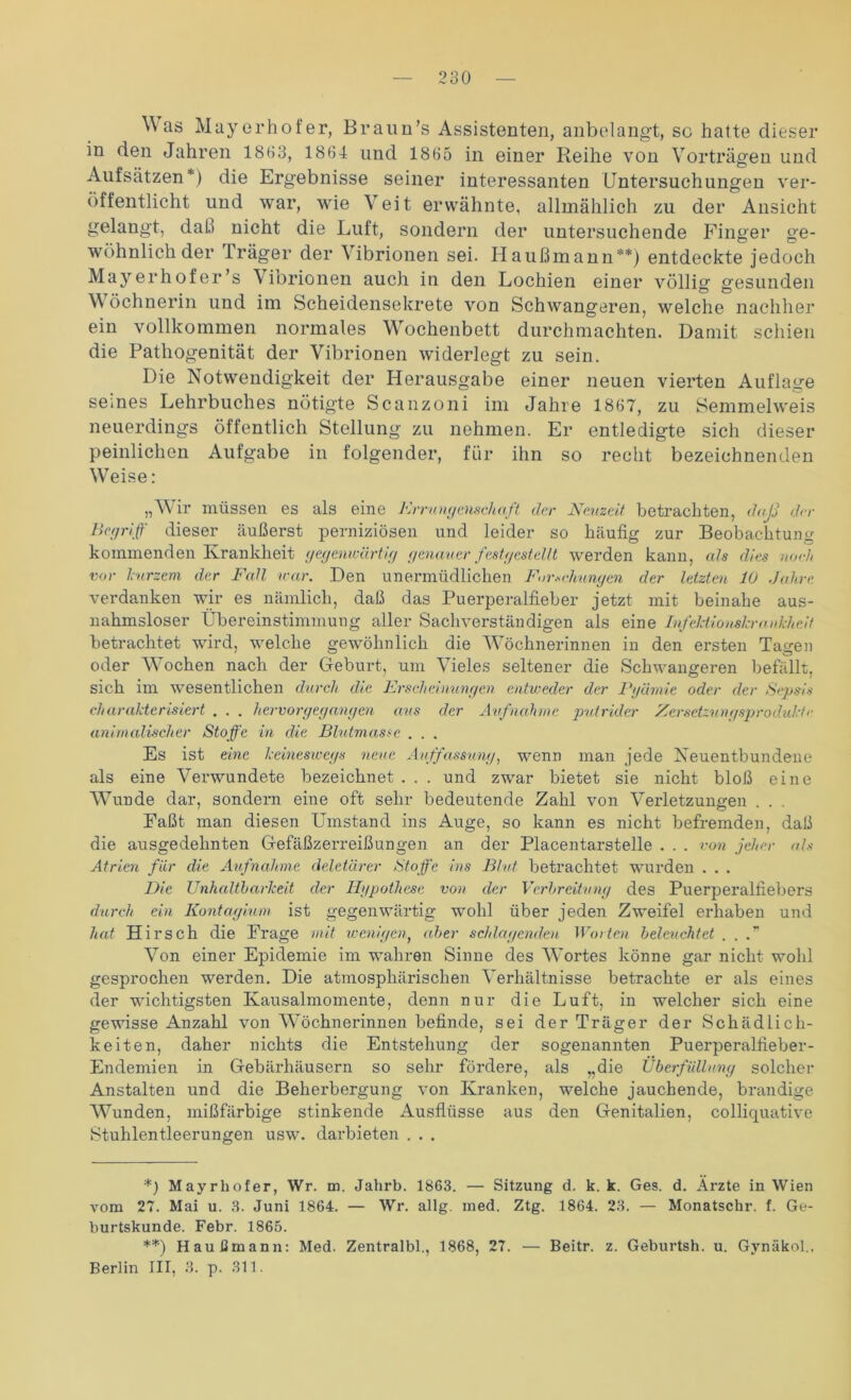 Was Mayerhofer, Braun’s Assistenten, anbelangt, so hatte dieser in den Jahren 1863, 1864 und 1865 in einer Reihe von Vorträgen und Aufsätzen*) die Ergebnisse seiner interessanten Untersuchungen ver- öffentlicht und war, wie Veit erwähnte, allmählich zu der Ansicht gelangt, daß nicht die Luft, sondern der untersuchende Finger ge- wöhnlich der Träger der Vibrionen sei. Haußmann**) entdeckte jedoch Mayerhofer’s Vibrionen auch in den Lochien einer völlig gesunden V öchnerin und im Scheidensekrete von Schwangeren, welche nachher ein vollkommen normales Wochenbett durchmachten. Damit schien die Pathogenität der Vibrionen widerlegt zu sein. Die Notwendigkeit der Herausgabe einer neuen vierten Auflage seines Lehrbuches nötigte Scanzoni im Jahre 1867, zu Semmelweis neuerdings öffentlich Stellung zu nehmen. Er entledigte sich dieser peinlichen Aufgabe in folgender, für ihn so recht bezeichnenden Weise: „Wir müssen es als eine Errungenschaft der Neuzeit betrachten, daß der Begriff dieser äußerst perniziösen und leider so häufig zur Beobachtung kommenden Krankheit gegenwärtig genauer fest gestellt werden kann, als dies noch vor kurzem der Fall war. Den unermüdlichen Forschungen der letzten 10 Jahre verdanken wir es nämlich, daß das Puerperalfieber jetzt mit beinahe aus- nahmsloser Übereinstimmung aller Sachverständigen als eine Infektionskrankheit betrachtet wird, welche gewöhnlich die Wöchnerinnen in den ersten Tagen oder Wochen nach der Geburt, um Vieles seltener die Schwangeren befällt, sich im wesentlichen durch die Erseheinungen entweder der Pgärnie oder der Sepsis charakterisiert . . . hervor gegangen aus der Aufnahme putrider Zersetzungsprodukte animalischer Stoffe in die Blutmasse . . . Es ist eine keineswegs neue Auffassung, wenn man jede Neuentbundene als eine Verwundete bezeichnet . . . und zwar bietet sie nicht bloß eine Wunde dar, sondern eine oft sehr bedeutende Zahl von Verletzungen . . . Faßt man diesen Umstand ins Auge, so kann es nicht befremden, daß die ausgedehnten Gefäßzerreißungen an der Placentarstelle . . . von jeher als Atrien für die Aufnahme deletärer Stoffe ins Blut betrachtet wurden . . . Die Unhaltbarkeit der Hgpothcse von der Verbreitung des Puerperalfiebers durch ein Kontagium ist gegenwärtig wTohl über jeden Zweifel erhaben und hat Hirsch die Frage mit wenigen, aber schlagenden Worten beletichtet . . . Von einer Epidemie im wahren Sinne des Wortes könne gar nicht wohl gesprochen werden. Die atmosphärischen Verhältnisse betrachte er als eines der wichtigsten Kausalmomente, denn nur die Luft, in welcher sich eine gewisse Anzahl von Wöchnerinnen befinde, sei der Träger der Schädlich- keiten, daher nichts die Entstehung der sogenannten Puerperalfieber- Endemien in Gebärhäusern so sehr fördere, als „die Überfüllung solcher Anstalten und die Beherbergung von Kranken, welche jauchende, brandige Wunden, mißfärbige stinkende Ausflüsse aus den Genitalien, colliquative Stuhlentleerungen usw. darbieten . . . *) Mayrhofer, Wr. m. Jahrb. 1863. — Sitzung d. k. k. Ges. d. Ärzte in Wien vom 27. Mai u. 3. Juni 1864. — Wr. allg. med. Ztg. 1864. 23. — Monatschr. f. Ge- burtskunde. Febr. 1865. **) Haußmann: Med. Zentralbl., 1868, 27. — Beitr. z. Geburtsh. u. Gvnäkol., Berlin III, 3. p. 311.