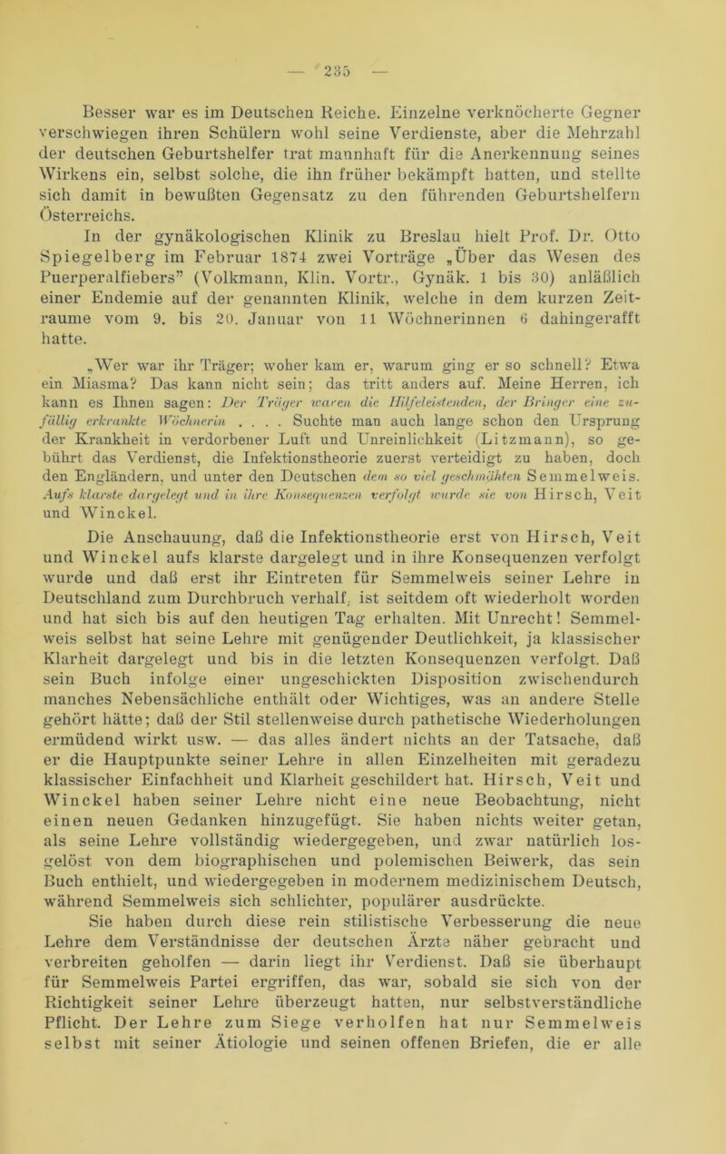 Besser war es im Deutschen Reiche. Einzelne verknöcherte Gegner verschwiegen ihren Schülern wohl seine Verdienste, aber die Mehrzahl der deutschen Geburtshelfer trat mannhaft für die Anerkennung seines Wirkens ein, selbst solche, die ihn früher bekämpft hatten, und stellte sich damit in bewußten Gegensatz zu den führenden Geburtshelfern Österreichs. In der gynäkologischen Klinik zu Breslau hielt Prof. Dr. Otto Spiegelberg im Februar 1874 zwei Vorträge „Über das Wesen des Puerperalfiebers” (Volkmann, Ivlin. Vortr., Gynäk. 1 bis 30) anläßlich einer Endemie auf der genannten Klinik, welche in dem kurzen Zeit- räume vom 9. bis 20. Januar von ll Wöchnerinnen 6 dahingerafft hatte. „Wer war ihr Träger; woher kam er, warum ging er so schnell? Etwa ein Miasma? Das kann nicht sein; das tritt anders auf. Meine Herren, ich kann es Ihnen sagen: Der Träger waren die Hilfeleistenden, der Bringer eine zu- fällig erkrankte Wöchnerin .... Suchte man auch lange schon den Ursprung der Krankheit in verdorbener Luft und Unreinlichkeit (Litzmann), so ge- bührt das Verdienst, die Infektionstheorie zuerst verteidigt zu haben, doch den Engländern, und unter den Deutschen dem so viel geschmähten Semmel weis. Aufs klarste dargelegt und in ihre Konsequenzen verfolgt wurde sie von Hirsch, Veit und Win ekel. Die Anschauung, daß die Infektionstheorie erst von Hirsch, Veit und Win ekel aufs klarste dargelegt und in ihre Konsequenzen verfolgt wurde und daß erst ihr Eintreten für Semmelweis seiner Lehre in Deutschland zum Durchbruch verhalt',, ist seitdem oft wiederholt worden und hat sich bis auf den heutigen Tag erhalten. Mit Unrecht! Semmel- weis selbst hat seine Lehre mit genügender Deutlichkeit, ja klassischer Klarheit dargelegt und bis in die letzten Konsequenzen verfolgt. Daß sein Buch infolge einer ungeschickten Disposition zwischendurch manches Nebensächliche enthält oder Wichtiges, was an andere Stelle gehört hätte; daß der Stil stellenweise durch pathetische Wiederholungen ermüdend wirkt usw. — das alles ändert nichts an der Tatsache, daß er die Hauptpunkte seiner Lehre in allen Einzelheiten mit geradezu klassischer Einfachheit und Klarheit geschildert hat. Hirsch, Veit und Win ekel haben seiner Lehre nicht eine neue Beobachtung, nicht einen neuen Gedanken hinzugefügt. Sie haben nichts weiter getan, als seine Lehre vollständig wiedergegeben, und zwar natürlich los- gelöst von dem biographischen und polemischen Beiwerk, das sein Buch enthielt, und wiedergegeben in modernem medizinischem Deutsch, während Semmelweis sich schlichter, populärer ausdrückte. Sie haben durch diese rein stilistische Verbesserung die neue Lehre dem Verständnisse der deutschen Ärzte näher gebracht und verbreiten geholfen — darin liegt ihr Verdienst. Daß sie überhaupt für Semmelweis Partei ergriffen, das war, sobald sie sich von der Richtigkeit seiner Lehre überzeugt hatten, nur selbstverständliche Pflicht. Der Lehre zum Siege verholfen hat nur Semmelweis selbst mit seiner Ätiologie und seinen offenen Briefen, die er alle