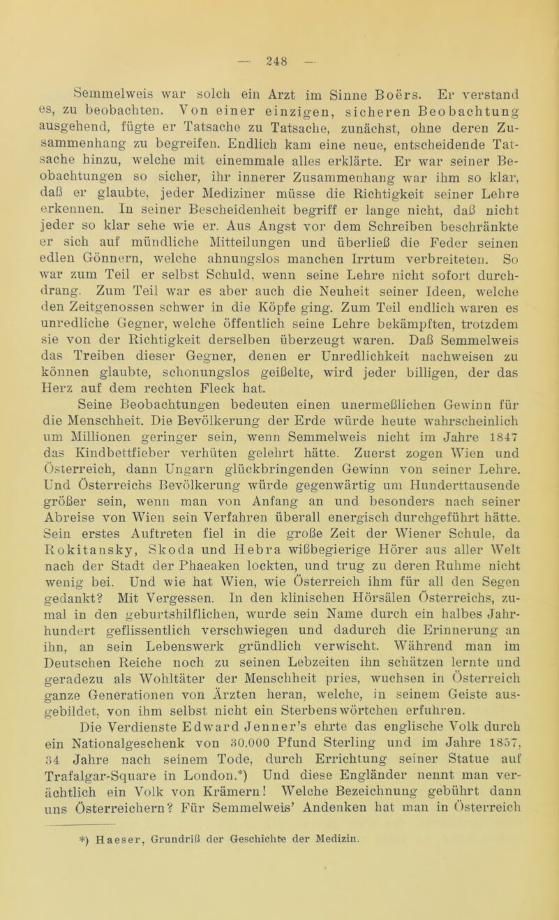 Semmelweis war solch ein Arzt im Sinne Boers. Er verstand es, zu beobachten. Von einer einzigen, sicheren Beobachtung ausgehend, fügte er Tatsache zu Tatsache, zunächst, ohne deren Zu- sammenhang zu begreifen. Endlich kam eine neue, entscheidende Tat- sache hinzu, welche mit einemmale alles erklärte. Er war seiner Be- obachtungen so sicher, ihr innerer Zusammenhang war ihm so klar, daß er glaubte, jeder Mediziner müsse die Richtigkeit seiner Lehre erkennen. In seiner Bescheidenheit begriff er lange nicht, daß nicht jeder so klar sehe wie er. Aus Angst vor dem Schreiben beschränkte er sich auf mündliche Mitteilungen und überließ die Feder seinen edlen Gönnern, welche ahnungslos manchen Irrtum verbreiteten. So war zum Teil er selbst Schuld, wenn seine Lehre nicht sofort durch- drang. Zum Teil war es aber auch die Neuheit seiner Ideen, welche den Zeitgenossen schwer in die Köpfe ging. Zum Teil endlich waren es unredliche Gegner, welche öffentlich seine Lehre bekämpften, trotzdem sie von der Richtigkeit derselben überzeugt waren. Daß Semmelweis das Treiben dieser Gegner, denen er Unredlichkeit nachweisen zu können glaubte, schonungslos geißelte, wird jeder billigen, der das Herz auf dem rechten Fleck hat. Seine Beobachtungen bedeuten einen unermeßlichen Gewinn für die Menschheit. Die Bevölkerung der Erde würde heute wahrscheinlich um Millionen geringer sein, wenn Semmelweis nicht im Jahre 1847 das Kindbettfieber verhüten gelehrt hätte. Zuerst zogen Wien und Österreich, dann Ungarn glückbringenden Gewinn von seiner Lehre. Und Österreichs Bevölkerung würde gegenwärtig um Hunderttausende größer sein, wenn man von Anfang an und besonders nach seiner Abreise von Wien sein Verfahren überall energisch durchgeführt hätte. Sein erstes Auftreten fiel in die große Zeit der Wiener Schule, da Rokitansky, Skoda und Hebra wißbegierige Hörer aus aller Welt nach der Stadt der Phaeaken lockten, und trug zu deren Ruhme nicht wenig bei. Und wie hat Wien, wie Österreich ihm für all den Segen gedankt? Mit Vergessen. In den klinischen Hörsälen Österreichs, zu- mal in den geburtshilflichen, wurde sein Name durch ein halbes Jahr- hundert geflissentlich verschwiegen und dadurch die Erinnerung an ihn, an sein Lebenswerk gründlich verwischt. Während man im Deutschen Reiche noch zu seinen Lebzeiten ihn schätzen lernte und geradezu als Wohltäter der Menschheit pries, wuchsen in Österreich ganze Generationen von Ärzten heran, wrelche, in seinem Geiste aus- gebildet, von ihm selbst nicht ein Sterbenswörtchen erfuhren. Die Verdienste Edward Jenner’s ehrte das englische Volk durch ein Nationalgeschenk von 80.000 Pfund Sterling und im Jahre 1857, 34 Jahre nach seinem Tode, durch Errichtung seiner Statue auf Trafalgar-Square in London.*) Und diese Engländer nennt man ver- ächtlich ein Volk von Krämern! Welche Bezeichnung gebührt dann uns Österreichern? Für Semmelweis’ Andenken hat man in Österreich *) Haeser, Grundriß der Geschichte der Medizin.